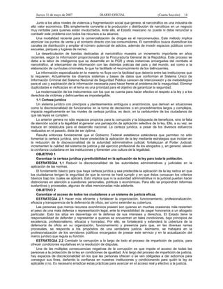 Jueves 31 de mayo de 2007 DIARIO OFICIAL (Cuarta Sección) 14
Junto a los altos niveles de violencia y fragmentación social que genera, el narcotráfico es una industria de
alto valor económico. Ello simplemente convierte a la producción y distribución de narcóticos en un negocio
muy rentable para quienes están involucrados. Ante ello, el Estado mexicano no puede ni debe renunciar a
combatir este problema con todos los recursos a su alcance.
Una modalidad reciente para la comercialización de drogas es el narcomenudeo. Este método implica
atomizar los puntos de venta y el contacto directo con los consumidores. El narcotráfico busca diversificar los
canales de distribución y ampliar el número potencial de adictos, además de invadir espacios públicos como
escuelas, parques y lugares de recreo.
La desarticulación de bandas dedicadas al narcotráfico muestra un incremento importante en años
recientes, según la información proporcionada por la Procuraduría General de la República. Este proceso se
debe a la labor de inteligencia que se desarrolla en la PGR y otras instancias encargadas del combate al
narcotráfico, al intercambio de información con las distintas policías del país y del mundo, así como a la
elaboración de currículas criminales, lo que ha facilitado el reconocimiento de los delincuentes.
La información especializada en la materia no fluye con la facilidad que debería entre las instituciones que
la requieren. Actualmente los diversos sistemas y bases de datos que conforman el Sistema Único de
Información Criminal del Sistema Nacional de Seguridad Pública carecen de interconexión y de metodologías
para el uso y explotación de la información necesaria para hacer frente al problema de la inseguridad. Eliminar
duplicidades e ineficacias en el tema es una prioridad para el objetivo de garantizar la seguridad.
La modernización de los instrumentos con los que se cuenta para hacer efectivo el respeto a la ley y a los
derechos de víctimas y delincuentes es impostergable.
1.1 Certeza jurídica
Un sistema jurídico con principios y planteamientos ambiguos o anacrónicos, que derivan en situaciones
como la discrecionalidad de funcionarios en la toma de decisiones o en procedimientos largos y complejos,
impacta negativamente en los niveles de certeza jurídica, es decir, en la certidumbre de los ciudadanos de
que las leyes se cumplen.
Lo anterior genera no sólo espacios propicios para la corrupción y la búsqueda de beneficios, sino la falta
de atención social a la legalidad al generar una percepción de aplicación selectiva de la ley. Ello, a su vez, se
traduce en obstáculos para el desarrollo nacional. La certeza jurídica, a pesar de los diversos esfuerzos
realizados en el pasado, dista de ser óptima.
Resulta entonces fundamental que el Gobierno Federal establezca estándares que permitan no sólo
fomentar la certeza jurídica, sino hacer predecible la aplicación de la ley mediante estrategias que incidan en
la reducción de la discrecionalidad de la autoridad administrativa judicial, fortalezcan al Poder Judicial,
incrementen la calidad del sistema de justicia y del ejercicio profesional de los abogados y, en general, eleven
la confianza ciudadana en las instituciones y fomenten una cultura de la legalidad.
OBJETIVO 1
Garantizar la certeza jurídica y predictibilidad en la aplicación de la ley para toda la población.
ESTRATEGIA 1.1 Reducir la discrecionalidad de las autoridades administrativas y judiciales en la
aplicación de las normas.
El fundamento básico para que haya certeza jurídica y sea predecible la aplicación de la ley radica en que
los ciudadanos tengan la seguridad de que la norma se hará cumplir y en que éstos conozcan los criterios
básicos bajo los cuales se aplicará. Esto implica que ni la autoridad administrativa ni la judicial puedan hacer
distinciones en atención a cuestiones personales, políticas o económicas. Para ello se propondrán reformas
sustantivas y procesales, algunas de ellas mencionadas más adelante.
OBJETIVO 2
Garantizar el acceso de todos los ciudadanos a un sistema de justicia eficaz.
ESTRATEGIA 2.1 Hacer más eficiente y fortalecer la organización, funcionamiento, profesionalización,
eficacia y transparencia de la defensoría de oficio, así como extender su cobertura.
Las personas que menos recursos económicos poseen son quienes en muchas ocasiones más resienten
el peso de una mala defensa o representación legal, ante la imposibilidad de pagar honorarios a un abogado
particular. Esto los sitúa en desventaja en la defensa de sus intereses y derechos. El Estado tiene la
responsabilidad de defender y representar a quienes se encuentran en tales condiciones, bajo principios de
excelencia, profesionalismo, eficacia y honradez. Por ello, se fortalecerá y extenderá la cobertura de la
defensoría de oficio en su organización, funcionamiento y presencia para que, en las diversas ramas
procesales, se responda a los propósitos de una verdadera justicia. Asimismo, se trabajará en la
profesionalización de los servidores públicos encargados de prestar este servicio y en la actualización del
marco jurídico que regula su función.
ESTRATEGIA 2.2 Combatir la corrupción a lo largo de todo el proceso de impartición de justicia, para
ofrecer condiciones equitativas en la resolución de disputas.
Una de las múltiples consecuencias negativas de la corrupción es que impide el acceso de todas las
personas a la protección de la ley en condiciones de igualdad. A lo largo del proceso de impartición de justicia,
hay espacios de discrecionalidad en los que las personas ofrecen o se ven obligadas a dar sobornos para
conseguir sus fines, dañando la confianza en nuestras instituciones y condicionando para quién la ley es
aplicable o no. Es necesario erradicar estas prácticas para avanzar en el acceso real y efectivo a la justicia.
 