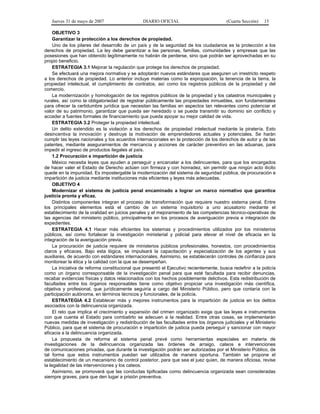 Jueves 31 de mayo de 2007 DIARIO OFICIAL (Cuarta Sección) 15
OBJETIVO 3
Garantizar la protección a los derechos de propiedad.
Uno de los pilares del desarrollo de un país y de la seguridad de los ciudadanos es la protección a los
derechos de propiedad. La ley debe garantizar a las personas, familias, comunidades y empresas que las
posesiones que han obtenido legítimamente no habrán de perderse, sino que podrán ser aprovechadas en su
propio beneficio.
ESTRATEGIA 3.1 Mejorar la regulación que protege los derechos de propiedad.
Se efectuará una mejora normativa y se adoptarán nuevos estándares que aseguren un irrestricto respeto
a los derechos de propiedad. Lo anterior incluye materias como la expropiación, la tenencia de la tierra, la
propiedad intelectual, el cumplimiento de contratos, así como los registros públicos de la propiedad y del
comercio.
La modernización y homologación de los registros públicos de la propiedad y los catastros municipales y
rurales, así como la obligatoriedad de registrar públicamente las propiedades inmuebles, son fundamentales
para ofrecer la certidumbre jurídica que necesitan las familias en aspectos tan relevantes como potenciar el
valor de su patrimonio, garantizar que pueda ser heredado o se pueda transmitir su dominio sin conflicto y
acceder a fuentes formales de financiamiento que pueda apoyar su mejor calidad de vida.
ESTRATEGIA 3.2 Proteger la propiedad intelectual.
Un delito extendido es la violación a los derechos de propiedad intelectual mediante la piratería. Esto
desincentiva la innovación y destruye la motivación de emprendedores actuales y potenciales. Se harán
cumplir las leyes nacionales y los acuerdos internacionales en la protección de los derechos de autor y de las
patentes, mediante aseguramientos de mercancía y acciones de carácter preventivo en las aduanas, para
impedir el ingreso de productos ilegales al país.
1.2 Procuración e impartición de justicia
México necesita leyes que ayuden a perseguir y encarcelar a los delincuentes, para que los encargados
de hacer valer el Estado de Derecho actúen con firmeza y con honradez, sin permitir que ningún acto ilícito
quede en la impunidad. Es impostergable la modernización del sistema de seguridad pública, de procuración e
impartición de justicia mediante instituciones más eficientes y leyes más adecuadas.
OBJETIVO 4
Modernizar el sistema de justicia penal encaminado a lograr un marco normativo que garantice
justicia pronta y eficaz.
Distintos componentes integran el proceso de transformación que requiere nuestro sistema penal. Entre
los principales elementos está el cambio de un sistema inquisitorio a uno acusatorio mediante el
establecimiento de la oralidad en juicios penales y el mejoramiento de las competencias técnico-operativas de
las agencias del ministerio público, principalmente en los procesos de averiguación previa e integración de
expedientes.
ESTRATEGIA 4.1 Hacer más eficientes los sistemas y procedimientos utilizados por los ministerios
públicos, así como fortalecer la investigación ministerial y policial para elevar el nivel de eficacia en la
integración de la averiguación previa.
La procuración de justicia requiere de ministerios públicos profesionales, honestos, con procedimientos
claros y eficaces. Bajo esta lógica, se impulsará la capacitación y especialización de los agentes y sus
auxiliares, de acuerdo con estándares internacionales. Asimismo, se establecerán controles de confianza para
monitorear la ética y la calidad con la que se desempeñan.
La iniciativa de reforma constitucional que presentó el Ejecutivo recientemente, busca redefinir a la policía
como un órgano corresponsable de la investigación penal para que esté facultada para recibir denuncias,
recabar evidencias físicas y datos relacionados con los hechos posiblemente delictivos. Esta redistribución de
facultades entre los órganos responsables tiene como objetivo propiciar una investigación más científica,
objetiva y profesional, que jurídicamente seguiría a cargo del Ministerio Público, pero que contaría con la
participación autónoma, en términos técnicos y funcionales, de la policía.
ESTRATEGIA 4.2 Establecer más y mejores instrumentos para la impartición de justicia en los delitos
asociados con la delincuencia organizada.
El reto que implica el crecimiento y expansión del crimen organizado exige que las leyes e instrumentos
con que cuenta el Estado para combatirlo se adecuen a la realidad. Entre otras cosas, se implementarán
nuevas medidas de investigación y redistribución de las facultades entre los órganos judiciales y el Ministerio
Público, para que el sistema de procuración e impartición de justicia pueda perseguir y sancionar con mayor
eficacia a la delincuencia organizada.
La propuesta de reforma al sistema penal prevé como herramientas especiales en materia de
investigaciones de la delincuencia organizada las órdenes de arraigo, cateos e intervenciones
de comunicaciones privadas, que durante la investigación podrán ser autorizadas por el Ministerio Público, de
tal forma que estos instrumentos puedan ser utilizados de manera oportuna. También se propone el
establecimiento de un mecanismo de control posterior, para que sea el juez quien, de manera oficiosa, revise
la legalidad de las intervenciones y los cateos.
Asimismo, se promoverá que las conductas tipificadas como delincuencia organizada sean consideradas
siempre graves, para que den lugar a prisión preventiva.
 