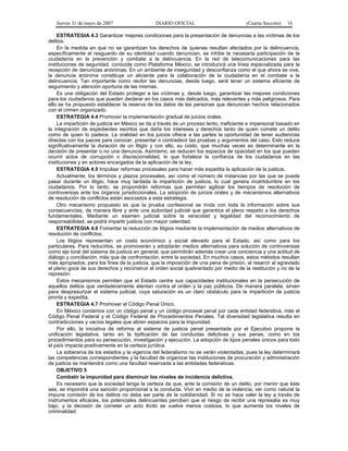 Jueves 31 de mayo de 2007 DIARIO OFICIAL (Cuarta Sección) 16
ESTRATEGIA 4.3 Garantizar mejores condiciones para la presentación de denuncias a las víctimas de los
delitos.
En la medida en que no se garantizan los derechos de quienes resultan afectados por la delincuencia,
específicamente el resguardo de su identidad cuando denuncian, se inhibe la necesaria participación de la
ciudadanía en la prevención y combate a la delincuencia. En la red de telecomunicaciones para las
instituciones de seguridad, conocida como Plataforma México, se introducirá una línea especializada para la
recepción de denuncias anónimas. En un ambiente de inseguridad y desconfianza como el que ahora se vive,
la denuncia anónima constituye un aliciente para la colaboración de la ciudadanía en el combate a la
delincuencia. Tan importante como recibir las denuncias, desde luego, será tener un sistema eficiente de
seguimiento y atención oportuna de las mismas.
Es una obligación del Estado proteger a las víctimas y, desde luego, garantizar las mejores condiciones
para los ciudadanos que pueden declarar en los casos más delicados, más relevantes y más peligrosos. Para
ello se ha propuesto establecer la reserva de los datos de las personas que denuncian hechos relacionados
con el crimen organizado.
ESTRATEGIA 4.4 Promover la implementación gradual de juicios orales.
La impartición de justicia en México se da a través de un proceso lento, ineficiente e impersonal basado en
la integración de expedientes escritos que daña los intereses y derechos tanto de quien comete un delito
como de quien lo padece. La oralidad en los juicios ofrece a las partes la oportunidad de tener audiencias
directas con los jueces para conocer, presentar o contradecir las pruebas y argumentos del caso. Esto reduce
significativamente la duración de un litigio y con ello, su costo, que muchas veces es determinante en la
decisión de presentar o no una denuncia. Asimismo, se reducen los espacios de opacidad en los que pueden
ocurrir actos de corrupción o discrecionalidad, lo que fortalece la confianza de los ciudadanos en las
instituciones y en actores encargados de la aplicación de la ley.
ESTRATEGIA 4.5 Impulsar reformas procesales para hacer más expedita la aplicación de la justicia.
Actualmente, los términos y plazos procesales, así como el número de instancias por las que se puede
pasar durante un litigio, hace muy tardada la impartición de justicia, lo cual genera incertidumbre en los
ciudadanos. Por lo tanto, se propondrán reformas que permitan agilizar los tiempos de resolución de
controversias ante los órganos jurisdiccionales. La adopción de juicios orales y de mecanismos alternativos
de resolución de conflictos están asociados a esta estrategia.
Otro mecanismo propuesto es que la prueba confesional se rinda con toda la información sobre sus
consecuencias, de manera libre y ante una autoridad judicial que garantice el pleno respeto a los derechos
fundamentales. Mediante un examen judicial sobre la veracidad y legalidad del reconocimiento de
responsabilidad, se podrá impartir justicia con mayor celeridad.
ESTRATEGIA 4.6 Fomentar la reducción de litigios mediante la implementación de medios alternativos de
resolución de conflictos.
Los litigios representan un costo económico y social elevado para el Estado, así como para los
particulares. Para reducirlos, se promoverán y adoptarán medios alternativos para solución de controversias
como eje toral del sistema de justicia en general, que permitirán además crear una conciencia y una actitud de
diálogo y conciliación, más que de confrontación, entre la sociedad. En muchos casos, estos métodos resultan
más apropiados, para los fines de la justicia, que la imposición de una pena de prisión, al resarcir al agraviado
el pleno goce de sus derechos y reconstruir el orden social quebrantado por medio de la restitución y no de la
represión.
Estos mecanismos permiten que el Estado centre sus capacidades institucionales en la persecución de
aquellos delitos que verdaderamente atentan contra el orden y la paz públicos. De manera paralela, sirven
para despresurizar el sistema judicial, cuya saturación es un claro obstáculo para la impartición de justicia
pronta y expedita.
ESTRATEGIA 4.7 Promover el Código Penal Único.
En México contamos con un código penal y un código procesal penal por cada entidad federativa, más el
Código Penal Federal y el Código Federal de Procedimientos Penales. Tal diversidad legislativa resulta en
contradicciones y vacíos legales que abren espacios para la impunidad.
Por ello, la iniciativa de reforma al sistema de justicia penal presentada por el Ejecutivo propone la
unificación legislativa, tanto en la tipificación de las conductas delictivas y sus penas, como en los
procedimientos para su persecución, investigación y ejecución. La adopción de tipos penales únicos para todo
el país impacta positivamente en la certeza jurídica.
La soberanía de los estados y la vigencia del federalismo no se verán violentadas, pues la ley determinará
las competencias correspondientes y la facultad de organizar las instituciones de procuración y administración
de justicia se mantendrá como una facultad reservada a las entidades federativas.
OBJETIVO 5
Combatir la impunidad para disminuir los niveles de incidencia delictiva.
Es necesario que la sociedad tenga la certeza de que, ante la comisión de un delito, por menor que éste
sea, se impondrá una sanción proporcional a la conducta. Vivir en medio de la violencia, ver como natural la
impune comisión de los delitos no debe ser parte de la cotidianidad. Si no se hace valer la ley a través de
instrumentos eficaces, los potenciales delincuentes perciben que el riesgo de recibir una represalia es muy
bajo, y la decisión de cometer un acto ilícito se vuelve menos costosa, lo que aumenta los niveles de
criminalidad.
 