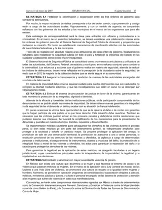 Jueves 31 de mayo de 2007 DIARIO OFICIAL (Cuarta Sección) 17
ESTRATEGIA 5.1 Fortalecer la coordinación y cooperación entre los tres órdenes de gobierno para
combatir la delincuencia.
Por mucho, la mayor incidencia de delitos corresponde a los del orden común, cuya prevención y castigo
están a cargo de las autoridades locales. Vigorosamente, y con un sentido de urgencia, se compartirán
esfuerzos con los gobiernos de los estados y los municipios en el marco de los organismos que para ello
existen.
Esta estrategia de corresponsabilidad será la clave para enfrentar con eficacia y contundencia a la
criminalidad. En el marco de un auténtico federalismo, se deberá establecer una colaboración intensa entre
los órdenes de gobierno para dar al Sistema Nacional de Seguridad Pública la dimensión y proyección que
motivaron su creación. Por tanto, se establecerán mecanismos de coordinación efectiva con las autoridades
de las entidades federativas y de los municipios.
Todo ello se realizará con absoluto respeto a las atribuciones de cada orden de gobierno, focalizando los
esfuerzos para restablecer la seguridad pública en todo el país y fortalecer la presencia del Estado en las
ciudades y poblaciones donde existe mayor inseguridad.
El Sistema Nacional de Seguridad Pública se consolidará como una instancia articuladora y unificadora de
todas las autoridades, del Gobierno Federal, de estados y municipios, en su esfuerzo conjunto para combatir a
la criminalidad. Los esfuerzos y acciones que el gobierno realice en materia de seguridad, además de reducir
los índices de delincuencia, deben verse reflejados en la percepción de la ciudadanía sobre la seguridad, de
modo que en 2012 la mayoría de la población declare que se siente segura en su comunidad.
ESTRATEGIA 5.2 Asegurar la transparencia y rendición de cuentas de las autoridades encargadas del
combate a la delincuencia.
En materia de impunidad debe ponerse especial cuidado para que los delincuentes que son capturados no
compren su libertad mediante sobornos, y que las investigaciones que estén en curso no se detengan por
negociaciones ilícitas.
ESTRATEGIA 5.3 Enfocar el sistema de procuración de justicia en favor de la víctima, garantizando en
todo momento la protección de su integridad, dignidad e identidad.
Además de la eficacia y honestidad de las instituciones públicas, sin la participación comprometida de los
denunciantes no se podrán abatir los niveles de impunidad. Se deben ofrecer nuevas garantías a la integridad
y a la seguridad de las víctimas de un delito y acabar con su situación de franca indefensión.
En pocas ocasiones la víctima tiene oportunidad de que se le resarza el daño o de contar con garantías
que la hagan partícipe de una justicia a la que tiene derecho. Esta situación debe revertirse. También es
necesario que las víctimas puedan actuar en los procesos penales y defenderse contra resoluciones que
pudieran lesionar sus intereses. Se buscará la simplificación de los mecanismos para la presentación de
denuncias y querellas en cuanto a tiempos, trámites, requisitos y documentación.
Se implementarán medidas cautelares para salvaguardar los derechos de las víctimas durante el proceso
penal. Si bien estas medidas ya son parte del ordenamiento jurídico, es indispensable ampliarlas para
proteger a la sociedad y evitarle un perjuicio mayor. Se propone privilegiar la aplicación del arraigo, la
prohibición de salir de una demarcación territorial, la prohibición de acercarse a una o varias personas, la
restitución provisional de los derechos de las víctimas y ofendidos, la vigilancia a cargo de determinadas
personas o instituciones, el aseguramiento de instrumentos, objetos y productos del delito, la protección de la
integridad física y moral de las víctimas u ofendidos, los actos para garantizar la reparación del daño y la
caución para proteger los derechos de las víctimas.
Para garantizar la legalidad en la aplicación de estas medidas, se otorgarán facultades a un órgano
jurisdiccional, cuyas características principales serán la independencia, la imparcialidad, la legalidad y la
objetividad en sus decisiones.
ESTRATEGIA 5.4 Combatir y sancionar con mayor severidad la violencia de género.
En México aún existe una cultura que discrimina a la mujer y que favorece el entorno de acoso y de
violencia que padecen millones de mujeres. En el marco de la aplicación de la Ley General de Acceso de las
Mujeres a una Vida Libre de Violencia, se promoverá una cultura de respeto a la igualdad entre mujeres y
hombres. Asimismo, se pondrán en operación programas de sensibilización y capacitación dirigidos a policías,
médicos, ministerios públicos y jueces, y a todo el personal encargado de las labores de protección y atención
a las mujeres que sufren de violencia en todas sus manifestaciones.
Con esta ley, se harán valer compromisos internacionales signados por México a través de ordenamientos
como la Convención Interamericana para Prevenir, Sancionar y Erradicar la Violencia contra la Mujer (también
conocida como Belém do Pará), y la Convención sobre la Eliminación de Todas las Formas de Discriminación
Contra la Mujer.
 
