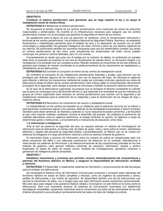 Jueves 31 de mayo de 2007 DIARIO OFICIAL (Cuarta Sección) 18
OBJETIVO 6
Fortalecer el sistema penitenciario para garantizar que se haga respetar la ley y se apoye la
readaptación social de manera eficaz.
ESTRATEGIA 6.1 Modernizar el sistema penitenciario.
Se recuperará el sentido original de los centros penitenciarios como instancias de control de presuntos
responsables y sentenciados. Se invertirá en la infraestructura necesaria para asegurar que los centros
penitenciarios cuenten con la tecnología que garantice la seguridad al interior de los mismos.
Se establecerá tanto la figura de juez de ejecución de sentencia, como la reorganización estructural y
territorial de los centros penitenciarios, vía el Sistema Nacional de Seguridad Pública. Asimismo, se adoptarán
lineamientos y metodologías operativas para el traslado de reos y su separación de acuerdo con su perfil
criminológico y peligrosidad. Se generará inteligencia de orden criminal a partir de una efectiva vigilancia de
los internos. Se promoverán también los convenios necesarios para que los sentenciados cumplan sus penas
en centros penitenciarios de otro fuero, pues actualmente los sentenciados del orden común pueden
compurgar sus penas en centros federales, pero no a la inversa.
Frecuentemente se olvida que junto con el castigo por la comisión de delitos, la confinación en penales
debe tener el propósito de propiciar en los reos la recuperación de valores éticos, su formación integral y su
reintegración a la sociedad una vez cumplida la pena. Resulta necesario el compromiso de los tres órdenes de
gobierno para trabajar de manera coordinada en el perfeccionamiento de los mecanismos de readaptación y
rehabilitación de los delincuentes.
ESTRATEGIA 6.2 Combatir la corrupción al interior de los centros de readaptación social.
Se combatirá la corrupción en las instalaciones penitenciarias federales y locales, para terminar con los
privilegios que disfrutan algunos de los reclusos y que van en perjuicio del resto. Se reforzará la vigilancia
para detectar y eliminar los mecanismos mediante los cuales los criminales continúan operando sus redes de
delincuencia desde el interior de los centros penitenciarios. Esto incluye vigilar el comportamiento del personal
encargado de la seguridad, para castigar a quienes se corrompen y facilitan la operación delictiva intramuros.
En el caso de la delincuencia organizada, se propone que se exceptúe el derecho consistente en solicitar
que la pena se compurgue cerca del domicilio del reo, lo que responde a la necesidad de que los miembros de
grupos de crimen organizado sean recluidos en centros penitenciarios que cuenten con la seguridad y las
instalaciones necesarias para la protección de su integridad y para la disminución de los riesgos de fuga o
violencia interna.
ESTRATEGIA 6.3 Reconstruir los mecanismos de caución y readaptación social.
La sobrepoblación en los centros de reclusión es un obstáculo para la aplicación de la ley en su interior y
para garantizar condiciones dignas a los reclusos. Además de las estrategias encaminadas a reducir el tiempo
necesario para dictar sentencia, se diseñará y aplicará un nuevo esquema de prisión preventiva, y se facultará
al juez para imponer medidas cautelares durante el desarrollo del proceso. Se analizará la pertinencia de
medidas alternativas como la vigilancia electrónica, el arraigo territorial, la caución, la vigilancia a cargo de
determinada gente o instituciones, y el sometimiento a instituciones de educación, entre otras.
1.3. Información e inteligencia
Ante el reto de preservar la seguridad del país, se requiere articular un sistema de homologación de
información para el intercambio, en tiempo real, de datos de audio, video y texto sobre el crimen, estadísticas
delictivas y registro del personal de seguridad pública. Lamentablemente, en México aún no se cuenta con
sistemas homologados a lo largo del territorio nacional y entre los distintos órdenes de gobierno.
El intercambio fluido y oportuno de información entre los cuerpos de policía es indispensable para una
eficaz prevención del delito y una adecuada coordinación de esfuerzos en su combate. Interrelacionar e
interconectar los sistemas de información y de telecomunicaciones de las corporaciones policiales en los tres
órdenes de gobierno, para generar métodos uniformes de actuación, información, reporte y archivo
localizados en bases de datos de acceso común, facilitará las investigaciones, operativos conjuntos y
generación de inteligencia policial compartida.
OBJETIVO 7
Establecer mecanismos y procesos que permitan conocer sistemáticamente las características y
patrones del fenómeno delictivo en México, y aseguren la disponibilidad de información confiable
y oportuna.
ESTRATEGIA 7.1 Desarrollar e implementar sistemas de información y comunicaciones de alta tecnología
para el combate a la delincuencia.
Se consolidará el Sistema Único de Información Criminal para concentrar y compartir datos relevantes del
fenómeno delictivo en bases de datos completas y eficaces, como los registros de automóviles y armas,
perfiles de delincuentes y sus modos de operación. Se desarrollará también una red de interconexión que
permita la transmisión de datos, voz e imagen para que esta información pueda compartirse oportunamente.
Ello será clave para integrar a los gobiernos federal, estatal y municipal en un solo frente en la lucha contra la
delincuencia. Será muy importante disponer de sistemas de comunicación avanzados con plataformas
tecnológicas compatibles. Igualmente importante será el compromiso por parte de las autoridades de los tres
órdenes del gobierno para actualizar permanentemente las bases de datos de inteligencia policial.
 