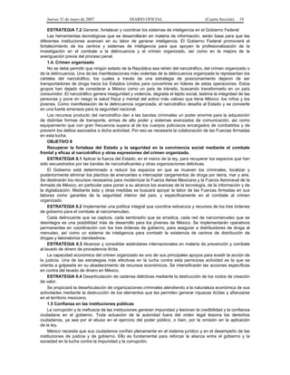 Jueves 31 de mayo de 2007 DIARIO OFICIAL (Cuarta Sección) 19
ESTRATEGIA 7.2 Generar, fortalecer y coordinar los sistemas de inteligencia en el Gobierno Federal
Las herramientas tecnológicas que se desarrollarán en materia de información, serán base para que las
diferentes instituciones avancen en su labor de generar inteligencia. El Gobierno Federal promoverá el
fortalecimiento de los centros y sistemas de inteligencia para que apoyen la profesionalización de la
investigación en el combate a la delincuencia y el crimen organizado, así como en la mejora de la
averiguación previa del proceso penal.
1.4. Crimen organizado
No se debe permitir que ningún estado de la República sea rehén del narcotráfico, del crimen organizado o
de la delincuencia. Una de las manifestaciones más violentas de la delincuencia organizada la representan los
cárteles del narcotráfico, los cuales a través de una estrategia de posicionamiento dejaron de ser
transportadores de droga hacia los Estados Unidos para convertirse en líderes de estas operaciones. Estos
grupos han dejado de considerar a México como un país de tránsito, buscando transformarlo en un país
consumidor. El narcotráfico genera inseguridad y violencia, degrada el tejido social, lastima la integridad de las
personas y pone en riesgo la salud física y mental del activo más valioso que tiene México: los niños y los
jóvenes. Como manifestación de la delincuencia organizada, el narcotráfico desafía al Estado y se convierte
en una fuerte amenaza para la seguridad nacional.
Los recursos producto del narcotráfico dan a las bandas criminales un poder enorme para la adquisición
de distintas formas de transporte, armas de alto poder y sistemas avanzados de comunicación, así como
equipamiento que con gran frecuencia supera al de los cuerpos policíacos encargados de combatirlos y de
prevenir los delitos asociados a dicha actividad. Por eso es necesaria la colaboración de las Fuerzas Armadas
en esta lucha.
OBJETIVO 8
Recuperar la fortaleza del Estado y la seguridad en la convivencia social mediante el combate
frontal y eficaz al narcotráfico y otras expresiones del crimen organizado.
ESTRATEGIA 8.1 Aplicar la fuerza del Estado, en el marco de la ley, para recuperar los espacios que han
sido secuestrados por las bandas de narcotraficantes y otras organizaciones delictivas.
El Gobierno está determinado a reducir los espacios en que se mueven los criminales, localizar y
posteriormente eliminar los plantíos de enervantes e interceptar cargamentos de droga por tierra, mar y aire.
Se destinarán los recursos necesarios para modernizar la Fuerza Aérea Mexicana y la Fuerza Aeronaval de la
Armada de México, en particular para poner a su alcance los avances de la tecnología, de la información y de
la digitalización. Mediante ésta y otras medidas se buscará apoyar la labor de las Fuerzas Armadas en sus
labores como garantes de la seguridad interior del país, y específicamente en el combate al crimen
organizado.
ESTRATEGIA 8.2 Implementar una política integral que coordine esfuerzos y recursos de los tres órdenes
de gobierno para el combate al narcomenudeo.
Cada delincuente que se captura, cada sembradío que se erradica, cada red de narcomenudeo que se
desintegra es una posibilidad más de desarrollo para los jóvenes de México. Se implementarán operativos
permanentes en coordinación con los tres órdenes de gobierno, para asegurar a distribuidores de droga al
menudeo, así como un sistema de inteligencia para combatir la existencia de centros de distribución de
drogas y laboratorios clandestinos.
ESTRATEGIA 8.3 Alcanzar y consolidar estándares internacionales en materia de prevención y combate
al lavado de dinero de procedencia ilícita.
La capacidad económica del crimen organizado es uno de sus principales apoyos para evadir la acción de
la justicia. Una de las estrategias más efectivas en la lucha contra esta perniciosa actividad es la que se
orienta a golpearla en su abastecimiento de recursos económicos. Se intensificarán las acciones específicas
en contra del lavado de dinero en México.
ESTRATEGIA 8.4 Desarticulación de cadenas delictivas mediante la destrucción de los nodos de creación
de valor.
Se propiciará la desarticulación de organizaciones criminales atendiendo a la naturaleza económica de sus
actividades mediante la destrucción de los elementos que les permiten generar riquezas ilícitas y afianzarse
en el territorio mexicano.
1.5 Confianza en las instituciones públicas
La corrupción y la ineficacia de las instituciones generan impunidad y lesionan la credibilidad y la confianza
ciudadana en el gobierno. Toda actuación de la autoridad fuera del orden legal lesiona los derechos
ciudadanos, ya sea por el abuso en el ejercicio del poder público, o bien, por la omisión en la aplicación
de la ley.
México necesita que sus ciudadanos confíen plenamente en el sistema jurídico y en el desempeño de las
instituciones de justicia y de gobierno. Ello es fundamental para reforzar la alianza entre el gobierno y la
sociedad en la lucha contra la impunidad y la corrupción.
 