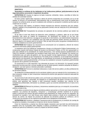Jueves 31 de mayo de 2007 DIARIO OFICIAL (Cuarta Sección) 20
OBJETIVO 9
Generalizar la confianza de los habitantes en las instituciones públicas, particularmente en las de
seguridad pública, procuración e impartición de justicia.
ESTRATEGIA 9.1 Impulsar la vigencia de leyes modernas, suficientes, claras y sencillas en todos los
ámbitos de la actividad nacional.
El marco jurídico vigente debe mejorarse a efecto de permitir el desarrollo de la sociedad, por la vía del
respeto, la armonía y la productividad. Adicionalmente urge su transformación como punto de partida para
recuperar la confianza social, ya que la ciudadanía sólo cambiará su percepción si advierte que las leyes se
modernizan en su favor.
Para alcanzar este objetivo, el Gobierno Federal impulsará las reformas necesarias para dar certeza,
claridad y agilidad a los procedimientos que los particulares tramitan ante las instancias de la Administración
Pública Federal.
ESTRATEGIA 9.2 Transparentar los procesos de operación de los servicios públicos que reciben los
ciudadanos.
Al ser éste el nivel más directo de interacción entre ciudadanos y gobierno, debe ser el que brinde
resultados más claros en materia de transparencia. Se identificarán los trámites en los que más
frecuentemente se dan sobornos o se paga por la ayuda de un intermediario, y se implementarán mecanismos
de monitoreo y asesoría a los ciudadanos para que todas las personas reciban servicios de calidad sin
distinción alguna y sin espacio para la corrupción. Sólo de esta forma podrá recuperarse verdaderamente la
confianza ciudadana en la acción gubernamental.
ESTRATEGIA 9.3 Fortalecer los mecanismos de comunicación con la ciudadanía y difundir de manera
oportuna la información pública gubernamental.
La expedición de la Ley Federal de Transparencia y Acceso a la Información Pública Gubernamental, y la
consecuente creación del Instituto Federal de Acceso a la Información Pública, el IFAI, han representado un
gran paso adelante en la consolidación de nuestra democracia, y han cerrado espacios paulatinamente a la
cultura de opacidad y arbitrariedad que prevalecía hasta hace pocos años. Sin embargo, los avances son
insuficientes pues, por parte del gobierno, aún hay que expedir normas reglamentarias y verificar la debida
observancia de la referida Ley de Transparencia. Por el lado de los ciudadanos, no se ha ejercido plenamente
este derecho a la información. Para tales efectos, se intensificarán los procesos de sistematización y apertura
de la información pública gubernamental, a fin de que los ciudadanos conozcan el quehacer gubernamental
en ejercicio de su garantía a la información.
El compromiso es no sólo responder a las solicitudes de acceso a la información. Es necesario también
emprender acciones para dar a conocer aquélla que sea de interés general, mediante campañas de difusión y
divulgación, que sean ajenas a intereses personales o partidistas.
ESTRATEGIA 9.4 Promover la identidad institucional, el valor del servicio público y la ética profesional de
los servidores públicos.
Se fortalecerá la profesionalización de los servidores públicos para que además de los conocimientos y la
ética necesarios, tengan un claro compromiso institucional de servicio que garantice la atención adecuada de
los ciudadanos.
Se promoverá el valor del servicio público como una función que antepone los intereses de la comunidad a
los intereses particulares y personales. Se trabajará en el mejoramiento del diseño curricular de la función
pública, para garantizar que ingresen a ésta únicamente aquellos candidatos que, además de las
competencias profesionales, demuestren su probidad y guíen sus acciones estrictamente en el marco de la
legalidad.
ESTRATEGIA 9.5 Reforzar los procesos y mecanismos necesarios para que, sin excepción, los servidores
públicos cumplan la ley.
Existe plena conciencia de que algunos servidores públicos aprovechan su función para buscar beneficios
indebidos. Las prácticas del nepotismo, “amiguismo” y “compadrazgo” permiten mantener en el servicio
público a personas que carecen del perfil necesario para desempeñar los cargos que les son asignados. Se
procederá con equidad y con toda firmeza, para impedir estas prácticas a través de la consolidación del
servicio de carrera, de mejorar los procesos de selección de servidores públicos de confianza y de la
construcción de acuerdos con los organismos gremiales de los trabajadores sindicalizados.
ESTRATEGIA 9.6 Coordinar y establecer mecanismos para la transparencia y la rendición de cuentas de
los gobiernos estatales y municipales en el ejercicio de los recursos federales.
Crear los mecanismos y propiciar las reformas legales necesarias para que tanto las administraciones
estatales como las municipales estén obligadas a explicar puntualmente cómo invierten los recursos que
reciben por parte de la Federación y cuál es su impacto en términos sociales.
 