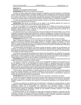 Jueves 31 de mayo de 2007 DIARIO OFICIAL (Cuarta Sección) 21
OBJETIVO 10
Combatir a la corrupción de forma frontal.
ESTRATEGIA 10.1 Promover una cultura anti-corrupción.
El Gobierno Federal implementará todos los programas, estrategias y acciones necesarias, coordinándose
con las instancias internacionales y nacionales, públicas, privadas y sociales que quieran apoyar la campaña
en favor de la honestidad en el servicio público. Es imperativo que la transparencia se vuelva parte integrante
de la cultura cívica, es decir, que forme parte esencial de las actitudes y comportamientos de empresarios,
sociedad civil, partidos políticos, organizaciones sindicales, servidores públicos y ciudadanos en general.
La cultura de la transparencia debe fomentarse desde la familia y en el ámbito educativo para impulsar la
formación de una ética en los niños y jóvenes.
ESTRATEGIA 10.2 Difundir las sanciones que se aplican a los servidores públicos que incurren en
comportamientos ilícitos, para activar los mecanismos de sanción social.
Uno de los beneficios de la transparencia gubernamental es la difusión de los casos en que las
autoridades responsables de la sanción de las malas prácticas de los servidores públicos efectivamente
castigaron alguna conducta ilícita o delictiva, de manera que la ciudadanía conozca las acciones de la
administración pública para inhibir la corrupción.
Por disposición de la ley, no todas las sanciones incluyen la destitución del servidor público, por lo cual los
empleados sancionados pueden seguir laborando en ocasiones protegidos por el propio marco jurídico o sus
organismos gremiales. Se ampliará la difusión de las sanciones administrativas y penales que las autoridades
competentes impongan a los malos servidores públicos, como ejercicio de rendición de cuentas y estrategia
disuasoria de nuevas conductas ilícitas.
ESTRATEGIA 10.3 Reducir los trámites burocráticos con la finalidad de abatir la discrecionalidad.
Según Transparencia Mexicana, en su Índice Nacional de Corrupción y Buen Gobierno 2005-2006, los
hogares mexicanos que declararon haber pagado sobornos o “mordidas”, gastaron en promedio 177 pesos
cada uno, lo que implica poco más de 19 mil millones de pesos anuales en pérdidas para las familias, por lo
que es innegable la necesidad de fortalecer los sistemas de control y rendición de cuentas para inhibir actos
de corrupción y mejorar los servicios públicos.
Los procedimientos administrativos, que incluyen multitud de trámites a realizar por los particulares, son
confusos y en ocasiones los ciudadanos tienen que realizarlos en oficinas diversas y alejadas unas de otras.
Esto implica altos costos para el interesado, motivo por el cual se propicia la corrupción y la improductividad,
por la pérdida de miles de horas hombre.
La existencia de procedimientos complejos abre espacio para intermediarios que simplifican los procesos
a cambio de una remuneración económica. Es por esto que se ampliarán los programas de simplificación
administrativa y mejora regulatoria en toda la administración pública, procurando que los cambios tengan un
impacto directo en el combate a la discrecionalidad, la arbitrariedad o la corrupción.
ESTRATEGIA 10.4 Consolidar el esquema de trabajo de los órganos internos de control para disminuir los
riesgos de corrupción y opacidad en el sector público.
Los órganos de inspección, verificación y control no han consolidado los objetivos anti-corrupción que se
les han asignado, ya que no han desarrollado de manera suficiente su capacidad para prevenir conductas
irregulares y orientar a los servidores públicos para reducir las faltas por ignorancia. Ciertamente, los citados
órganos no tienen, en ocasiones, los recursos suficientes para el eficaz desempeño de su función. Por ello se
deben buscar las mejores prácticas para un óptimo aprovechamiento de los recursos y expandir su actividad a
los aspectos sustantivos de la operación de las dependencias y entidades de la administración.
Al mismo tiempo, debe consolidarse un sistema preventivo de actos de corrupción en los propios órganos
de control, situación previsible si se considera la relevancia de sus funciones y su presencia en todos los
ámbitos del quehacer gubernamental. De esta forma, deberá instrumentarse un procedimiento riguroso de
rotación de los titulares de las áreas correspondientes.
ESTRATEGIA 10.5 Fortalecer los sistemas de prevención, supervisión y control de la corrupción.
El costo de la corrupción existente en el país es muy alto, tanto en términos económicos como en el daño
que causa a los valores y principios éticos de las personas y las instituciones. Es correcta la apreciación
ciudadana respecto de la corrupción que subsiste en una proporción significativa de la actividad pública y
privada.
Lo anterior se entiende si se advierte que los mecanismos e instancias de control existentes no están
orientados a detectar específicamente prácticas de corrupción, y se abocan primordialmente a verificar el
cumplimiento estricto de la normatividad. Los mecanismos que permitirían controlar y mejorar
sistemáticamente los procesos de trabajo y organizacionales para transparentar y hacer eficiente la prestación
de los servicios públicos son deficientes, además de que subsiste el enfoque correctivo, lo que sigue
ocasionando grandes pérdidas de recursos.
El Gobierno Federal no sólo continuará con mayor rigor los sistemas preventivos y correctivos que han
mostrado su eficiencia, sino que se ampliarán las estrategias y acciones para abatir los índices de corrupción
y generalizar el apego a la legalidad en el ejercicio del servicio público. Asimismo, propiciará la colaboración
de la ciudadanía para evitar y, en su caso, sancionar las conductas ilegales.
 