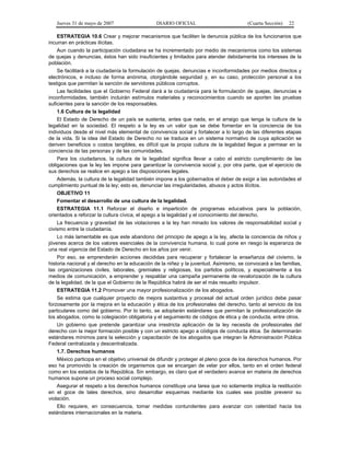 Jueves 31 de mayo de 2007 DIARIO OFICIAL (Cuarta Sección) 22
ESTRATEGIA 10.6 Crear y mejorar mecanismos que faciliten la denuncia pública de los funcionarios que
incurran en prácticas ilícitas.
Aun cuando la participación ciudadana se ha incrementado por medio de mecanismos como los sistemas
de quejas y denuncias, éstos han sido insuficientes y limitados para atender debidamente los intereses de la
población.
Se facilitará a la ciudadanía la formulación de quejas, denuncias e inconformidades por medios directos y
electrónicos, e incluso de forma anónima, otorgándole seguridad y, en su caso, protección personal a los
testigos que permitan la sanción de servidores públicos corruptos.
Las facilidades que el Gobierno Federal dará a la ciudadanía para la formulación de quejas, denuncias e
inconformidades, también incluirán estímulos materiales y reconocimientos cuando se aporten las pruebas
suficientes para la sanción de los responsables.
1.6 Cultura de la legalidad
El Estado de Derecho de un país se sustenta, antes que nada, en el arraigo que tenga la cultura de la
legalidad en la sociedad. El respeto a la ley es un valor que se debe fomentar en la conciencia de los
individuos desde el nivel más elemental de convivencia social y fortalecer a lo largo de las diferentes etapas
de la vida. Si la idea del Estado de Derecho no se traduce en un sistema normativo de cuya aplicación se
deriven beneficios o costos tangibles, es difícil que la propia cultura de la legalidad llegue a permear en la
conciencia de las personas y de las comunidades.
Para los ciudadanos, la cultura de la legalidad significa llevar a cabo el estricto cumplimiento de las
obligaciones que la ley les impone para garantizar la convivencia social y, por otra parte, que el ejercicio de
sus derechos se realice en apego a las disposiciones legales.
Además, la cultura de la legalidad también impone a los gobernados el deber de exigir a las autoridades el
cumplimiento puntual de la ley; esto es, denunciar las irregularidades, abusos y actos ilícitos.
OBJETIVO 11
Fomentar el desarrollo de una cultura de la legalidad.
ESTRATEGIA 11.1 Reforzar el diseño e impartición de programas educativos para la población,
orientados a reforzar la cultura cívica, el apego a la legalidad y el conocimiento del derecho.
La frecuencia y gravedad de las violaciones a la ley han minado los valores de responsabilidad social y
civismo entre la ciudadanía.
Lo más lamentable es que este abandono del principio de apego a la ley, afecta la conciencia de niños y
jóvenes acerca de los valores esenciales de la convivencia humana, lo cual pone en riesgo la esperanza de
una real vigencia del Estado de Derecho en los años por venir.
Por eso, se emprenderán acciones decididas para recuperar y fortalecer la enseñanza del civismo, la
historia nacional y el derecho en la educación de la niñez y la juventud. Asimismo, se convocará a las familias,
las organizaciones civiles, laborales, gremiales y religiosas, los partidos políticos, y especialmente a los
medios de comunicación, a emprender y respaldar una campaña permanente de revalorización de la cultura
de la legalidad, de la que el Gobierno de la República habrá de ser el más resuelto impulsor.
ESTRATEGIA 11.2 Promover una mayor profesionalización de los abogados.
Se estima que cualquier proyecto de mejora sustantiva y procesal del actual orden jurídico debe pasar
forzosamente por la mejora en la educación y ética de los profesionales del derecho, tanto al servicio de los
particulares como del gobierno. Por lo tanto, se adoptarán estándares que permitan la profesionalización de
los abogados, como la colegiación obligatoria y el seguimiento de códigos de ética y de conducta, entre otros.
Un gobierno que pretende garantizar una irrestricta aplicación de la ley necesita de profesionales del
derecho con la mejor formación posible y con un estricto apego a códigos de conducta ética. Se determinarán
estándares mínimos para la selección y capacitación de los abogados que integran la Administración Pública
Federal centralizada y descentralizada.
1.7. Derechos humanos
México participa en el objetivo universal de difundir y proteger el pleno goce de los derechos humanos. Por
eso ha promovido la creación de organismos que se encargan de velar por ellos, tanto en el orden federal
como en los estados de la República. Sin embargo, es claro que el verdadero avance en materia de derechos
humanos supone un proceso social complejo.
Asegurar el respeto a los derechos humanos constituye una tarea que no solamente implica la restitución
en el goce de tales derechos, sino desarrollar esquemas mediante los cuales sea posible prevenir su
violación.
Ello requiere, en consecuencia, tomar medidas contundentes para avanzar con celeridad hacia los
estándares internacionales en la materia.
 