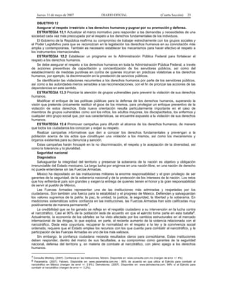 Jueves 31 de mayo de 2007 DIARIO OFICIAL (Cuarta Sección) 23
OBJETIVO 12
Asegurar el respeto irrestricto a los derechos humanos y pugnar por su promoción y defensa.
ESTRATEGIA 12.1 Actualizar el marco normativo para responder a las demandas y necesidades de una
sociedad cada vez más preocupada por el respeto a los derechos fundamentales de los individuos.
El Gobierno de la República reafirma su compromiso de trabajar estrechamente con los grupos sociales y
el Poder Legislativo para que se reconozcan en la legislación los derechos humanos en su connotación más
amplia y contemporánea. También es necesario establecer los mecanismos para hacer efectivo el respeto a
los instrumentos internacionales.
ESTRATEGIA 12.2 Establecer un programa en la Administración Pública Federal para fortalecer el
respeto a los derechos humanos.
Se debe asegurar el respeto a los derechos humanos en toda la Administración Pública Federal, a través
de acciones preventivas de capacitación y concientización de los servidores públicos, así como del
establecimiento de medidas punitivas en contra de quienes incurran en prácticas violatorias a los derechos
humanos, por ejemplo, la discriminación en la prestación de servicios públicos.
Se identificarán las violaciones recurrentes a los derechos humanos por parte de los servidores públicos,
así como a las autoridades menos sensibles a las recomendaciones, con el fin de priorizar las acciones de las
dependencias en este sentido.
ESTRATEGIA 12.3 Priorizar la atención de grupos vulnerables para prevenir la violación de sus derechos
humanos.
Modificar el enfoque de las políticas públicas para la defensa de los derechos humanos, superando la
visión que pretende únicamente restituir el goce de los mismos, para privilegiar un enfoque preventivo de la
violación de estos derechos. Esta nueva orientación resulta particularmente importante en el caso de
miembros de grupos vulnerables como son los niños, los adultos mayores, los discapacitados, los enfermos y
cualquier otro grupo social que, por sus características, se encuentre expuesto a la violación de sus derechos
humanos.
ESTRATEGIA 12.4 Promover campañas para difundir el alcance de los derechos humanos, de manera
que todos los ciudadanos los conozcan y exijan su respeto.
Realizar campañas informativas que den a conocer los derechos fundamentales y prevengan a la
población acerca de los actos que constituyen una violación a los mismos, así como los mecanismos y
órganos existentes para su denuncia y sanción.
Estas campañas harán hincapié en la no discriminación, el respeto y la aceptación de la diversidad, así
como la tolerancia y la pluralidad.
Seguridad nacional
Diagnóstico
Salvaguardar la integridad del territorio y preservar la soberanía de la nación es objetivo y obligación
irrenunciable del Estado mexicano. La larga lucha por erigirnos en una nación libre, en una nación de derecho
no puede entenderse sin las Fuerzas Armadas.
México ha depositado en las instituciones militares la enorme responsabilidad y el gran privilegio de ser
garantes de la seguridad, de la soberanía nacional y de la protección de los intereses de la nación. Los retos
que hoy enfrenta el país son grandes y exigen la entrega de quienes tienen el honor y la gran responsabilidad
de servir al pueblo de México.
Las Fuerzas Armadas representan una de las instituciones más admiradas y respetadas por los
ciudadanos. Son también una fuerza para la estabilidad y el progreso de México. Defienden y salvaguardan
los valores supremos de la patria: la paz, la unidad, la justicia, la seguridad, la libertad y la soberanía. En
mediciones sistemáticas sobre confianza en las instituciones, las Fuerzas Armadas han sido calificadas muy
positivamente de manera permanente7.
La credibilidad que se ha ganado se refleja en el respaldo ciudadano a su intervención en la lucha contra
el narcotráfico. Casi el 90% de la población está de acuerdo en que el ejército tome parte en esta batalla8.
Actualmente, la economía de los cárteles se ha visto afectada por los cambios estructurales en el mercado
internacional de las drogas, lo que explica, en parte, el reciente aumento de la violencia relacionada con el
narcotráfico. Dada esta coyuntura, recuperar la normalidad en el respeto a la ley y la convivencia social
ordenada, requiere que el Estado emplee los recursos con los que cuenta para combatir al narcotráfico, y la
participación de las Fuerzas Armadas es uno de los más valiosos.
Sin embargo, la confianza ciudadana necesita resultados claros para consolidarse. Estas instituciones
deben responder, dentro del marco de sus facultades, a su compromiso como garantes de la seguridad
nacional, defensa del territorio y, en materia de combate al narcotráfico, con pleno apego a los derechos
humanos.
7 Consulta Mitofsky. (2007). Confianza en las instituciones, febrero. Disponible en: www.consulta.com.mx (margen de error +/- 4%)
8 Parametría. (2007). Febrero. Disponible en: www.parametria.com.mx : 89% de acuerdo en que utilice al Ejército para combatir al
narcotráfico en México (margen de error +/- 2.8%); Demotecnia. (2007). Disponible en: www.demotecnia.com, 88% sí al Ejército para
combatir al narcotráfico (margen de error +/- 3.2%).
 