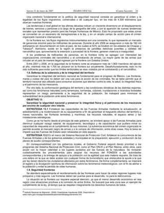 Jueves 31 de mayo de 2007 DIARIO OFICIAL (Cuarta Sección) 24
Una condición fundamental en la política de seguridad nacional consiste en garantizar el orden y la
legalidad de los flujos migratorios, comerciales o de cualquier tipo, en los más de 4,300 kilómetros que
abarcan nuestras fronteras.
Las tendencias a nivel global en las últimas décadas indican un creciente dinamismo en el desplazamiento
de bienes, servicios y personas a lo largo de la geografía del orbe, y por la aparición de nuevas tendencias
sociales que representan presión para las franjas fronterizas de México. Esto ha propiciado que estas zonas
se conviertan en un escenario de transgresiones a la ley, y en un amplio campo de acción para el crimen
organizado nacional e internacional.
En la frontera sur, los flujos migratorios indocumentados son una constante, lo que representa un mercado
de ganancias enorme para los traficantes de personas. Durante el año 2006 se aseguraron a más de 182 mil
extranjeros sin documentación en todo el país, de los cuales el 62% se localizó en los estados de Chiapas y
Tabasco9. Asimismo, existe en la región la presencia de pandillas delictivas juveniles y cárteles del
narcotráfico que, aprovechando la extensión y porosidad de la frontera, generan violencia e inseguridad.
A los problemas de traficantes de personas, en la frontera norte se agregan con intensidad las
organizaciones criminales del narcotráfico y el contrabando de armas. La mayor parte de las armas que
circulan en el país de manera ilegal ingresan por la frontera con Estados Unidos.
Entre 2001 y 2006, en la seguridad de la frontera norte se emplearon más de 1,900 miembros del ejército
al año, mientras más de 1,700 se ubicaron en la frontera sur anualmente. Desafortunadamente, esto no ha
sido suficiente para evitar que los límites territoriales se vean violados por el contrabando y el narcotráfico.
1.8. Defensa de la soberanía y de la integridad del territorio
Garantizar la integridad del territorio nacional es fundamental para el progreso de México. Las fronteras,
mares y costas del país no deben ser una ruta para la acción de los criminales. No se debe permitir que el
territorio nacional sea utilizado para consumar acciones que atentan contra la vida, la salud, la integridad física
y el patrimonio de los mexicanos.
Por otro lado, la conformación geológica del territorio y las condiciones climáticas de las distintas regiones,
así como los fenómenos naturales como terremotos, tormentas, ciclones, inundaciones e incendios forestales
representan un riesgo permanente a la seguridad de la población. Se trabajará para minimizar la
vulnerabilidad de la población ante estos fenómenos.
OBJETIVO 13
Garantizar la seguridad nacional y preservar la integridad física y el patrimonio de los mexicanos
por encima de cualquier otro interés.
ESTRATEGIA 13.1 Fortalecer las capacidades de las Fuerzas Armadas mediante la actualización, el
adiestramiento y la modernización de su equipamiento a fin de garantizar el resguardo efectivo del territorio y
mares nacionales, las fronteras terrestres y marítimas, los recursos naturales, el espacio aéreo y las
instalaciones estratégicas.
Como ya se ha hecho desde el principio de este gobierno, se brindará apoyo a las Fuerzas Armadas para
disminuir cualquier rezago salarial, de equipamiento, tecnológico y de capacitación que pudiera minar su
capacidad de respuesta en el cumplimiento de sus misiones. La solvencia económica del crimen organizado le
permite acceder al mercado negro de armas y a la compra de información, entre otras cosas. Hoy la tarea es
impedir que las Fuerzas del Estado sean rebasadas en este aspecto.
ESTRATEGIA 13.2 En el marco del Sistema Nacional de Protección Civil, fortalecer la concurrencia de las
Fuerzas Armadas y de los gobiernos estatales y municipales en la preparación, ejecución y conducción de los
planes de auxilio correspondientes.
En corresponsabilidad con los gobiernos locales, el Gobierno Federal seguirá dando prioridad a los
programas del Sistema Nacional de Protección Civil, como el Plan DN-III y el Plan Marina, entre otros, para
acudir con la mayor celeridad a los lugares azotados por las fuerzas de la naturaleza. Se revisarán
cuidadosamente los procedimientos para asignar los recursos del FONDEN a las autoridades
correspondientes y la entrega de apoyos a la población con la agilidad que esta materia requiere. Se trata de
una esfera en la que se debe acabar con cualquier forma de burocratismo que obstaculice la ayuda a la que
por ley tienen derecho los ciudadanos afectados por estos fenómenos. De forma complementaria, se mejorará
el registro y la divulgación oportuna de información sobre los fenómenos meteorológicos, con el fin de alertar a
la población y evitar la pérdida de vidas humanas.
1.9. Seguridad fronteriza
Se atenderá especialmente el reordenamiento de las fronteras para hacer de estas regiones lugares más
prósperos y más seguros. Las fronteras deben ser puertas para el desarrollo, no para la delincuencia.
La situación en la frontera sur requiere especial atención, ya que el menor desarrollo económico en esa
región crea situaciones proclives a la comisión de actos ilícitos. Se buscará que esta zona sea un ejemplo de
cumplimiento de la ley, al tiempo que se respeten íntegramente los derechos humanos de todos.
9 Instituto Nacional de Migración. (2006). Estadísticas migratorias 2006. Disponible en:
www.inami.gob.mx/paginas/estadisticas/enedic06/aseguramientos.mht.
 