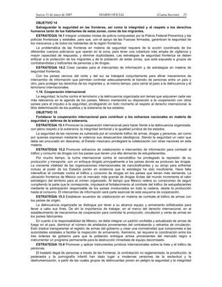 Jueves 31 de mayo de 2007 DIARIO OFICIAL (Cuarta Sección) 25
OBJETIVO 14
Salvaguardar la seguridad en las fronteras, así como la integridad y el respeto a los derechos
humanos tanto de los habitantes de estas zonas, como de los migrantes.
ESTRATEGIA 14.1 Integrar unidades mixtas de policía compuestas por la Policía Federal Preventiva y las
policías fronterizas y estatales, para que, con el apoyo de las Fuerzas Armadas, garanticen la seguridad de
los mexicanos y de todos los habitantes de la región fronteriza.
La problemática de las fronteras en materia de seguridad requiere de la acción coordinada de los
diferentes cuerpos policíacos que operan en la zona, para tener una cobertura más amplia de vigilancia y
mayor capacidad de respuesta, y eliminar duplicidades. Las estrategias de seguridad fronteriza se deben
enfocar a la protección de los migrantes y de la población de estas zonas, que está expuesta a grupos de
contrabandistas y traficantes de personas y de drogas.
ESTRATEGIA 14.2 Crear canales para el intercambio de información y de estrategias en materia de
seguridad fronteriza.
Con los países vecinos del norte y del sur se trabajará conjuntamente para afinar mecanismos de
intercambio de información que permitan controlar adecuadamente el tránsito de personas entre un país y
otro, para proteger los derechos de los migrantes y, al mismo tiempo, para cerrar el paso a la delincuencia y el
terrorismo internacionales.
1.10. Cooperación internacional
La seguridad, la lucha contra el terrorismo y la delincuencia organizada son temas que adquieren cada vez
más relevancia en la agenda de los países. México mantendrá su disposición a la cooperación con otros
países para el impulso a la seguridad, privilegiando en todo momento el respeto al derecho internacional, la
libre determinación de los pueblos y la soberanía de los estados.
OBJETIVO 15
Fortalecer la cooperación internacional para contribuir a los esfuerzos nacionales en materia de
seguridad y defensa de la soberanía.
ESTRATEGIA 15.1 Promover la cooperación internacional para hacer frente a la delincuencia organizada,
con pleno respeto a la soberanía, la integridad territorial y la igualdad jurídica de los estados.
La seguridad de las naciones es vulnerada por el constante tráfico de armas, drogas y personas, así como
por quienes expresan mediante la violencia sus desacuerdos ideológicos. Siendo la seguridad un valor que
debe ser procurado sin descanso, el Estado mexicano privilegiará la colaboración con otras naciones en esta
materia.
ESTRATEGIA 15.2 Promover esfuerzos de colaboración e intercambio de información para combatir al
tráfico y consumo de drogas con los países que tienen una alta demanda de estupefacientes.
Por mucho tiempo, la lucha internacional contra el narcotráfico ha privilegiado la represión de su
producción y transporte, con un enfoque dirigido principalmente a los países donde se producen las drogas.
La creciente vitalidad de las organizaciones internacionales de narcotraficantes y su arrojo para enfrentar
incluso al poder de los Estados ponen en evidencia que la estrategia ha sido insuficiente. Hace falta
intensificar el combate contra el tráfico y consumo de drogas en los países que tienen más demanda. La
ubicación fronteriza de México con el mercado más grande de drogas ilícitas del mundo incrementa el valor
estratégico del territorio para el crimen organizado. Al tiempo que México reitera su compromiso de seguir
cumpliendo la parte que le corresponde, impulsará el fortalecimiento al combate del tráfico de estupefacientes
mediante la participación responsable de los países involucrados en toda la cadena, desde la producción
hasta el consumo. El intercambio de información será parte esencial de este esquema de cooperación.
ESTRATEGIA 15.3 Establecer acuerdos de colaboración en materia de combate al tráfico de armas con
los países de origen.
La delincuencia organizada se distingue por tener a su alcance equipo y armamento sofisticados para
llevar a cabo sus fines. De ahí la importancia de trabajar, en el marco del derecho internacional, en el
establecimiento de mecanismos de cooperación para controlar la producción, circulación y venta de armas en
los países fabricantes.
En cuanto a la responsabilidad de México, se debe integrar un padrón confiable y actualizado de armas de
fuego en el país, disminuir el número de artefactos provenientes del contrabando y retirarlos de circulación.
Esto implica transparentar el registro de armas del gobierno y crear una normatividad que comprometa a las
autoridades estatales a facilitar la inspección de armamento. Asimismo, se requiere la coordinación entre los
tres órdenes de gobierno para que la población entregue armas provenientes del mercado negro e
instrumentar un programa permanente para la destrucción inmediata de equipo decomisado.
ESTRATEGIA 15.4 Promover y aplicar instrumentos jurídicos internacionales sobre la trata y el tráfico de
personas.
El traslado ilegal de personas a través de las fronteras, la contratación no reglamentada, la prostitución, la
pederastia y la pornografía infantil han dado lugar a modernas versiones de la esclavitud y la
deshumanización, a partir de las cuales grupos de delincuentes ponen en peligro la seguridad y la integridad
 