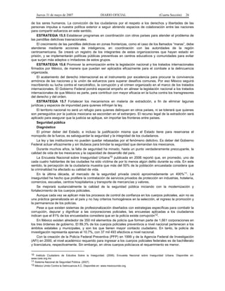 Jueves 31 de mayo de 2007 DIARIO OFICIAL (Cuarta Sección) 26
de los seres humanos. La convicción de los ciudadanos por el respeto a los derechos y libertades de las
personas impulsa a nuestra política exterior a seguir abriendo espacios de colaboración entre las naciones
para compartir esfuerzos en este sentido.
ESTRATEGIA 15.5 Establecer programas en coordinación con otros países para atender el problema de
las pandillas delictivas trasnacionales.
El crecimiento de las pandillas delictivas en zonas fronterizas, como el caso de los llamados “maras”, debe
atenderse mediante acciones de inteligencia, en coordinación con las autoridades de la región
centroamericana. Se creará un registro de los integrantes de estas organizaciones que hayan estado en
prisión, y se implementarán políticas públicas preventivas en centros educativos y comunidades para evitar
que surjan más adeptos o imitadores de estos grupos.
ESTRATEGIA 15.6 Promover la armonización entre la legislación nacional y los tratados internacionales
firmados por México, de manera que puedan ser aplicados eficazmente para el combate a la delincuencia
organizada.
El acatamiento del derecho internacional es el instrumento por excelencia para procurar la convivencia
armónica de las naciones y la unión de esfuerzos para superar desafíos comunes. Por eso México seguirá
inscribiendo su lucha contra el narcotráfico, la corrupción y el crimen organizado en el marco de los tratados
internacionales. El Gobierno Federal pondrá especial empeño en alinear la legislación nacional a los tratados
internacionales de que México es parte, para contribuir con mayor eficacia en la lucha contra los transgresores
del derecho y del orden.
ESTRATEGIA 15.7 Fortalecer los mecanismos en materia de extradición, a fin de eliminar lagunas
jurídicas y espacios de impunidad para quienes infrinjan la ley.
El territorio nacional no será un refugio para quienes delinquen en otros países, ni se tolerará que quienes
son perseguidos por la justicia mexicana se escondan en el extranjero. El recurso legal de la extradición será
aplicado para asegurar que la justicia se aplique, sin importar las fronteras entre países.
Seguridad pública
Diagnóstico
El primer deber del Estado, e incluso la justificación misma que el Estado tiene para reservarse el
monopolio de la fuerza, es salvaguardar la seguridad y la integridad de los ciudadanos.
La ley y las instituciones no pueden quedar rebasadas por el fenómeno delictivo. Es deber del Gobierno
Federal actuar eficazmente y sin titubeos para brindar la seguridad que demandan los mexicanos.
Durante muchos años, la falta de seguridad ha minado, hasta un punto verdaderamente preocupante, la
calidad de vida de los mexicanos y la capacidad de desarrollo del país.
La Encuesta Nacional sobre Inseguridad Urbana10 publicada en 2006 reportó que, en promedio, uno de
cada cuatro habitantes de las ciudades ha sido víctima de por lo menos algún delito durante su vida. En este
sentido, la percepción de la ciudadanía muestra que más del 50% de la población encuestada considera que
la criminalidad ha afectado su calidad de vida.
En la última década, el mercado de la seguridad privada creció aproximadamente un 400%11. La
inseguridad ha hecho que prolifere la contratación de servicios privados de protección en industrias, hotelería,
comercios, escuelas, centros hospitalarios y transporte de mercancías y valores.
Se mejorará sustancialmente la calidad de la seguridad pública iniciando con la modernización y
fortalecimiento de los cuerpos policiales.
Aunque cada vez se aplican más los procesos de control de confianza en los cuerpos policiales, aún no es
una práctica generalizada en el país y no hay criterios homogéneos en la selección, el ingreso la promoción y
la permanencia de los policías.
Pese a que existen sistemas de profesionalización diseñados con estrategias específicas para combatir la
corrupción, depurar y dignificar a las corporaciones policiales, las encuestas aplicadas a los ciudadanos
indican que el 81% de los encuestados considera que en la policía existe corrupción12.
En México existen alrededor de 350 mil elementos de policía que forman parte de 1,661 corporaciones en
los tres órdenes de gobierno. El 89.3% de los cuerpos policiales preventivos a nivel nacional pertenecen a los
ámbitos estatales y municipales, y son los que tienen mayor contacto ciudadano. En tanto, la policía de
investigación representa apenas el 10.7%, con 37 mil 493 efectivos a nivel nacional.
Con la creación de la Policía Federal Preventiva (PFP) en 1999 y de la Agencia Federal de Investigación
(AFI) en 2000, el nivel académico requerido para ingresar a los cuerpos policiales federales es de bachillerato
y licenciatura, respectivamente. Sin embargo, en otros cuerpos policíacos el requerimiento es menor.
10 Instituto Ciudadano de Estudios Sobre la Inseguridad. (2006). Encuesta Nacional sobre Inseguridad Urbana. Disponible en:
www.icesi.org.mx
11 Sistema Nacional de Seguridad Pública. (2007).
12 México Unido Contra la Delincuencia A.C. Disponible en: www.mexicounido.org.
 