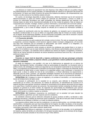 Jueves 31 de mayo de 2007 DIARIO OFICIAL (Cuarta Sección) 27
Los esfuerzos en materia de capacitación han sido dispersos. Esto refleja la falta de una política integral
de profesionalización de los cuerpos policiales y la heterogeneidad de criterios en la aplicación del proceso de
su formación. Un factor que inhibe el servicio de carrera es el sistema de salarios y de compensaciones, que
muestra una alta varianza en los distintos estados del país
En cuanto a la tecnología disponible en estas instituciones, debemos mencionar que la red nacional de
telecomunicaciones no opera de manera integral por carencias de interconexión y porque no existe un
proceso de uniformidad tecnológica que haga compatibles las distintas plataformas que soportan a las
diversas bases de datos de las corporaciones policiales de los tres niveles de gobierno. Esto se traduce en
incapacidad para consultar, investigar, analizar y producir información y conocimiento útil a la función policial.
En consecuencia, la tecnología que es vital para el trabajo policial no ha sido explotada adecuada o
suficientemente, y por lo tanto el trabajo conjunto se dificulta por la carencia de información confiable y
oportuna.
En materia de coordinación entre los tres órdenes de gobierno, es necesario que la concurrencia de
facultades constitucionales en lo que se refiere a la seguridad pública deje de mirarse con recelo, temiendo
por el respeto de las soberanías estatales y de las autonomías municipales, pues sólo la actuación conjunta
potenciará las capacidades del Estado para prevenir y combatir el delito.
1.11 Prevención del delito
La política preventiva es parte sustancial del combate contra el crimen. Por esto es necesario dar impulso
a programas y acciones integrales a nivel nacional, regional, estatal, municipal y delegacional, a fin de evitar
que haya más mexicanos que se conviertan en delincuentes, que sufran violación a su integridad y su
patrimonio o que queden atrapados por el consumo de drogas.
La función de la prevención social consiste en eliminar los problemas que puedan llevar a un joven a
delinquir. En la medida en que se vayan abriendo mejores y más eficaces oportunidades para la educación, la
capacitación y el empleo, y se extiendan entre la población los valores de respeto a la legalidad y el derecho,
habrá de ser menos frecuente la tentación de buscar beneficios económicos fuera de la ley, o de procurar la
justicia por propia mano.
OBJETIVO 16
Fomentar un mayor nivel de desarrollo y mejores condiciones de vida que prevengan conductas
delictivas en las comunidades y espacios urbanos, y que garanticen a toda la población el goce de sus
derechos y libertades.
El riesgo de integrarse a una pandilla o de caer en la delincuencia es agravado por un entorno de
violencia, desintegración familiar, criminalidad y falta de oportunidades de desarrollo. La vinculación entre la
política social y las estrategias en materia de seguridad es una herramienta fundamental en la prevención del
delito. Los programas que implementan la Secretaría de Educación Pública, la Secretaría de Desarrollo Social
y la Secretaría de Salud tienen un gran impacto en la seguridad pública, pues contribuyen a reconstruir el
tejido social, a elevar la calidad de vida de las comunidades y a ofrecer alternativas de esparcimiento y
desarrollo para los niños y jóvenes. Las siguientes estrategias requieren de la concurrencia de esfuerzos a
nivel federal y local de las diferentes dependencias para tener un mayor impacto en la prevención del delito.
ESTRATEGIA 16.1 Fortalecer la cultura de legalidad y el combate al narcotráfico y al narcomenudeo a
través del fortalecimiento del tejido social.
Es necesaria la participación de la sociedad en su conjunto, para defender la integridad familiar
amenazada por el crimen y las adicciones. En materia de adicciones, se intensificarán las acciones en el
sistema educativo para generar conciencia mediante el conocimiento de los efectos perniciosos de las drogas
en la salud física y mental de quienes las consumen. Se emprenderán también campañas de difusión para la
población en general en el mismo sentido. Se mejorarán las oportunidades de rehabilitación para quienes
deciden alejarse de las adicciones, y se brindará información oportuna a las familias y comunidades para que
sepan cómo ayudar a un adicto a superar su condición.
ESTRATEGIA 16.2 Establecer mecanismos de coordinación con la sociedad civil para rescatar los
espacios públicos y garantizar que sean espacios para los ciudadanos.
Se redoblarán esfuerzos para la detección anticipada de grupos proclives al delito y se llevarán a cabo
programas educativos y medidas de prevención entre la población. Todo ello se hará para inhibir la formación
de pandillas que se dediquen a delinquir y a invadir los espacios públicos.
Los espacios públicos deben ser para los ciudadanos y no para los delincuentes. Los criminales deben ser
aprehendidos y consignados para que haya tranquilidad en los hogares, las calles, las plazas, en las escuelas,
en los centros de trabajo y en donde viven las familias. De esta manera, se fomenta también la convivencia
comunitaria, que ayuda a crear redes y generar capital social.
ESTRATEGIA 16.3 Reforzar la seguridad y la cultura de prevención en las escuelas, con la participación
de maestros, padres de familia y la comunidad, a fin de lograr escuelas seguras sin la amenaza de las drogas,
priorizando las escuelas ubicadas en las zonas de mayor índice delictivo.
 