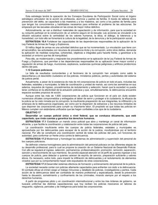 Jueves 31 de mayo de 2007 DIARIO OFICIAL (Cuarta Sección) 28
Esta estrategia tendrá la operación de los Consejos Escolares de Participación Social como el órgano
estratégico articulador de la acción de profesores, alumnos y padres de familia. A través de talleres sobre
prevención del delito, se capacitará a las maestras y a los maestros, así como a los padres de familia para
que tengan los conocimientos y habilidades necesarios para enfrentar el problema de las adicciones. Se
empezará por las escuelas ubicadas en las zonas de mayor índice delictivo.
Adicionalmente, se van a distribuir materiales de capacitación y de información, para que la sociedad en
su conjunto participe en la construcción de un entorno seguro en la escuela. Las acciones se vincularán a la
difusión educativa sobre la centralidad de los valores humanos, la ética, el diálogo, la tolerancia y la
honestidad; con todo ello se fomentará la cultura de la legalidad, de la denuncia y de la participación social.
ESTRATEGIA 16.4 Fortalecer las capacidades de las dependencias responsables de la aplicación de la
Ley Federal de Armas de Fuego y Explosivos.
El tráfico ilegal de armas es una actividad delictiva que se ha incrementado. La vinculación que tiene con
el narcotráfico, las actividades con recursos de procedencia ilícita y la corrupción, entre otros delitos, demanda
la aplicación de medidas conjuntas, coherentes, objetivas e integrales para hacerle frente, y garantizar a la
sociedad un entorno que les dé tranquilidad.
Para ello, se modernizarán y mejorarán los procedimientos en la aplicación de la Ley Federal de Armas de
Fuego y Explosivos, que permitan a las dependencias responsables de su aplicación tener mayor control y
regulación de armas de fuego, municiones, explosivos, sustancias químicas peligrosas y artificios pirotécnicos
dentro del país.
1.12 Cuerpos policíacos
La falta de resultados contundentes y el fenómeno de la corrupción han arrojado como saldo la
desconfianza y el descrédito ciudadano en los policías, ministerios públicos, peritos y autoridades del sistema
de justicia penal.
Actualmente, a pesar de la existencia de más de mil corporaciones de policía en todo el país, incluidas las
federales, estatales y municipales, la falta de coordinación y unidad de mando, así como las asimetrías en sus
salarios, requisitos de ingreso, procedimientos de reclutamiento y selección, hacen que la sociedad no pueda
tener confianza en la efectividad de la actuación policíaca y que, simultáneamente, la delincuencia encuentre
espacios sociales propicios de acción.
Aunque entre las más de 1,600 corporaciones de policía que funcionan en el país sin duda existen
numerosos oficiales comprometidos y entregados al deber de servir y proteger a la ciudadanía, la eficacia de
la policía se ha visto minada por la corrupción, la insuficiente preparación de sus integrantes, la infiltración y la
amenaza de la delincuencia organizada, así como por la dispersión de esfuerzos y los recursos limitados de
que disponen las corporaciones para cumplir su importante labor. El propósito es que todas las policías en
México cumplan con estándares unificados que las hagan confiables a los ojos de la ciudadanía.
OBJETIVO 17
Desarrollar un cuerpo policial único a nivel federal, que se conduzca éticamente, que esté
capacitado, que rinda cuentas y garantice los derechos humanos.
ESTRATEGIA 17.1 Establecer un mando único policial que abra y mantenga un canal de información
eficiente, y que facilite la coordinación y colaboración entre todas las corporaciones de policía del país.
La coordinación insuficiente entre los cuerpos de policía federales, estatales y municipales es
aprovechada por los delincuentes para escapar de la acción de la justicia, movilizándose por el territorio
nacional. Por ello se constituirá una coordinación central de todas las policías del país, con funciones de
autoridad, para conformar un frente único contra la delincuencia.
ESTRATEGIA 17.2 Modernizar y homologar los sistemas de administración y supervisión del personal de
los cuerpos policíacos.
Se definirán criterios homogéneos para la administración del personal policiaco en las diferentes etapas de
su desarrollo profesional, para lo cual se propone la creación de un Sistema Nacional de Desarrollo Policial.
Con ello se regulará el ingreso, selección, permanencia, profesionalización, promoción, remoción, separación,
sanción y reconocimiento de sus miembros. Se pondrá especial atención en el perfil de quienes ingresan a los
cuerpos de policía, para detectar a quienes carecen de espíritu de servicio, preparación suficiente y valores
éticos. Es necesario, sobre todo, para impedir la infiltración de delincuentes y el reclutamiento de elementos
viciados que por su comportamiento hayan sido expulsados de otras corporaciones.
ESTRATEGIA 17.3 Desarrollar sistemas efectivos de formación y entrenamiento del personal de la policía.
La sociedad necesita contar con policías altamente capacitados para enfrentar con éxito a la delincuencia.
El combate eficaz al crimen exige un trabajo minucioso y detallado de policías, investigadores y peritos. Cada
acción de la delincuencia debe ser combatida de manera profesional y especializada, desde la prevención
hasta la disuasión, sometimiento y confinamiento de los criminales, mirando siempre por el respeto a los
derechos humanos.
A partir de programas piloto y en coordinación interinstitucional y entre los tres órdenes de gobierno, se
buscará uniformar las distintas capacitaciones que hoy reciben los policías mexicanos en labores de
resguardo, vigilancia, periciales y de inteligencia para todas las corporaciones.
 