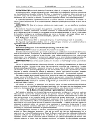 Jueves 31 de mayo de 2007 DIARIO OFICIAL (Cuarta Sección) 29
ESTRATEGIA 17.4 Promover la revalorización social del trabajo de los cuerpos de seguridad pública.
El desprestigio de los cuerpos policíacos impide la colaboración con la sociedad y dificulta la formación de
una identidad institucional que los fortalezca. Con base en resultados, los ciudadanos deben sentir que no se
encuentran solos ante la delincuencia, que las instituciones y el gobierno están, precisamente, para
respaldarlos; que los policías, los marinos y los soldados cumplen eficazmente con el deber de protegerlos.
A través de la depuración y profesionalización de los cuerpos policíacos se avanzará en el combate a la
corrupción y en la construcción de un proyecto de vida y desarrollo profesional que dignifique su labor ante la
sociedad.
ESTRATEGIA 17.5 Dotar a los cuerpos policíacos con mejor equipo y con una plataforma tecnológica
actualizada.
Se destinarán mayores recursos para el equipamiento y capacitación de las policías y para desarrollar la
infraestructura necesaria para realizar sus labores. Asimismo, se fortalecerán las relaciones de cooperación
técnica e intercambio de información con otros países y organismos internacionales en cuanto a capacitación
de la policía investigadora y servidores públicos, así como en técnicas y tecnología utilizada para la
investigación de delitos. Esto con el propósito de adaptar y aplicar los modelos más útiles.
1.13. Participación ciudadana
El principio del combate al delito es la detección temprana de la criminalidad por parte de la sociedad.
Se impulsará la participación ciudadana como el fundamento para consolidar una verdadera cultura de
legalidad que impacte positivamente en la prevención del delito.
OBJETIVO 18
Fomentar la participación ciudadana en la prevención y combate del delito.
ESTRATEGIA 18.1 Consolidar la cultura de la denuncia entre la sociedad.
Entre los instrumentos primordiales que tiene la ciudadanía para contribuir en el combate a la delincuencia
están el rechazo social a la ilegalidad y, de manera más directa, la presentación de denuncias. Los esfuerzos
realizados para proteger los derechos de las víctimas y hacer más eficiente la procuración e impartición de
justicia, deben verse capitalizados en un incremento significativo en el número de denuncias presentadas. Se
promoverá la cultura de la denuncia y la corresponsabilidad el compromiso ciudadano con las instituciones.
ESTRATEGIA 18.2 Crear canales para la participación ciudadana en materia de prevención y combate del
delito.
Se dará un impulso renovado a la participación ciudadana en el diseño y puesta en marcha de políticas en
materia de seguridad y procuración de justicia. Se instrumentarán programas que fortalezcan los Consejos
Ciudadanos de Seguridad Pública y propicien la formación de nuevos lazos de colaboración entre la autoridad
y la sociedad civil; así como la participación de ésta en el diseño, planeación y supervisión de políticas
integrales y medidas concretas en materia de seguridad y justicia, bajo criterios nacionales, estatales,
regionales y comunitarios, que además, estén alineados con las necesidades y demandas de la sociedad.
De manera paralela, se promoverá la cultura de la denuncia, de manera que los esfuerzos realizados para
proteger los derechos de las víctimas y hacer más eficiente la procuración e impartición de justicia, tengan
como respuesta de los ciudadanos, un incremento significativo en el número de denuncias presentadas.
ESTRATEGIA 18.3 Garantizar el escrutinio, el seguimiento y la evaluación de las instituciones y cuerpos
de seguridad pública y justicia.
Se evaluará la actuación y el desempeño de la autoridad policial, con base en indicadores capaces de
generar condiciones de credibilidad y confianza en la sociedad civil, de manera que los ciudadanos tengan
parámetros claros para calificar los resultados obtenidos y señalar las áreas donde no sean satisfactorios.
Eje 2. Economía competitiva y generadora de empleos
La finalidad de la política económica de la presente Administración será lograr un crecimiento sostenido
más acelerado y generar los empleos formales que permitan mejorar la calidad de vida de todos los
mexicanos. Mejorar las condiciones de vida y las oportunidades de todos, especialmente de aquellos que
viven en la pobreza, es un imperativo social. La insuficiencia de recursos económicos y la marginación
impiden satisfacer las necesidades básicas y limitan la participación plena de los ciudadanos en los ámbitos
político, social, económico y cultural. Sin oportunidades de empleo y de participación plena en la marcha
económica del país, no es posible alcanzar un desarrollo humano integral. La creación de empleos favorece la
estabilidad, la seguridad pública y la interacción social respetuosa de los derechos de los demás. Al mismo
tiempo, el crecimiento económico debe darse sin sacrificar los recursos naturales, respetando al medio
ambiente y sin comprometer el bienestar de generaciones futuras.
La estrategia integral propuesta en este Plan, basada en cinco grandes objetivos y ejes de acción, busca
alcanzar un mejor desempeño económico. Cada eje de acción del Plan está interrelacionado con el
crecimiento y el empleo. El fortalecimiento del Estado de Derecho y de la seguridad pública permitirá que los
ciudadanos disfruten con tranquilidad de los resultados de su esfuerzo. Una economía nacional más
competitiva brindará mejores condiciones para las inversiones y la creación de empleos que permitan a los
individuos alcanzar un mayor nivel de bienestar económico. La igualdad de oportunidades educativas,
 