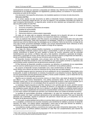Jueves 31 de mayo de 2007 DIARIO OFICIAL (Cuarta Sección) 3
individualmente enviando sus opiniones y propuestas por distintas vías. Además de la información recabada
directamente en los diálogos realizados con legisladores y partidos políticos, se recibieron 41 documentos de
propuestas por parte de los mismos.
Una descripción más específica del proceso y los resultados aparece en el anexo de este documento.
Estructura del Plan
En el primer capítulo de este documento se define el Desarrollo Humano Sustentable como premisa
básica para el desarrollo integral del país, así como los objetivos y las prioridades nacionales que habrán de
regir la presente Administración. La segunda parte, consta de cinco capítulos que corresponden a los cinco
ejes de política pública de este Plan:
1. Estado de Derecho y seguridad.
2. Economía competitiva y generadora de empleos
3. Igualdad de oportunidades
4. Sustentabilidad ambiental
5. Democracia efectiva y política exterior responsable
En cada uno de estos ejes se presenta información relevante de la situación del país en el aspecto
correspondiente y a partir de ello se establecen sus respectivos objetivos y estrategias.
Como se explicará más adelante, este Plan propone una estrategia integral donde estos cinco ejes están
estrechamente relacionados. Dada esta interrelación de estrategias, implícita en un enfoque de este tipo, se
observará que entre los distintos ejes hay estrategias que se comparten. Dicho de otra forma, a lo largo de los
cinco ejes el lector encontrará estrategias similares, que aunque específicamente hacen referencia al tema
central del eje, se refieren a aspectos que se repiten a lo largo de los capítulos.
Desarrollo Humano Sustentable
En el Siglo XXI, México enfrenta desafíos importantes. La constante evolución del entorno mundial y el
cambio tecnológico acelerado implican nuevos retos y oportunidades. A partir de nuestra riqueza histórica y
cultural, enfrentamos el desafío de hacer realidad el anhelo de muchos mexicanos ante las profundas
transformaciones que vivimos: un México más justo y más equitativo, competitivo y generador de empleos,
democrático y proyectado al mundo, donde cada uno de los mexicanos seamos protagonistas del desarrollo y
donde sus beneficios lleguen a todos los que formamos parte de esta nación.
El Desarrollo Humano Sustentable, como principio rector del Plan Nacional de Desarrollo asume que
“el propósito del desarrollo consiste en crear una atmósfera en que todos puedan aumentar su capacidad y las
oportunidades puedan ampliarse para las generaciones presentes y futuras”1.
El Plan Nacional de Desarrollo considera a la persona, sus derechos y la ampliación de sus capacidades
como la columna vertebral para la toma de decisiones y la definición de las políticas públicas.
Se propone al Desarrollo Humano Sustentable como visión transformadora de México en el futuro, y al
mismo tiempo como derecho de todos los mexicanos de hoy donde sea que estos radiquen.
Ello significa asegurar para los mexicanos de hoy la satisfacción de sus necesidades fundamentales como
la educación, la salud, la alimentación, la vivienda y la protección a sus derechos humanos. Significa también
que las oportunidades para las generaciones actuales y futuras puedan ampliarse, y que el desarrollo de hoy
no comprometa el de las siguientes generaciones.
Significa que es necesario que la economía crezca a un mayor ritmo y sea capaz de generar los empleos
que México y los mexicanos demandamos. Una política económica sólida, en las condiciones que ha
heredado nuestro país, no sería suficiente para propiciar el desarrollo armónico y pleno de la sociedad, por lo
que debe complementarse con una estrategia eficaz de superación de la pobreza y la marginación.
La estrategia integral propuesta en este Plan, basada en cinco grandes ejes de acción, permitirá avanzar
hacia el Desarrollo Humano Sustentable. El Estado de Derecho y la seguridad son indispensables para que
los ciudadanos puedan disfrutar del fruto de su esfuerzo y se genere además un ambiente propicio para la
inversión. Una mayor competitividad de la economía nacional también contribuirá al incremento de la inversión
y a una mayor creación de empleos que permitan a los individuos elevar sus niveles de bienestar económico.
La igualdad de oportunidades educativas, profesionales y de salud son necesarias para que todos los
mexicanos puedan vivir mejor y participar plenamente en las actividades productivas. Para que el desarrollo
planteado sea sustentable, requiere la protección del patrimonio natural del país y el compromiso con el
bienestar de las generaciones futuras.
Por otra parte, la gobernabilidad democrática es premisa básica para que el país se beneficie de la riqueza
de su pluralidad y se alcancen los acuerdos necesarios para transformar la realidad y promover el desarrollo
nacional. Por último, una política exterior responsable y activa será la base para afrontar los desafíos y
aprovechar las ventajas que brinda el entorno globalizado en que vivimos.
Los problemas sociales, políticos y económicos de nuestro país están íntimamente relacionados. Por ello,
los grandes grupos de políticas públicas propuestos en este Plan son complementarios para resolver los
1 PNUD (1994, septiembre). Informe Mundial sobre Desarrollo Humano 1994. Una nueva forma de cooperación para el desarrollo. Disponible
en: http://indh.pnud.org.co/files/rec/nuevaformacooperacion1994.pdf
 