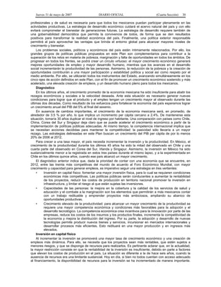 Jueves 31 de mayo de 2007 DIARIO OFICIAL (Cuarta Sección) 30
profesionales y de salud es necesaria para que todos los mexicanos puedan participar plenamente en las
actividades productivas. La estrategia de desarrollo económico cuidará el acervo natural del país y con ello
evitará comprometer el bienestar de generaciones futuras. La estrategia de desarrollo requiere también de
una gobernabilidad democrática que permita la convivencia de todos, de forma que se den resultados
positivos para transformar la realidad económica del país. Finalmente, una política exterior responsable
permitirá al país aprovechar las ventajas que brinda el entorno global para alcanzar mayores niveles de
crecimiento y bienestar.
Los problemas sociales, políticos y económicos del país están íntimamente relacionados. Por ello, los
grandes grupos de políticas públicas propuestos en este Plan son complementarios para contribuir a la
superación de los retos en materia de pobreza, marginación y falta de oportunidades en todos los ámbitos. De
progresar en todos los frentes, se podrá crear un círculo virtuoso: el mayor crecimiento económico generará
mejores oportunidades de empleo y mayor desarrollo humano, mientras que los avances en el desarrollo
social incrementarán la productividad de las personas. Asimismo, la reducción de la pobreza y la creación de
oportunidades contribuirán a una mayor participación y estabilidad política y social así como respeto por el
medio ambiente. Por ello, se utilizarán todos los instrumentos del Estado, avanzando simultáneamente en los
cinco ejes de acción definidos en este Plan, con el fin de promover un crecimiento económico sostenido y más
acelerado, una elevada creación de empleos, y un desarrollo humano pleno para todos los mexicanos.
Diagnóstico
En los últimos años, el crecimiento promedio de la economía mexicana ha sido insuficiente para abatir los
rezagos económicos y sociales a la velocidad deseada. Ante esta situación es necesario generar nuevas
condiciones para lograr que el producto y el empleo tengan un crecimiento mayor al observado durante las
últimas dos décadas. Como resultado de los esfuerzos para fortalecer la economía del país esperamos lograr
un crecimiento anual del PIB del 5% al final del sexenio.
En ausencia de cambios importantes, el crecimiento de la economía mexicana será, en promedio, de
alrededor de 3.5 % por año, lo que implica un incremento per cápita cercano a 2.4%. De mantenerse esta
situación, tomaría 30 años duplicar el nivel de ingreso por habitante. Una comparación con países como Chile,
China, Corea del Sur y Singapur deja claro que se puede acelerar el crecimiento económico a partir de la
implementación de políticas públicas adecuadas. Al mismo tiempo, la competencia internacional implica que
se necesitan acciones decididas para mantener la competitividad: la pasividad sólo llevaría a un mayor
rezago. Las estrategias delineadas en este Plan buscan un crecimiento del PIB per cápita de por lo menos
20% de 2006 al 2012.
Para crecer a una tasa mayor, el país necesita incrementar la inversión y la productividad. En México, el
crecimiento de la productividad durante los últimos 45 años ha sido la mitad del observado en Chile y una
cuarta parte del observado en Corea del Sur, Irlanda y Singapur. Asimismo, la inversión en México ha sido
sustancialmente menor a la registrada en estos tres países durante el mismo lapso, y a la experimentada en
Chile en los últimos quince años, cuando ese país alcanzó un mayor crecimiento.
El diagnóstico anterior indica que, dada la prioridad de contar con una economía que se encuentre, en
2012, entre las treinta más competitivas del mundo de acuerdo al Foro Económico Mundial, con mayor
crecimiento y capacidad para generar empleos, es imperativo seguir una estrategia en tres vertientes:
• Inversión en capital físico: fomentar una mayor inversión física, para lo cual se requieren condiciones
económicas más competitivas. Las políticas públicas serán conducentes a aumentar la rentabilidad
de los proyectos, reducir los costos de producción en territorio nacional promover la inversión en
infraestructura, y limitar el riesgo al que están sujetas las inversiones.
• Capacidades de las personas: la mejora en la cobertura y la calidad de los servicios de salud y
educación y el combate a la marginación son los elementos que permitirán a más mexicanos contar
con un trabajo redituable y emprender proyectos más ambiciosos, ampliando su abanico de
oportunidades productivas.
• Crecimiento elevado de la productividad: para alcanzar un mayor crecimiento de la productividad se
requiere una mayor competencia económica y condiciones más favorables para la adopción y el
desarrollo tecnológico. La competencia económica crea incentivos para la innovación por parte de las
empresas, reduce los costos de los insumos y los productos finales, incrementa la competitividad de
la economía y mejora la distribución del ingreso. Por su parte, la adopción y desarrollo de nuevas
tecnologías permite producir nuevos bienes y servicios, incursionar en mercados internacionales y
desarrollar procesos más eficientes. Esto redituará en una mayor producción y en ingresos más
elevados.
Inversión en capital físico
Al incrementar la inversión se promoverá una mayor tasa de crecimiento económico y una creación de
empleos más dinámica. Para ello, se necesita que los proyectos sean más rentables, que estén sujetos a
menores riesgos, y que se disponga de recursos para realizarlos. Es pertinente aclarar que, en la actualidad,
la mayor restricción consiste en que la rentabilidad de la inversión es insuficiente, debido en parte a factores
que elevan los costos de producción en el país. La situación es diferente a la de hace seis años, cuando la
ausencia de recursos era una limitante sustancial. Hoy en día, si bien no todos cuentan con acceso adecuado
al financiamiento, la disponibilidad de recursos para la inversión se ha incrementado de manera importante.
 