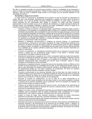 Jueves 31 de mayo de 2007 DIARIO OFICIAL (Cuarta Sección) 31
Por ello, es imperativo proceder con acciones para contribuir a elevar la rentabilidad de las inversiones y
reducir el riesgo de los proyectos productivos. También se debe continuar con la profundización del sistema
financiero, para que toda la población tenga acceso a los recursos que les permitan participar en las
actividades económicas.
Rentabilidad y riesgo de la inversión
La mejor forma de incrementar la rentabilidad de la inversión en toda la economía es reduciendo los
costos. Ello hace a las empresas mexicanas más competitivas y asegura una mayor oferta de bienes a
menores precios, con lo que las familias mexicanas también se benefician. A menor riesgo, menor es el
retorno requerido por los inversionistas para realizar un proyecto. Un riesgo más bajo contribuye
positivamente al nivel de inversión ya que, en un ambiente de competencia, un riesgo más bajo se traduce en
menores precios. Las estrategias orientadas a alcanzar una mayor rentabilidad y reducir el riesgo de la
inversión se instrumentarán con base en los siguientes lineamientos:
• Fortalecer el Estado de Derecho y la seguridad pública, garantizando certidumbre legal y jurídica a
las personas y a la propiedad. La incertidumbre legal y jurídica es un obstáculo importante para las
actividades empresariales: abre la posibilidad de que se cambien las reglas del juego y pone en duda
que se respeten la propiedad, los contratos y cualquier tipo de convenios. De igual forma, la ausencia
de seguridad pública hace dudar a los individuos sobre la capacidad misma de disfrutar del producto
de su esfuerzo. Por ello, las oportunidades de inversión existentes se podrán aprovechar plenamente
con derechos de propiedad bien definidos y a través del respeto a los contratos, la certidumbre
jurídica y la mejora de los niveles de seguridad.
• Mantener la estabilidad macroeconómica y fortalecer las finanzas públicas. La incertidumbre
macroeconómica y financiera es otra fuente importante de riesgo. Fluctuaciones extremas de la
producción, la inflación, las tasas de interés y el tipo de cambio pueden poner en duda la viabilidad
de cualquier proyecto. Al respecto, la vulnerabilidad que aún existe en las finanzas públicas derivada
de la volatilidad de los ingresos petroleros implica que todavía existen acciones importantes por
realizar en este ámbito.
• Promover la competencia. La competencia económica permite que se reduzcan los precios de los
insumos y facilita que los consumidores tengan acceso a más bienes a menores costos,
incrementando el bienestar material de las familias.
• Simplificación administrativa y regulatoria. Por un lado, es necesario reducir los costos de transacción
a los que se enfrentan las personas para llevar a cabo todas sus actividades, incluyendo avances
adicionales en la facilidad de abrir un negocio y en el registro de la propiedad. Por otro lado, la
regulación gubernamental debe evolucionar para permitir mayor innovación, ingreso a nuevos
mercados y el desarrollo de nuevas actividades.
• Simplificación y estabilidad tributaria. Aunque las tasas de los impuestos directos en México se han
reducido de forma importante, la complejidad para cumplir con las obligaciones fiscales colocan al
país en seria desventaja con respecto a otras naciones. Asimismo, las modificaciones continuas en
las disposiciones fiscales son una fuente importante de incertidumbre. Por tanto, es necesario
establecer un régimen tributario competitivo, sencillo y estable.
• Fomentar la productividad en las relaciones laborales. Esto es clave para una mayor creación de
empleos formales y para hacer frente a la creciente competencia mundial. De esta forma se generará
una mayor demanda de trabajo en el sector formal de la economía, derivada de un crecimiento
dinámico que se traduzca en mayores ingresos de los trabajadores.
• Promover la inversión en infraestructura, ya que se trata de un factor fundamental en la
determinación de los costos de logística, así como para contar con una oferta competitiva, suficiente
y oportuna de los insumos necesarios para la producción. De ahí la necesidad de impulsar una
mayor inversión pública y privada en el sector.
• Continuar con la apertura comercial así como reducir el costo y los trámites de las operaciones de
comercio exterior. Esto permitirá la obtención de insumos a menores precios, así como un menor
costo para los exportadores mexicanos.
• Asegurar una mayor y mejor intermediación financiera para incrementar la disponibilidad de recursos
crediticios para la producción. Esto se logrará promoviendo mayor competencia en el sector,
fortaleciendo el marco legal e impulsando una política activa de la banca de desarrollo.
• Facilitar el manejo de riesgo. Será necesario incentivar el desarrollo de nuevos instrumentos
financieros que permitan a las personas y empresas diversificar y reasignar sus riesgos.
• Transformar a las empresas públicas para hacerlas más eficientes y, de esta forma, obtener menores
costos de producción de insumos estratégicos.
• Diversificar las fuentes de crecimiento de la economía mexicana. Para reducir la vulnerabilidad de la
economía mexicana a las fluctuaciones de la economía de los Estados Unidos, y asegurar un
crecimiento más balanceado, es necesario continuar con políticas que contribuyan al crecimiento de
la demanda interna, en particular de las pequeñas y medianas empresas, los sectores de vivienda,
servicios, turismo y agropecuario y del consumo doméstico.
 