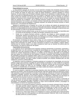 Jueves 31 de mayo de 2007 DIARIO OFICIAL (Cuarta Sección) 32
Disponibilidad de recursos
La disponibilidad agregada de recursos no es la restricción inmediata más importante para la inversión.
Prueba de ello es que el ahorro interno se ha incrementado sustancialmente y ha sustituido al ahorro externo
en un contexto de niveles de riesgo país y tasas de interés domésticas y externas ubicadas en mínimos
históricos. Al mismo tiempo que la inversión extranjera directa se ha mantenido en niveles elevados, se ha
dado un fenómeno de desendeudamiento neto con el exterior. Finalmente, el ahorro financiero y el crédito al
sector privado han mostrado una recuperación importante en los últimos años. Sin embargo, es necesario
sostener el dinamismo de la inversión para asegurar que en el futuro existan los recursos suficientes y que
todos los sectores de la población y de la actividad productiva cuenten con un acceso adecuado a los
servicios financieros. Por lo anterior, es necesario continuar mejorando las condiciones de acceso y oferta de
servicios financieros para las pequeñas y medianas empresas, las familias de menores recursos, el sector
agropecuario, y los proyectos de infraestructura.
Mediante la aprobación por el Congreso de la Unión de la reforma del sistema de pensiones de los
trabajadores al servicio del Estado, se ha dado un primer paso que tendrá un efecto significativo sobre el nivel
de ahorro y la disponibilidad de recursos financieros. Además se necesitarán estrategias complementarias que
se instrumentarán con base en los siguientes lineamientos:
• Garantizar finanzas públicas sanas, ya que de no ser así se reducirían los recursos disponibles para
la inversión de las empresas y el crédito a las familias, incluyendo el de vivienda.
• Contar con un sistema financiero profundo y eficiente, que otorgue un retorno apropiado a los
ahorradores, atienda a los sectores que no cuentan con un acceso adecuado, y desarrolle nuevos
productos y servicios. Elementos claves de la estrategia son la mayor competencia de los servicios
financieros y el fortalecimiento de la banca de desarrollo.
En conclusión, la estrategia de reducir costos y riesgo, así como incrementar la disponibilidad de recursos,
es fundamental para aumentar la viabilidad de los proyectos de inversión y el crecimiento económico. Los
efectos sobre el bienestar son dobles: el mayor crecimiento se traduce en más empleos y mejores salarios,
mientras que los menores costos y una mayor competencia hacen que se reduzcan los precios para los
consumidores y se mejore la distribución del ingreso.
Capacidades de las personas
La ampliación de las capacidades de los individuos contribuye directamente al crecimiento, al bienestar y
al desarrollo social. A su vez, promover la igualdad de oportunidades es un imperativo social. Sólo así será
posible lograr que más mexicanos tengan una vida digna y satisfactoria. Por ello, el apoyo del Estado se
centrará en combatir directamente la pobreza y en facilitar que los individuos desarrollen sus capacidades
para que mejoren sus condiciones de vida mediante un esfuerzo compartido. Para participar plenamente en
las actividades productivas los ciudadanos deben contar con un nivel mínimo de bienestar. Una educación de
calidad y equitativa facilita a los individuos que su esfuerzo se traduzca en mayores ingresos y les permite una
mayor libertad de elección. Sin lugar a dudas, la salud es también una condición necesaria para una vida
satisfactoria, personal y profesionalmente.
El diagnóstico sobre los problemas y limitantes existentes en la ampliación de capacidades, así como las
políticas a seguir para promover la igualdad de oportunidades se describen en mayor detalle en la siguiente
sección del Plan Nacional de Desarrollo. Sin embargo, es relevante enfatizar que las acciones para mejorar
las condiciones sociales son parte de una estrategia integral que permitirá a la economía mexicana
incrementar su competitividad y con ello llevar a una mayor creación de empleos y oportunidades.
Crecimiento elevado de la productividad
El nivel de adopción y desarrollo de tecnología depende, entre otros factores, de la rentabilidad de los
proyectos de inversión y del nivel educativo de las personas. Sólo tiene sentido adquirir la maquinaria y equipo
más avanzados si puede recuperarse la inversión y ésta puede ser utilizada por individuos suficientemente
capacitados y flexibles. Asimismo, para desarrollar nuevas tecnologías es necesario contar con científicos e
ingenieros capaces de descubrir lo nunca antes imaginado. La adquisición y desarrollo de la tecnología de
punta permite a las empresas mantener su competitividad tanto a nivel nacional como internacional.
Además de las acciones necesarias para lograr una mayor rentabilidad de la inversión e incrementar el
nivel de educación, es necesario seguir estrategias y líneas de política específicas para promover el avance
tecnológico. Las estrategias orientadas a alcanzar un mayor nivel de desarrollo científico y tecnológico se
instrumentarán con base en los siguientes lineamientos:
• Continuar con el proceso de apertura comercial y atracción de inversión extranjera directa. Aranceles
más bajos permiten adquirir maquinaria y equipo avanzados a menores costos, mientras que la
inversión extranjera directa transfiere al país aquellas tecnologías que no están a la venta. Dado que
tomará tiempo alcanzar niveles de innovación propia comparables con los de los países más
industrializados, la adopción de tecnologías avanzadas es un primer paso para cerrar esta brecha.
• Proveer de un mayor apoyo directo a la investigación en ciencia y tecnología para el descubrimiento
de nuevas ideas, así como garantizar una adecuada propiedad intelectual, dado el valor elevado de
las ideas nuevas en un entorno propicio.
 