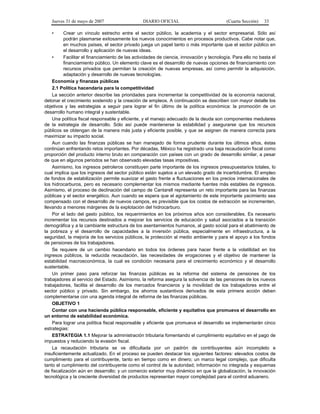 Jueves 31 de mayo de 2007 DIARIO OFICIAL (Cuarta Sección) 33
• Crear un vínculo estrecho entre el sector público, la academia y el sector empresarial. Sólo así
podrán plasmarse exitosamente los nuevos conocimientos en procesos productivos. Cabe notar que,
en muchos países, el sector privado juega un papel tanto o más importante que el sector público en
el desarrollo y aplicación de nuevas ideas.
• Facilitar el financiamiento de las actividades de ciencia, innovación y tecnología. Para ello no basta el
financiamiento público. Un elemento clave es el desarrollo de nuevas opciones de financiamiento con
recursos privados que permitan la creación de nuevas empresas, así como permitir la adquisición,
adaptación y desarrollo de nuevas tecnologías.
Economía y finanzas públicas
2.1 Política hacendaria para la competitividad
La sección anterior describe las prioridades para incrementar la competitividad de la economía nacional,
detonar el crecimiento sostenido y la creación de empleos. A continuación se describen con mayor detalle los
objetivos y las estrategias a seguir para lograr el fin último de la política económica: la promoción de un
desarrollo humano integral y sustentable.
Una política fiscal responsable y eficiente, y el manejo adecuado de la deuda son componentes medulares
de la estrategia de desarrollo. Sólo así puede mantenerse la estabilidad y asegurarse que los recursos
públicos se obtengan de la manera más justa y eficiente posible, y que se asignen de manera correcta para
maximizar su impacto social.
Aun cuando las finanzas públicas se han manejado de forma prudente durante los últimos años, éstas
continúan enfrentando retos importantes. Por décadas, México ha registrado una baja recaudación fiscal como
proporción del producto interno bruto en comparación con países con un grado de desarrollo similar, a pesar
de que en algunos periodos se han observado elevadas tasas impositivas.
Asimismo, los ingresos petroleros constituyen parte importante de los ingresos presupuestarios totales, lo
cual implica que los ingresos del sector público están sujetos a un elevado grado de incertidumbre. El empleo
de fondos de estabilización permite suavizar el gasto frente a fluctuaciones en los precios internacionales de
los hidrocarburos, pero es necesario complementar los mismos mediante fuentes más estables de ingresos.
Asimismo, el proceso de declinación del campo de Cantarell representa un reto importante para las finanzas
públicas y el sector energético. Aun cuando se espera que el agotamiento de este importante yacimiento sea
compensado con el desarrollo de nuevos campos, es previsible que los costos de extracción se incrementen,
llevando a menores márgenes de la explotación del hidrocarburo.
Por el lado del gasto público, los requerimientos en los próximos años son considerables. Es necesario
incrementar los recursos destinados a mejorar los servicios de educación y salud asociados a la transición
demográfica y a la cambiante estructura de los asentamientos humanos, al gasto social para el abatimiento de
la pobreza y el desarrollo de capacidades a la inversión pública, especialmente en infraestructura, a la
seguridad, la mejoría de los servicios públicos, la protección al medio ambiente y para el apoyo a los fondos
de pensiones de los trabajadores.
Se requiere de un cambio hacendario en todos los órdenes para hacer frente a la volatilidad en los
ingresos públicos, la reducida recaudación, las necesidades de erogaciones y el objetivo de mantener la
estabilidad macroeconómica, la cual es condición necesaria para el crecimiento económico y el desarrollo
sustentable.
Un primer paso para reforzar las finanzas públicas es la reforma del sistema de pensiones de los
trabajadores al servicio del Estado. Asimismo, la reforma asegura la solvencia de las pensiones de los nuevos
trabajadores, facilita el desarrollo de los mercados financieros y la movilidad de los trabajadores entre el
sector público y privado. Sin embargo, los ahorros sustantivos derivados de esta primera acción deben
complementarse con una agenda integral de reforma de las finanzas públicas.
OBJETIVO 1
Contar con una hacienda pública responsable, eficiente y equitativa que promueva el desarrollo en
un entorno de estabilidad económica.
Para lograr una política fiscal responsable y eficiente que promueva el desarrollo se implementarán cinco
estrategias:
ESTRATEGIA 1.1 Mejorar la administración tributaria fomentando el cumplimiento equitativo en el pago de
impuestos y reduciendo la evasión fiscal.
La recaudación tributaria se ve dificultada por un padrón de contribuyentes aún incompleto e
insuficientemente actualizado. En el proceso se pueden destacar los siguientes factores: elevados costos de
cumplimiento para el contribuyente, tanto en tiempo como en dinero; un marco legal complejo, que dificulta
tanto el cumplimiento del contribuyente como el control de la autoridad; información no integrada y esquemas
de fiscalización aún en desarrollo; y un comercio exterior muy dinámico en que la globalización, la innovación
tecnológica y la creciente diversidad de productos representan mayor complejidad para el control aduanero.
 