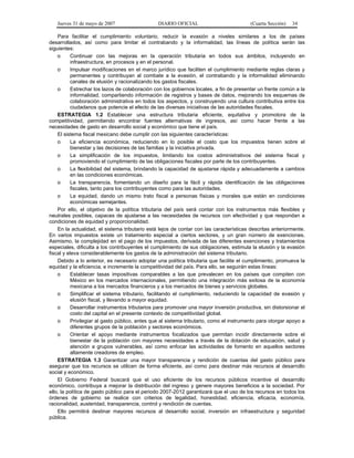 Jueves 31 de mayo de 2007 DIARIO OFICIAL (Cuarta Sección) 34
Para facilitar el cumplimiento voluntario, reducir la evasión a niveles similares a los de países
desarrollados, así como para limitar el contrabando y la informalidad, las líneas de política serán las
siguientes:
o Continuar con las mejoras en la operación tributaria en todos sus ámbitos, incluyendo en
infraestructura, en procesos y en el personal.
o Impulsar modificaciones en el marco jurídico que faciliten el cumplimiento mediante reglas claras y
permanentes y contribuyan al combate a la evasión, el contrabando y la informalidad eliminando
canales de elusión y racionalizando los gastos fiscales.
o Estrechar los lazos de colaboración con los gobiernos locales, a fin de presentar un frente común a la
informalidad, compartiendo información de registros y bases de datos, mejorando los esquemas de
colaboración administrativa en todos los aspectos, y construyendo una cultura contributiva entre los
ciudadanos que potencie el efecto de las diversas iniciativas de las autoridades fiscales.
ESTRATEGIA 1.2 Establecer una estructura tributaria eficiente, equitativa y promotora de la
competitividad, permitiendo encontrar fuentes alternativas de ingresos, así como hacer frente a las
necesidades de gasto en desarrollo social y económico que tiene el país.
El sistema fiscal mexicano debe cumplir con las siguientes características:
o La eficiencia económica, reduciendo en lo posible el costo que los impuestos tienen sobre el
bienestar y las decisiones de las familias y la iniciativa privada.
o La simplificación de los impuestos, limitando los costos administrativos del sistema fiscal y
promoviendo el cumplimiento de las obligaciones fiscales por parte de los contribuyentes.
o La flexibilidad del sistema, brindando la capacidad de ajustarse rápida y adecuadamente a cambios
en las condiciones económicas.
o La transparencia, fomentando un diseño para la fácil y rápida identificación de las obligaciones
fiscales, tanto para los contribuyentes como para las autoridades.
o La equidad, dando un mismo trato fiscal a personas físicas y morales que están en condiciones
económicas semejantes.
Por ello, el objetivo de la política tributaria del país será contar con los instrumentos más flexibles y
neutrales posibles, capaces de ajustarse a las necesidades de recursos con efectividad y que respondan a
condiciones de equidad y proporcionalidad.
En la actualidad, el sistema tributario está lejos de contar con las características descritas anteriormente.
En varios impuestos existe un tratamiento especial a ciertos sectores, y un gran número de exenciones.
Asimismo, la complejidad en el pago de los impuestos, derivada de las diferentes exenciones y tratamientos
especiales, dificulta a los contribuyentes el cumplimiento de sus obligaciones, estimula la elusión y la evasión
fiscal y eleva considerablemente los gastos de la administración del sistema tributario.
Debido a lo anterior, es necesario adoptar una política tributaria que facilite el cumplimiento, promueva la
equidad y la eficiencia, e incremente la competitividad del país. Para ello, se seguirán estas líneas:
o Establecer tasas impositivas comparables a las que prevalecen en los países que compiten con
México en los mercados internacionales, permitiendo una integración más exitosa de la economía
mexicana a los mercados financieros y a los mercados de bienes y servicios globales.
o Simplificar el sistema tributario, facilitando el cumplimiento, reduciendo la capacidad de evasión y
elusión fiscal, y llevando a mayor equidad.
o Desarrollar instrumentos tributarios para promover una mayor inversión productiva, sin distorsionar el
costo del capital en el presente contexto de competitividad global.
o Privilegiar al gasto público, antes que al sistema tributario, como el instrumento para otorgar apoyo a
diferentes grupos de la población y sectores económicos.
o Orientar el apoyo mediante instrumentos focalizados que permitan incidir directamente sobre el
bienestar de la población con mayores necesidades a través de la dotación de educación, salud y
atención a grupos vulnerables, así como enfocar las actividades de fomento en aquellos sectores
altamente creadores de empleo.
ESTRATEGIA 1.3 Garantizar una mayor transparencia y rendición de cuentas del gasto público para
asegurar que los recursos se utilicen de forma eficiente, así como para destinar más recursos al desarrollo
social y económico.
El Gobierno Federal buscará que el uso eficiente de los recursos públicos incentive el desarrollo
económico, contribuya a mejorar la distribución del ingreso y genere mayores beneficios a la sociedad. Por
ello, la política de gasto público para el periodo 2007-2012 garantizará que el uso de los recursos en todos los
órdenes de gobierno se realice con criterios de legalidad, honestidad, eficiencia, eficacia, economía,
racionalidad, austeridad, transparencia, control y rendición de cuentas.
Ello permitirá destinar mayores recursos al desarrollo social, inversión en infraestructura y seguridad
pública.
 