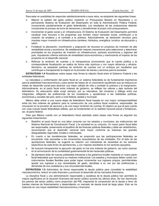 Jueves 31 de mayo de 2007 DIARIO OFICIAL (Cuarta Sección) 35
Para estar en posibilidad de responder satisfactoriamente a esos retos, se adoptarán las siguientes líneas:
o Mejorar la calidad del gasto público mediante un Presupuesto Basado en Resultados y un
permanente Sistema de Evaluación del Desempeño en toda la Administración Pública Federal,
incorporando paulatinamente el gasto federalizado. Los resultados de las evaluaciones deberán
incorporarse al proceso de toma de decisiones y retroalimentar el propio ciclo presupuestario.
o Incrementar el gasto social y en infraestructura. El Sistema de Evaluación del Desempeño permitirá
canalizar más recursos a los programas que brinden mayor bienestar social, contribuyan a la
creación de empleos y al combate a la pobreza. Adicionalmente, se destinarán recursos para
impulsar mayor inversión en infraestructura carretera, hidráulica, energética, turística, de educación y
salud.
o Fortalecer la planeación, coordinación y asignación de recursos en proyectos de inversión de alta
rentabilidad social y económica. Se establecerán mejores mecanismos para seleccionar y determinar
prioridades en los proyectos de inversión en infraestructura, sectores económicos y regiones del
país, impulsando criterios estrictos de rentabilidad socio-económica y maximizando el impacto de los
proyectos en el desarrollo nacional.
o Reforzar la rendición de cuentas y la transparencia promoviendo que la cuenta pública y la
correspondiente fiscalización se realice de forma más oportuna y con mayor eficiencia y eficacia.
Asimismo, se adoptarán políticas de rendición de cuentas con un enfoque por resultados que
contribuyan a transparentar la mejora en la provisión de bienes y servicios para la sociedad.
ESTRATEGIA 1.4 Restablecer sobre bases más firmes la relación fiscal entre el Gobierno Federal y las
entidades federativas.
La naturaleza y conformación del pacto fiscal en un sistema federalista es de fundamental importancia
para la estabilidad macroeconómica y para sentar las bases de un crecimiento equilibrado que se traduzca en
metas de desarrollo social para alcanzar una mejor calidad de vida y combatir la pobreza y la marginación.
Adicionalmente, en el pacto fiscal entre órdenes de gobierno, se reflejan los valores y ejes rectores del
federalismo. Su adecuación debe surgir siempre, por su naturaleza, del consenso y diálogo entre sus
integrantes, reflejando las preferencias de los ciudadanos y ajustándose a las realidades políticas,
económicas y sociales del país, tanto a nivel federal, estatal y municipal.
México debe entrar a una nueva etapa de federalismo fiscal basada en una mayor corresponsabilidad
entre los tres órdenes de gobierno para la consecución de una política fiscal moderna, responsable, de
innovación en la provisión de servicios y de una mayor rendición de cuentas. El objetivo es que el país cuente
con unas nuevas bases federalistas sólidas, que se fundamenten en la realidad nacional actual y fortalezcan,
así, el pacto federal.
Para que México cuente con un federalismo fiscal asentado sobre bases más firmes se seguirán los
siguientes lineamientos:
o Redefinir el pacto fiscal en una labor conjunta con los estados y municipios, las instituciones del
Sistema Nacional de Coordinación Fiscal, y la sociedad en su conjunto. Un nuevo pacto fiscal debe
ser responsable, preservando el equilibrio de las finanzas públicas federales y debe ser redistributivo,
reconociendo que el desarrollo nacional será mayor conforme se reduzcan las grandes
desigualdades regionales, locales e individuales.
o En cuanto a las transferencias federales, se propondrá que las participaciones federales se
encuentren más asociadas a los incrementos recaudatorios de las entidades. Por el lado de las
aportaciones federales, se sugerirá su relación con indicadores de necesidad en los sectores
específicos de cada fondo de aportaciones, y con mejores resultados en los sectores apoyados.
o Se buscará transparentar la ejecución del gasto en los tres órdenes de gobierno, así como avanzar
en la armonización de la contabilidad gubernamental de las haciendas públicas.
o Se planteará dotar de nuevas potestades tributarias a los gobiernos locales mediante un nuevo pacto
fiscal federalista que reconozca su madurez institucional. Los estados y municipios deben contar con
instrumentos fiscales flexibles para poder lograr incrementar sus ingresos propios, permitiéndoles
ajustar sus ingresos a sus necesidades de gasto, decididas a su vez por las preferencias y
demandas de sus ciudadanos y sus circunstancias locales.
ESTRATEGIA 1.5 Administrar de forma responsable la deuda pública para consolidar la estabilidad
macroeconómica, reducir el costo financiero y promover el desarrollo de los mercados financieros.
La disciplina fiscal y una administración responsable y cautelosa de la deuda pública han permitido la
mejora significativa en la situación financiera del sector público durante los últimos años. Se han disminuido
los pasivos del sector público como proporción del PIB, mejorando la composición de la deuda a favor de
fuentes internas de financiamiento y desarrollando un mercado de deuda local de largo plazo. Esto se ha
traducido en una mayor estabilidad macroeconómica y financiera.
 