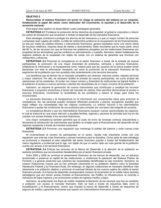Jueves 31 de mayo de 2007 DIARIO OFICIAL (Cuarta Sección) 37
OBJETIVO 2
Democratizar el sistema financiero sin poner en riesgo la solvencia del sistema en su conjunto,
fortaleciendo el papel del sector como detonador del crecimiento, la equidad y el desarrollo de la
economía nacional.
Para lograr este objetivo se desarrollarán cuatro estrategias generales:
ESTRATEGIA 2.1 Fortalecer la protección de los derechos de propiedad, el gobierno corporativo y reducir
los costos de transacción que encarecen e inhiben el desarrollo de los mercados financieros.
Esta estrategia contribuirá a proteger los ahorros de los mexicanos y a que un mayor número de personas
y empresas sean sujetos de crédito. La falta de certidumbre jurídica en la recuperación de los financiamientos,
ya sea por medio de créditos directos o instrumentos financieros, genera resultados como una menor oferta
de recursos crediticios, mayores tasas de interés y racionamiento. Debe recordarse que la mayor parte, cerca
del 90 %, de los recursos con que se financian los préstamos otorgados por las instituciones financieras son
propiedad de los ahorradores que les confiaron su administración y custodia. Asimismo, deben fortalecerse los
registros públicos de la propiedad con objeto de contar con un sistema de garantías que funcione con
certidumbre y eficiencia.
ESTRATEGIA 2.2 Promover la competencia en el sector financiero a través de la entrada de nuevos
participantes, la promoción de una mayor diversidad de productos, vehículos y servicios financieros,
enfatizando la información y la transparencia como medios para que los usuarios de la banca puedan tomar
decisiones con toda la información necesaria, así como la promoción de la educación financiera de los
segmentos de la población que han accedido más recientemente a los servicios bancarios.
Los beneficios que se derivan de un mercado competitivo son diversos: menores costos, mejores servicios
y mayor cobertura. Por ello, es necesario facilitar la entrada de nuevos participantes, así como ampliar las
operaciones de los existentes. Al contar con mayor número y diversidad de instituciones se logrará facilitar a
la población el acceso a nuevos servicios y atender las necesidades de un mayor universo de la población.
Asimismo, se requiere la generación de nuevos instrumentos que contribuyan a canalizar los recursos
financieros a proyectos productivos a través del mercado de valores. Esto permitirá democratizar el acceso a
recursos financieros, incrementar la rentabilidad de los portafolios y reducir el riesgo para todos los
inversionistas.
La educación financiera y la transparencia en la información son componentes clave para promover la
competencia. Así, las personas pueden comparar diferentes productos y precios, escogiendo aquellos que
mejor reflejen sus necesidades bajo las mejores condiciones. Lo anterior inducirá a los intermediarios
financieros a ajustar las condiciones de sus productos para competir por una base más exigente de usuarios.
La competencia llevará a que los intermediarios financieros busquen nuevas oportunidades de negocios,
lo cual se traducirá en una mayor atención a aquellas familias, regiones y sectores de actividad que hoy en día
cuentan con acceso limitado a los recursos financieros.
Una mayor competencia también permitirá que el costo de envío de remesas continúe reduciéndose y
favorecerá la introducción de instrumentos que faciliten su empleo para el financiamiento del desarrollo de las
regiones receptoras a través de inversión productiva.
ESTRATEGIA 2.3 Promover una regulación que mantenga la solidez del sistema y evite nuevas crisis
financieras.
Al incrementarse el número de participantes en el sector, resulta más importante contar con una
regulación que evite las crisis financieras y provea incentivos para la disciplina. Como parte de esta estrategia
se promoverá e impulsará el sano desarrollo del sector financiero popular a través del fortalecimiento del
marco regulatorio y prudencial que lo rige, con objeto de que un sector cada vez más grande de la población
cuente con acceso a los servicios financieros.
ESTRATEGIA 2.4 Enfocar las acciones de la Banca de Desarrollo a la atención de la población en
sectores prioritarios que se encuentran desatendidos por el sector financiero privado.
Entre 2000 y 2006 se concluyó el saneamiento financiero de los bancos de desarrollo, con un esfuerzo
encaminado a preservar el capital de las instituciones, a modernizar la operación del Sistema Público de
Fomento y a generar productos que cubrieran las necesidades identificadas en ese momento. Asimismo, se
crearon instituciones nuevas que se han enfocado claramente en su población objetivo como la Sociedad
Hipotecaria Federal y la Financiera Rural. Sin embargo, en algunas instituciones es necesario identificar más
claramente a la población objetivo y promover el eventual tránsito de los nuevos sujetos de crédito al sector
financiero privado. A la banca de desarrollo corresponderá conducir el incremento en el crédito hacia sectores
estratégicos que aún tienen acceso limitado al financiamiento: las PyMEs, la infraestructura, la vivienda a
individuos de bajos ingresos y los productores rurales de ingresos medios y bajos.
Asimismo, se potenciarán los flujos de crédito mediante la liberación de los recursos que hoy se canalizan
a población con acceso al mercado financiero. Esto se hará a través de esquemas tales como la
bursatilización y el financiamiento, mismo que impulsa la banca de desarrollo a través de esquemas de
seguros de crédito y garantías financieras que operan con intermediarios financieros privados.
 