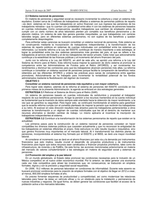 Jueves 31 de mayo de 2007 DIARIO OFICIAL (Cuarta Sección) 38
2.3 Sistema nacional de pensiones
En materia de pensiones y seguridad social es necesario incrementar la cobertura y crear un sistema más
equitativo. Existen cerca de 3 millones de trabajadores afiliados a sistemas de pensiones públicos de reparto
--es decir, sistemas en los que los trabajadores en activo financian con sus ingresos las pensiones de los
trabajadores retirados-- que no cuentan con portabilidad entre ellos ni con los sistemas de pensiones basados
en cuentas individuales. Como consecuencia, aquellos trabajadores que cambian de empleador antes de
cumplir con un cierto número de años laborados pierden por completo sus beneficios pensionarios y de
atención médica. Un sistema de este tipo genera grandes inequidades, ya que trabajadores con carreras
laborales largas, pero en diferentes sistemas pensionarios, no son sujetos de los beneficios y quedan
completamente desprotegidos.
Para enfrentar estas carencias se buscará consolidar un sistema nacional de pensiones. Este sistema se
irá construyendo mediante la incorporación de trabajadores independientes y la transformación de los
sistemas de reparto públicos en sistemas de cuentas individuales con portabilidad entre los sistemas ya
reformados. La reciente reforma a la Ley del ISSSTE contribuye de manera importante a esta estrategia, al
lograr la portabilidad entre los dos sistemas pensionarios más grandes del país, el que se refiere a los
trabajadores al servicio del Estado y el de los trabajadores del sector privado. Cabe notar que adicionalmente
contribuye a la estabilidad de las finanzas públicas y al incremento del ahorro financiero del país.
Junto con la reforma a la Ley del ISSSTE, en abril de este año, se aprobó una reforma a la Ley del
Sistema de Ahorro para el Retiro. Esta reforma busca mejorar la operación de dicho sistema al promover la
competencia entre las Administradoras de Fondos para el Retiro (AFORES), y así incrementar los
rendimientos y disminuir las comisiones para que los trabajadores alcancen pensiones más altas. La reforma
contribuye a consolidar un sistema nacional de pensiones porque facilita la comparación de beneficios netos
obtenidos por las diferentes AFORES y ordena las prácticas poco sanas de competencia entre agentes
promotores. Adicionalmente se ha trabajado para incrementar la rentabilidad potencial de los fondos
administrados mediante la flexibilización del régimen de inversión.
OBJETIVO 3
Consolidar un sistema nacional de pensiones más equitativo y con mayor cobertura.
Para lograr este objetivo, además de la reforma al sistema de pensiones del ISSSTE concluida en los
primeros meses de la presente Administración, la agenda se enfocará en dos estrategias generales:
ESTRATEGIA 3.1 Reforzar el Sistema de Ahorro para el Retiro (SAR).
Un sistema de pensiones basado en cuentas individuales da certidumbre y propiedad al trabajador
respecto de sus beneficios pensionarios. Al ligar la pensión a los recursos mantenidos en la cuenta individual
es fundamental que la inversión de éstos siempre esté orientada hacia la obtención de mayor rendimiento, a la
vez que se garantice su seguridad. Para lograr esto, se continuará monitoreando al sistema para garantizar
que la reciente reforma cumpla con el cometido planteado de mejorar la pensión que recibirán los trabajadores
a su retiro. Al avanzar en esta dirección resultará más atractivo para los trabajadores pertenecientes a otros
sistemas la transformación a un régimen de cuentas individuales que les dé el derecho de mantener sus
recursos ahorrados si deciden cambiar de trabajo. Lo mismo aplicaría al incentivar la inscripción de
trabajadores independientes al sistema.
ESTRATEGIA 3.2 Contribuir a la transformación de los sistemas pensionarios de reparto que existen en la
actualidad.
Los primeros pasos para la construcción de un sistema nacional de pensiones consisten en hacer
compatibles los diversos sistemas públicos que coexisten actualmente y que no reconocen la antigüedad de
los trabajadores en sistemas diferentes al propio. Esta estructura no sólo resulta injusta e inequitativa, sino
que genera fricciones muy importantes en el mercado laboral. Al ir transformando los distintos planes de
pensiones, incorporándolos al sistema hoy formado por el ISSSTE y el IMSS, se dará una mayor movilidad
laboral.
Al considerar el incremento que se dará en el ahorro financiero por esta vía y la demanda por instrumentos
financieros que esto implica, resulta crucial el desarrollo de proyectos productivos y de instrumentos
financieros para lograr que estos recursos sean canalizados a financiar proyectos prioritarios, tales como de
infraestructura, de vivienda y de PyMEs. De esta forma, las acciones mencionadas anteriormente en materia
del mercado de valores complementarán a las estrategias en materia de seguridad social y sistemas de
pensiones.
2.4 Promoción del empleo y la paz laboral
En un mundo globalizado, el Estado debe promover las condiciones necesarias para la inclusión de un
México competitivo en el nuevo orden económico mundial. Por lo anterior, se debe generar una economía
cada vez más competitiva para atraer las inversiones que, en consecuencia, se traducirán en empleos
formales, dignos y con la previsión y seguridad social requeridas.
En 2006, 19.2 millones de personas laboraban en condiciones de informalidad. Durante este sexenio se
buscará promover condiciones para la creación de empleos formales con el objetivo de llegar en 2012 a crear,
al menos, 800,000 empleos formales al año.
Es preciso fomentar esquemas de productividad y competitividad, así como modernizar las relaciones
laborales para hacer de éstas un vehículo eficaz y no un obstáculo para la instalación y permanencia de
nuevas industrias y negocios. De igual forma, se deben generar las condiciones que faciliten el acceso de la
población activa a los mercados laborales.
 