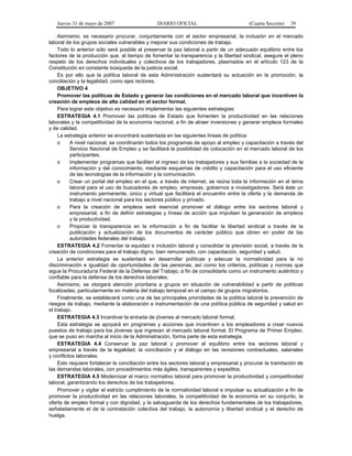 Jueves 31 de mayo de 2007 DIARIO OFICIAL (Cuarta Sección) 39
Asimismo, es necesario procurar, conjuntamente con el sector empresarial, la inclusión en el mercado
laboral de los grupos sociales vulnerables y mejorar sus condiciones de trabajo.
Todo lo anterior sólo será posible al preservar la paz laboral a partir de un adecuado equilibrio entre los
factores de la producción que, al tiempo de fomentar la transparencia y la libertad sindical, asegure el pleno
respeto de los derechos individuales y colectivos de los trabajadores, plasmados en el artículo 123 de la
Constitución en constante búsqueda de la justicia social.
Es por ello que la política laboral de esta Administración sustentará su actuación en la promoción, la
conciliación y la legalidad, como ejes rectores.
OBJETIVO 4
Promover las políticas de Estado y generar las condiciones en el mercado laboral que incentiven la
creación de empleos de alta calidad en el sector formal.
Para lograr este objetivo es necesario implementar las siguientes estrategias:
ESTRATEGIA 4.1 Promover las políticas de Estado que fomenten la productividad en las relaciones
laborales y la competitividad de la economía nacional, a fin de atraer inversiones y generar empleos formales
y de calidad.
La estrategia anterior se encontrará sustentada en las siguientes líneas de política:
o A nivel nacional, se coordinarán todos los programas de apoyo al empleo y capacitación a través del
Servicio Nacional de Empleo y se facilitará la posibilidad de colocación en el mercado laboral de los
participantes.
o Implementar programas que faciliten el ingreso de los trabajadores y sus familias a la sociedad de la
información y del conocimiento, mediante esquemas de crédito y capacitación para el uso eficiente
de las tecnologías de la información y la comunicación.
o Crear un portal del empleo en el que, a través de internet, se reúna toda la información en el tema
laboral para el uso de buscadores de empleo, empresas, gobiernos e investigadores. Será éste un
instrumento permanente, único y virtual que facilitará el encuentro entre la oferta y la demanda de
trabajo a nivel nacional para los sectores público y privado.
o Para la creación de empleos será esencial promover el diálogo entre los sectores laboral y
empresarial, a fin de definir estrategias y líneas de acción que impulsen la generación de empleos
y la productividad.
o Propiciar la transparencia en la información a fin de facilitar la libertad sindical a través de la
publicación y actualización de los documentos de carácter público que obren en poder de las
autoridades federales del trabajo.
ESTRATEGIA 4.2 Fomentar la equidad e inclusión laboral y consolidar la previsión social, a través de la
creación de condiciones para el trabajo digno, bien remunerado, con capacitación, seguridad y salud.
La anterior estrategia se sustentará en desarrollar políticas y adecuar la normatividad para la no
discriminación e igualdad de oportunidades de las personas, así como los criterios, políticas y normas que
sigue la Procuraduría Federal de la Defensa del Trabajo, a fin de consolidarla como un instrumento auténtico y
confiable para la defensa de los derechos laborales.
Asimismo, se otorgará atención prioritaria a grupos en situación de vulnerabilidad a partir de políticas
focalizadas, particularmente en materia del trabajo temporal en el campo de grupos migratorios.
Finalmente, se establecerá como una de las principales prioridades de la política laboral la prevención de
riesgos de trabajo, mediante la elaboración e instrumentación de una política pública de seguridad y salud en
el trabajo.
ESTRATEGIA 4.3 Incentivar la entrada de jóvenes al mercado laboral formal.
Esta estrategia se apoyará en programas y acciones que incentiven a los empleadores a crear nuevos
puestos de trabajo para los jóvenes que ingresan al mercado laboral formal. El Programa de Primer Empleo,
que se puso en marcha al inicio de la Administración, forma parte de esta estrategia.
ESTRATEGIA 4.4 Conservar la paz laboral y promover el equilibrio entre los sectores laboral y
empresarial a través de la legalidad, la conciliación y el diálogo en las revisiones contractuales, salariales
y conflictos laborales.
Esto requiere fortalecer la conciliación entre los sectores laboral y empresarial y procurar la tramitación de
las demandas laborales, con procedimientos más ágiles, transparentes y expeditos.
ESTRATEGIA 4.5 Modernizar el marco normativo laboral para promover la productividad y competitividad
laboral, garantizando los derechos de los trabajadores.
Promover y vigilar el estricto cumplimiento de la normatividad laboral e impulsar su actualización a fin de
promover la productividad en las relaciones laborales, la competitividad de la economía en su conjunto, la
oferta de empleo formal y con dignidad, y la salvaguarda de los derechos fundamentales de los trabajadores,
señaladamente el de la contratación colectiva del trabajo, la autonomía y libertad sindical y el derecho de
huelga.
 