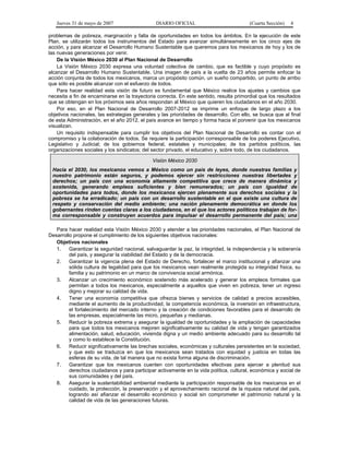 Jueves 31 de mayo de 2007 DIARIO OFICIAL (Cuarta Sección) 4
problemas de pobreza, marginación y falta de oportunidades en todos los ámbitos. En la ejecución de este
Plan, se utilizarán todos los instrumentos del Estado para avanzar simultáneamente en los cinco ejes de
acción, y para alcanzar el Desarrollo Humano Sustentable que queremos para los mexicanos de hoy y los de
las nuevas generaciones por venir.
De la Visión México 2030 al Plan Nacional de Desarrollo
La Visión México 2030 expresa una voluntad colectiva de cambio, que es factible y cuyo propósito es
alcanzar el Desarrollo Humano Sustentable. Una imagen de país a la vuelta de 23 años permite enfocar la
acción conjunta de todos los mexicanos, marca un propósito común, un sueño compartido, un punto de arribo
que sólo es posible alcanzar con el esfuerzo de todos.
Para hacer realidad esta visión de futuro es fundamental que México realice los ajustes y cambios que
necesita a fin de encaminarse en la trayectoria correcta. En este sentido, resulta primordial que los resultados
que se obtengan en los próximos seis años respondan al México que quieren los ciudadanos en el año 2030.
Por eso, en el Plan Nacional de Desarrollo 2007-2012 se imprime un enfoque de largo plazo a los
objetivos nacionales, las estrategias generales y las prioridades de desarrollo. Con ello, se busca que al final
de esta Administración, en el año 2012, el país avance en tiempo y forma hacia el porvenir que los mexicanos
visualizan.
Un requisito indispensable para cumplir los objetivos del Plan Nacional de Desarrollo es contar con el
compromiso y la colaboración de todos. Se requiere la participación corresponsable de los poderes Ejecutivo,
Legislativo y Judicial; de los gobiernos federal, estatales y municipales; de los partidos políticos, las
organizaciones sociales y los sindicatos; del sector privado, el educativo y, sobre todo, de los ciudadanos.
Visión México 2030
Hacia el 2030, los mexicanos vemos a México como un país de leyes, donde nuestras familias y
nuestro patrimonio están seguros, y podemos ejercer sin restricciones nuestras libertades y
derechos; un país con una economía altamente competitiva que crece de manera dinámica y
sostenida, generando empleos suficientes y bien remunerados; un país con igualdad de
oportunidades para todos, donde los mexicanos ejercen plenamente sus derechos sociales y la
pobreza se ha erradicado; un país con un desarrollo sustentable en el que existe una cultura de
respeto y conservación del medio ambiente; una nación plenamente democrática en donde los
gobernantes rinden cuentas claras a los ciudadanos, en el que los actores políticos trabajan de for-
ma corresponsable y construyen acuerdos para impulsar el desarrollo permanente del país; una
ió h lid d l ió d it ti A é i d l N t j
Para hacer realidad esta Visión México 2030 y atender a las prioridades nacionales, el Plan Nacional de
Desarrollo propone el cumplimiento de los siguientes objetivos nacionales:
d, la independencia y la soberanía
r la viabilidad del Estado y de la democracia.
nte protegida su integridad física, su
3.
n pobreza, tener un ingreso
4.
vidad, la competencia económica, la inversión en infraestructura,
5.
lidad de vida y tengan garantizados
6.
xicanos sean tratados con equidad y justicia en todas las
7.
onómica y social de
8.
servación y el aprovechamiento racional de la riqueza natural del país,
Objetivos nacionales
1. Garantizar la seguridad nacional, salvaguardar la paz, la integrida
del país, y asegura
2. Garantizar la vigencia plena del Estado de Derecho, fortalecer el marco institucional y afianzar una
sólida cultura de legalidad para que los mexicanos vean realme
familia y su patrimonio en un marco de convivencia social armónica.
Alcanzar un crecimiento económico sostenido más acelerado y generar los empleos formales que
permitan a todos los mexicanos, especialmente a aquellos que viven e
digno y mejorar su calidad de vida.
Tener una economía competitiva que ofrezca bienes y servicios de calidad a precios accesibles,
mediante el aumento de la producti
el fortalecimiento del mercado interno y la creación de condiciones favorables para el desarrollo de
las empresas, especialmente las micro, pequeñas y medianas.
Reducir la pobreza extrema y asegurar la igualdad de oportunidades y la ampliación de capacidades
para que todos los mexicanos mejoren significativamente su ca
alimentación, salud, educación, vivienda digna y un medio ambiente adecuado para su desarrollo tal
y como lo establece la Constitución.
Reducir significativamente las brechas sociales, económicas y culturales persistentes en la sociedad,
y que esto se traduzca en que los me
esferas de su vida, de tal manera que no exista forma alguna de discriminación.
Garantizar que los mexicanos cuenten con oportunidades efectivas para ejercer a plenitud sus
derechos ciudadanos y para participar activamente en la vida política, cultural, ec
sus comunidades y del país.
Asegurar la sustentabilidad ambiental mediante la participación responsable de los mexicanos en el
cuidado, la protección, la pre
logrando así afianzar el desarrollo económico y social sin comprometer el patrimonio natural y la
calidad de vida de las generaciones futuras.
 