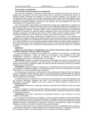 Jueves 31 de mayo de 2007 DIARIO OFICIAL (Cuarta Sección) 40
Productividad y competitividad
2.5 Promoción de la productividad y la competitividad
Una economía competitiva se caracteriza por altas tasas de crecimiento económico y de creación de
empleos bien remunerados. Para que en los próximos años se incremente la competitividad del país, es
necesario generar condiciones que aseguren un clima de negocios favorable y que permitan a los
consumidores acceder a bienes y servicios bajo condiciones de mayor equidad. Entre los principales factores
que determinan la competitividad se encuentran la productividad de la mano de obra, que depende en buena
medida de la tecnología empleada, la eficiencia de los mercados, del marco regulatorio, así como de la
disponibilidad de una infraestructura moderna.
Como punto de partida, debe señalarse que actualmente los costos para la operación de un negocio en el
país son muy elevados. Por ejemplo, el estudio El Costo de Hacer Negocios en México 2007, elaborado por el
Banco Mundial, señala que se requiere en promedio 36 días y nueve trámites para abrir una empresa en el
país, principalmente notariales, de registro público y para la obtención de los permisos de los gobiernos
municipales. En promedio, los costos de apertura representan cerca de 20% del PIB per cápita, lo cual
contrasta, por ejemplo, con niveles de entre el 10 y el 13% en Brasil. A esto se le deben sumar los costos
derivados de las deficiencias en la infraestructura logística y los costos elevados de diversos insumos.
Elevados costos para realizar transacciones, incertidumbres en los contratos y en los derechos de
propiedad física e intelectual, problemas de seguridad pública, e infraestructura insuficiente son algunos de los
elementos que perjudican a la competitividad en cualquier contexto, pero que se vuelven aún más restrictivos
en un entorno global en el que otros países persiguen agendas activas de políticas públicas destinadas a
aliviar todas estas trabas para la actividad productiva. Por tanto, es necesario adoptar acciones enérgicas en
la materia para asegurar que se aproveche el potencial del país en todos los ámbitos de la actividad
económica.
OBJETIVO 5
Potenciar la productividad y competitividad de la economía mexicana para lograr un crecimiento
económico sostenido y acelerar la creación de empleos.
La mejora regulatoria, el combate a los monopolios y la promoción de una política de competencia son
estrategias que contribuyen a reducir los costos de las empresas, lo que contribuye a una mayor
competitividad, crecimiento y generación de empleos. Por ello, para aumentar la productividad y
competitividad de la economía, se implementarán cinco estrategias:
ESTRATEGIA 5.1 Integrar una agenda nacional para la competitividad que involucre a los tres Poderes de
la Unión, los tres órdenes de gobierno y al sector privado, con objeto de suscitar el compromiso de los
diversos actores políticos y sociales con objeto de realizar las reformas necesarias y traducirlas en resultados
tangibles a corto y mediano plazo.
ESTRATEGIA 5.2 Diseñar agendas sectoriales para la competitividad de sectores económicos de alto
valor agregado y contenido tecnológico, y de sectores precursores, así como la reconversión de sectores
tradicionales, a fin de generar empleos mejor remunerados.
Es importante que se establezca una diferenciación de los programas del Gobierno Federal por regiones,
además de establecer clusters regionales (grupos de empresas agrupadas geográficamente para alcanzar
ventajas competitivas) y promover la integración de cadenas productivas locales y regionales sin perder de
vista a las cadenas de consumidores.
Se deberá promover el escalamiento de la producción hacia manufacturas de alto valor agregado como
son: automotriz, electrónica, autopartes, entre otras, y la reconversión de industria básica como son:
textil-vestido, cuero-calzado, juguetes, entre otros, además de diseñar agendas de trabajo para la
competitividad sectorial.
ESTRATEGIA 5.3 Disminuir los costos para la apertura y operación de los negocios a través de la mejora
regulatoria.
Mejorar la regulación y hacerla más expedita mediante la ampliación de los Sistemas de Apertura Rápida
de Empresas (SARES) en los municipios del país, reduciendo trámites y agilizando los tiempos de respuesta
en la apertura de negocios.
ESTRATEGIA 5.4 Fomentar condiciones de competencia económica y libre concurrencia, así como
combatir a los monopolios.
A fin de generar las condiciones que aseguren un clima de negocios favorable y que los consumidores
tengan la facilidad de acceder a los bienes y servicios bajo condiciones de equidad, es necesario llevar a cabo
acciones encaminadas a eliminar distorsiones en materia de competencia que permitan erradicar las prácticas
desleales, fomenten la normalización de productos y servicios y que generen una cultura de consumo
inteligente en donde los consumidores resulten los principales beneficiados.
Asimismo, se debe contar con una regulación eficiente que fomente la competitividad de las empresas y
de los sectores, provocando un impacto positivo sobre el crecimiento económico y el bienestar social, para lo
cual es necesario impulsar una reforma regulatoria en sus vertientes administrativa y legislativa.
 