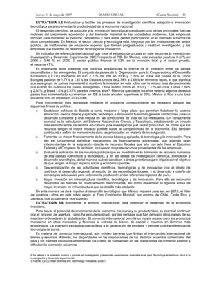 Jueves 31 de mayo de 2007 DIARIO OFICIAL (Cuarta Sección) 41
ESTRATEGIA 5.5 Profundizar y facilitar los procesos de investigación científica, adopción e innovación
tecnológica para incrementar la productividad de la economía nacional.
El desarrollo científico, la adopción y la innovación tecnológica constituyen una de las principales fuerzas
motrices del crecimiento económico y del bienestar material de las sociedades modernas. Las empresas
innovan para mantener su posición competitiva y para evitar perder participación en el mercado a manos de
otros competidores. En México, el sector ciencia y tecnología está integrado por las instituciones del sector
público, las instituciones de educación superior que forman posgraduados y realizan investigación, y las
empresas que invierten en desarrollo tecnológico e innovación.
Un indicador de referencia internacional que mide el esfuerzo de un país en este sector es la inversión en
Investigación y Desarrollo Experimental (IDE)2 respecto al PIB. En México, este indicador pasó de 0.37% en
2000 a 0.46 % en 2006. El sector público financia el 53% de la inversión total y el sector privado,
el restante 47%.
Es importante tener presente que continúa ampliándose la brecha de la inversión entre los países
desarrollados y los emergentes. El conjunto de países de la Organización para la Cooperación y el Desarrollo
Económico (OCDE) invirtieron en IDE 2.23% del PIB en 2000 y 2.26% en 2004; los países de la Unión
Europea pasaron de 1.77% a 1.81% los Estados Unidos de 2.74% a 2.68% en el mismo lapso, lo que significa
que este grupo de países incrementó o mantuvo la inversión en este rubro con la misma tasa de crecimiento
que su PIB. En cuanto a los países emergentes, China invirtió 0.90% en 2000 y 1.23% en 2004; Corea 2.39%
y 2.85%, y Brasil 1.0% y 0.97% para los mismos años3. Mientras que desde los años setenta algunos de estos
países han incrementado su inversión en IDE a tasas anuales superiores al 20%, México lo hizo a una tasa
anual de 12% en el periodo 2000-2006.
Para instrumentar esta estrategia mediante el programa correspondiente es necesario adoptar las
siguientes líneas de política:
o Establecer políticas de Estado a corto, mediano y largo plazo que permitan fortalecer la cadena
educación, ciencia básica y aplicada, tecnología e innovación buscando generar condiciones para un
desarrollo constante y una mejora en las condiciones de vida de los mexicanos. Un componente
esencial es la articulación del Sistema Nacional de Ciencia y Tecnología, estableciendo un vínculo
más estrecho entre los centros educativos y de investigación y el sector productivo, de forma que los
recursos tengan el mayor impacto posible sobre la competitividad de la economía. Ello también
contribuirá a definir de manera más clara las prioridades en materia de investigación.
o Fomentar un mayor financiamiento de la ciencia básica y aplicada, la tecnología y la innovación. Para
ello es fundamental identificar mecanismos de financiamiento adicionales, que además sean
independientes de la asignación directa de recursos fiscales que año con año hace el Ejecutivo
Federal y el Congreso de la Unión, incluyendo mayores recursos provenientes de las empresas.
o Evaluar la aplicación de los recursos públicos que se invertirán en la formación de recursos humanos
de alta calidad (científicos y tecnólogos), y en las tareas de investigación científica, innovación y
desarrollo tecnológico, de tal manera que se canalicen a áreas prioritarias para el país con el objetivo
de que tengan el mayor impacto social y económico posible.
o Descentralización de las actividades científicas, tecnológicas y de innovación con el objeto de
contribuir al desarrollo regional, al estudio de las necesidades locales, y al desarrollo y diseño de
tecnologías adecuadas para potenciar la producción en las diferentes regiones del país.
o Mayor inversión en infraestructura científica, tecnológica y de innovación. Para ello es necesario
desarrollar las fuentes de financiamiento mencionadas, así como desarrollar la agenda activa de
mayor inversión en infraestructura que se detalla más adelante.
De esta manera se dará impulso al desarrollo tecnológico que México requiere para ser, en 2012, el líder
de América Latina en este rubro según el Foro Económico Mundial, por encima de Chile, Costa Rica y
Jamaica, que actualmente nos superan.
ESTRATEGIA 5.6 Aprovechar el entorno internacional para potenciar el desarrollo de la economía
mexicana.
Para elevar el potencial de crecimiento de la economía mexicana y su productividad, es esencial continuar
con el proceso de apertura, como ha sido demostrado por las ventajas que han derivado otros países de su
inserción ordenada en la globalización. El comercio internacional permite un mayor acceso para los productos
mexicanos en otros mercados, y favorece la entrada de bienes de capital e insumos en términos más
económicos. La inversión extranjera directa lleva a la generación de empleos y permite una transferencia de
tecnología de punta.
En materia de comercio internacional, aún existen barreras que limitan el intercambio internacional de
bienes y servicios. Además, las disparidades en las disposiciones de los distintos acuerdos comerciales del
país y los trámites excesivos incrementan los costos de transacción en las operaciones de comercio exterior y
dificultan la operación aduanera.
2 Se refiere a la inversión pública y privada en investigación y desarrollo experimental realizada en el país. No incluye el estímulo fiscal a la
investigación y desarrollo experimental.
3 Fuente: OECD, Main Science and Technology Indicators, 2006-1.
 