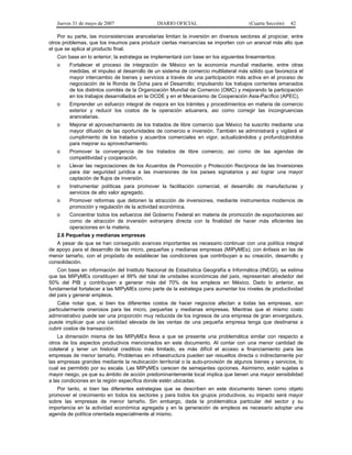 Jueves 31 de mayo de 2007 DIARIO OFICIAL (Cuarta Sección) 42
Por su parte, las inconsistencias arancelarias limitan la inversión en diversos sectores al propiciar, entre
otros problemas, que los insumos para producir ciertas mercancías se importen con un arancel más alto que
el que se aplica al producto final.
Con base en lo anterior, la estrategia se implementará con base en los siguientes lineamientos:
o Fortalecer el proceso de integración de México en la economía mundial mediante, entre otras
medidas, el impulso al desarrollo de un sistema de comercio multilateral más sólido que favorezca el
mayor intercambio de bienes y servicios a través de una participación más activa en el proceso de
negociación de la Ronda de Doha para el Desarrollo; impulsando los trabajos corrientes emanados
de los distintos comités de la Organización Mundial de Comercio (OMC) y mejorando la participación
en los trabajos desarrollados en la OCDE y en el Mecanismo de Cooperación Asia-Pacífico (APEC).
o Emprender un esfuerzo integral de mejora en los trámites y procedimientos en materia de comercio
exterior y reducir los costos de la operación aduanera, así como corregir las incongruencias
arancelarias.
o Mejorar el aprovechamiento de los tratados de libre comercio que México ha suscrito mediante una
mayor difusión de las oportunidades de comercio e inversión. También se administrará y vigilará el
cumplimiento de los tratados y acuerdos comerciales en vigor, actualizándolos y profundizándolos
para mejorar su aprovechamiento.
o Promover la convergencia de los tratados de libre comercio, así como de las agendas de
competitividad y cooperación.
o Llevar las negociaciones de los Acuerdos de Promoción y Protección Recíproca de las Inversiones
para dar seguridad jurídica a las inversiones de los países signatarios y así lograr una mayor
captación de flujos de inversión.
o Instrumentar políticas para promover la facilitación comercial, el desarrollo de manufacturas y
servicios de alto valor agregado.
o Promover reformas que detonen la atracción de inversiones, mediante instrumentos modernos de
promoción y regulación de la actividad económica.
o Concentrar todos los esfuerzos del Gobierno Federal en materia de promoción de exportaciones así
como de atracción de inversión extranjera directa con la finalidad de hacer más eficientes las
operaciones en la materia.
2.6 Pequeñas y medianas empresas
A pesar de que se han conseguido avances importantes es necesario continuar con una política integral
de apoyo para el desarrollo de las micro, pequeñas y medianas empresas (MIPyMEs); con énfasis en las de
menor tamaño, con el propósito de establecer las condiciones que contribuyan a su creación, desarrollo y
consolidación.
Con base en información del Instituto Nacional de Estadística Geografía e Informática (INEGI), se estima
que las MIPyMEs constituyen el 99% del total de unidades económicas del país, representan alrededor del
50% del PIB y contribuyen a generar más del 70% de los empleos en México. Dado lo anterior, es
fundamental fortalecer a las MIPyMEs como parte de la estrategia para aumentar los niveles de productividad
del país y generar empleos.
Cabe notar que, si bien los diferentes costos de hacer negocios afectan a todas las empresas, son
particularmente onerosos para las micro, pequeñas y medianas empresas. Mientras que el mismo costo
administrativo puede ser una proporción muy reducida de los ingresos de una empresa de gran envergadura,
puede implicar que una cantidad elevada de las ventas de una pequeña empresa tenga que destinarse a
cubrir costos de transacción.
La dimensión misma de las MIPyMEs lleva a que se presente una problemática similar con respecto a
otros de los aspectos productivos mencionados en este documento. Al contar con una menor cantidad de
colateral y tener un historial crediticio más limitado, es más difícil el acceso a financiamiento para las
empresas de menor tamaño. Problemas en infraestructura pueden ser resueltos directa o indirectamente por
las empresas grandes mediante la reubicación territorial o la auto-provisión de algunos bienes y servicios, lo
cual es permitido por su escala. Las MIPyMEs carecen de semejantes opciones. Asimismo, están sujetas a
mayor riesgo, ya que su ámbito de acción predominantemente local implica que tienen una mayor sensibilidad
a las condiciones en la región específica donde estén ubicadas.
Por tanto, si bien las diferentes estrategias que se describen en este documento tienen como objeto
promover el crecimiento en todos los sectores y para todos los grupos productivos, su impacto será mayor
sobre las empresas de menor tamaño. Sin embargo, dada la problemática particular del sector y su
importancia en la actividad económica agregada y en la generación de empleos es necesario adoptar una
agenda de política orientada especialmente al mismo.
 