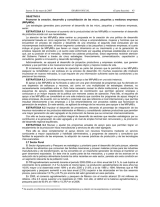 Jueves 31 de mayo de 2007 DIARIO OFICIAL (Cuarta Sección) 43
OBJETIVO 6
Promover la creación, desarrollo y consolidación de las micro, pequeñas y medianas empresas
(MIPyMEs).
Las estrategias generales para promover el desarrollo de las micro, pequeñas y medianas empresas,
serán:
ESTRATEGIA 6.1 Favorecer el aumento de la productividad de las MIPyMEs e incrementar el desarrollo
de productos acorde con sus necesidades.
La atención de las MIPyMEs debe centrar su propuesta en la creación de una política de desarrollo
empresarial basada en cinco segmentos: El primero incluye a emprendedores, mujeres y hombres que se
encuentran en proceso de creación y desarrollo de una empresa; el segundo está compuesto por las
microempresas tradicionales; el tercer segmento contempla a las pequeñas y medianas empresas; el cuarto
incluye al grupo de MIPyMEs que tienen un mayor dinamismo en su crecimiento y en la generación de
empleos respecto del promedio; y el quinto está conformado por aquellas empresas establecidas en el país
que, por su posición en el mercado, vertebran las cadenas productivas. Estos segmentos recibirán atención
del Gobierno Federal a través de cinco estrategias: financiamiento, comercialización, capacitación y
consultoría, gestión e innovación y desarrollo tecnológico.
Adicionalmente, se apoyará el desarrollo de proyectos productivos y empresas sociales, que generen
empleos y que permitan a los mexicanos tener un ingreso digno y mejores niveles de vida.
El incremento gradual en la escala de operación es parte del proceso que le permitirá a las MIPyMEs
asegurar su rentabilidad y ser exitosas en su proceso de desarrollo. En muchas ocasiones ello implicará
incursionar en nuevos mercados, lo cual requiere de una información suficiente sobre las condiciones y los
precios en los mismos.
ESTRATEGIA 6.2 Consolidar los esquemas de apoyo a las MIPyMEs en una sola instancia.
El apoyo a las MIPyMEs se ha llevado a cabo con una gran diversidad de programas que ha derivado en
una dispersión de esfuerzos y recursos, así como en una multiplicidad de estrategias diversas, no
necesariamente compatibles entre sí. Esto hace necesario revisar la oferta institucional y reestructurar los
esquemas de apoyos, estableciendo mecanismos de coordinación que permitan generar sinergias y
conduzcan a un mayor impacto de la política con menores costos de operación. Para ello, el esquema de
apoyo a las MIPyMEs se consolidará en una sola instancia que coordine los programas de apoyo integral a
estas empresas, de acuerdo con su tamaño y potencial, que sea referente a nivel internacional y que permita
impulsar efectivamente a las empresas y a los emprendedores con proyectos viables que favorezcan la
generación de empleos. En este sentido, se agilizará la entrega de los recursos para apoyar a las MIPyMEs.
ESTRATEGIA 6.3 Impulsar el desarrollo de proveedores, elevando el porcentaje de integración de los
insumos nacionales en los productos elaborados en México y consolidando cadenas productivas que permitan
una mayor generación de valor agregado en la producción de bienes que se comercian internacionalmente.
Con ello se busca seguir una política integral de desarrollo de sectores que resultan estratégicos por su
contribución a la generación de valor agregado y el nivel de empleo formal bien remunerado y, la promoción
del desarrollo regional equilibrado.
ESTRATEGIA 6.4 Revisar y ajustar los programas actuales de apoyo para que permitan lograr un
escalamiento de la producción hacia manufacturas y servicios de alto valor agregado.
Para ello es clave complementar el apoyo directo con recursos financieros mediante un servicio
conducente a mayor capacitación y habilidad administrativa, y programas de asesoría y consultoría que
faciliten la expansión de las empresas, la adopción de nuevas prácticas de producción y de las tecnologías
más avanzadas.
2.7 Sector Rural
El Sector Agropecuario y Pesquero es estratégico y prioritario para el desarrollo del país porque, además
de ofrecer los alimentos que consumen las familias mexicanas y proveer materias primas para las industrias
manufacturera y de transformación, se ha convertido en un importante generador de divisas al mantener un
gran dinamismo exportador. En éste vive la cuarta parte de los mexicanos, y a pesar de los avances en la
reducción de la pobreza alimentaria durante los años recientes en este sector, persiste aún esta condición en
un segmento relevante de la población rural.
El PIB agroalimentario aumentó durante el periodo 2000-2006 a un ritmo anual del 2.4 %, lo cual duplica al
crecimiento de la población (1.2 %) durante el mismo lapso. La producción agroalimentaria de esos años fue
16.6% mayor a la observada entre 1994 y el año 2000 y 31.8% a la de 1989 y 1994. Mientras que el PIB
agropecuario y pesquero aumentó a una tasa anual (2.5%) superior a las alcanzadas en los dos sexenios
previos, para colocarse 13.7% y 24.7% por encima del valor generado en esos periodos.
En 2006, el comercio agroalimentario y pesquero de México con el mundo alcanzó 29 mil millones de
dólares, cifra 2.5 veces superior a la registrada en 1994. Con ello, el déficit en la balanza agroalimentaria y
pesquera pasó de 60.9% en 1994 a 15.3%4 en el 2006.
4 De acuerdo a la diferencia entre exportaciones menos importaciones y su relación con las exportaciones, en porcentaje.
 