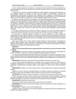 Jueves 31 de mayo de 2007 DIARIO OFICIAL (Cuarta Sección) 44
Aun así, el sector agropecuario y pesquero, en lo general, continúa siendo el de menor productividad, ya
que éste representa sólo una cuarta parte de la del sector industrial y menos de una quinta parte de la del
sector servicios.
La pobreza rural, así como la cantidad de familias que continúan ligadas a la producción primaria hace que
sea necesario continuar con apoyos al sector para que mejore su productividad y promueva su
sustentabilidad. Adicionalmente se presentan otros problemas como la migración, el envejecimiento de los
titulares de derechos agrarios y la falta de incentivos económicos, para permanecer en sus comunidades de
origen provocan la pérdida de capital humano y social, debilitando el tejido social en el campo.
El deterioro de suelos y aguas que son utilizados en las actividades agropecuarias y pesqueras continúa.
Cada año se pierden alrededor de 260 mil hectáreas de bosque, las principales cuencas hidrológicas están
contaminadas y la erosión hídrica y eólica afecta con los suelos fértiles. Al comparar el período 2000-2004,
con respecto a 1990-1994, el total de tierras con potencial productivo registró una caída de 1.9 millones de
hectáreas. El 67.7% de la superficie con potencial productivo presenta algún grado de degradación (química,
eólica, hídrica o física), mientras que los mantos acuíferos muestran sobre-explotación o intrusión salina
(sobre todo noroeste, norte y centro) y la mayor parte de cuerpos de agua superficiales reciben descargas
residuales.
La compleja problemática descrita implica que resolver la situación en la producción primaria requiere de
medidas estructurales importantes y de procesos que permitan focalizar los recursos que llegan al campo.
Por otra parte, el potencial pesquero de México no ha sido explotado de manera integral con
responsabilidad y visión. Además de contar con más de tres millones de km2 de zona económica exclusiva, la
extensión de sus costas colocan a México en el noveno lugar a nivel mundial. Esto le permite al país contar
con un significativo potencial pesquero, tanto por su diversidad como por los volúmenes de pesca presentes
en sus zonas marítimas.
Esta riqueza biológica de los mares mexicanos puede traducirse en riqueza pesquera y generadora de
empleos, siendo oportuno que su potencial sea explotado atendiendo los principios de sustentabilidad y
respeto al medio ambiente. Además de la pesca, la acuacultura y la maricultura son actividades que también
demandan de un impulso ante su desarrollo aún incipiente.
OBJETIVO 7
Elevar el nivel de desarrollo humano y patrimonial de los mexicanos que viven en las zonas rurales
y costeras.
ESTRATEGIA 7.1 Converger y optimizar los programas y recursos que incrementen las oportunidades de
acceso a servicios en medio rural y reduzcan la pobreza (Programa Especial Concurrente).
Los recursos gubernamentales destinados al desarrollo rural significan un esfuerzo sin precedente, por lo
que es necesario incrementar su eficacia para promover el desarrollo de la sociedad rural. Para ello se deberá
ordenar de manera más racional y eficiente los diferentes programas de las dependencias con incidencia en el
campo.
ESTRATEGIA 7.2 Promover la diversificación de las actividades económicas en el medio rural.
Con una visión integral del desarrollo de la sociedad rural es necesario fomentar la diversificación de
actividades económicas en el medio rural para el mejor aprovechamiento de los recursos y promover
actividades no agropecuarias que generen empleo, mayor ingreso y un mejor nivel de vida de la población
rural.
ESTRATEGIA 7.3 Integrar a las zonas rurales de alta y muy alta marginación a la dinámica del desarrollo
nacional.
Mediante la suma de acciones interinstitucionales se promoverán proyectos que detonen el desarrollo
económico y social de las comunidades rurales ubicadas en las zonas de alta y muy alta marginación.
ESTRATEGIA 7.4 Favorecer el relevo generacional en la tenencia de la tierra en la propiedad social.
A través del apoyo a jóvenes, se busca su arraigo en su lugar de origen evitando la migración y ociosidad
de tierras, promoviendo la creación de empresas rurales que fomenten la productividad, innovación y el
desarrollo tecnológico que garanticen el relevo pacífico de los titulares de derechos agrarios.
ESTRATEGIA 7.5 Garantizar certeza jurídica.
Este tema es condición necesaria para el desarrollo económico de las regiones.
ESTRATEGIA 7.6 Impulsar la modernización integral del sector pesquero para hacerlo competitivo en el
mercado internacional.
ESTRATEGIA 7.7 Elaborar el censo nacional agropecuario.
Actualizar la base de información de los sectores agropecuario y pesquero para contar con elementos que
permitan tomar mejores decisiones.
 