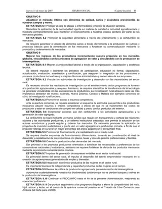 Jueves 31 de mayo de 2007 DIARIO OFICIAL (Cuarta Sección) 45
OBJETIVO 8
Abastecer el mercado interno con alimentos de calidad, sanos y accesibles provenientes de
nuestros campos y mares.
ESTRATEGIA 8.1 Proteger al país de plagas y enfermedades y mejorar la situación sanitaria.
Garantizar la aplicación de la normatividad vigente en materia de sanidad e inocuidad agroalimentaria y
mejorarla permanentemente para mantener el reconocimiento a nuestros estatus sanitario por parte de los
mercados globales.
ESTRATEGIA 8.2 Promover la seguridad alimentaria a través del ordenamiento y la certidumbre de
mercados.
Se requiere garantizar el abasto de alimentos sanos a través del fomento a la producción de cultivos y
productos básicos para la alimentación de los mexicanos y fortalecer su comercialización mediante la
promoción y ordenamiento de mercados.
OBJETIVO 9
Mejorar los ingresos de los productores incrementando nuestra presencia en los mercados
globales, vinculándolos con los procesos de agregación de valor y vinculándolo con la producción de
bioenergéticos.
ESTRATEGIA 9.1 Mejorar la productividad laboral a través de la organización, capacitación y asistencia
técnica.
Se deberá impulsar y coordinar los procesos de participación, educación no formal, capacitación,
actualización, evaluación, acreditación y certificación, que aseguren la integración de los productores a
procesos productivos innovadores y a mejores técnicas administrativas y comerciales de sus empresas.
ESTRATEGIA 9.2 Vincular las actividades de investigación y desarrollo con las necesidades del sector
rural.
Es necesario vincular los resultados de investigación con el establecimiento de los programas de fomento
a la producción agropecuaria y pesquera. Asimismo, se requiere intensificar la transferencia de la tecnología
ya generada vinculándola con las asociaciones de productores. La investigación rural adquiere cada vez más
importancia alrededor del mundo. Australia, Nueva Zelanda, Canadá y Malasia son ejemplos concretos de
cómo la investigación rural funciona.
ESTRATEGIA 9.3 Promover el acceso a insumos competitivos.
Ante la apertura comercial, se requiere establecer un esquema de estímulos que permita a los productores
mexicanos adquirir insumos a precios competitivos a efecto de que no se incrementen los costos de
producción y estar en condiciones de competir en calidad y precio con los productos del exterior.
ESTRATEGIA 9.4 Incrementar acciones que den certidumbre a las actividades agropecuarias y la
generación de valor agregado.
La certidumbre se logra mediante un marco jurídico que regule con transparencia y certeza las relaciones
sociales y las actividades productivas, y un sistema institucional adecuado, que permita la actuación de los
actores económicos y pueda regular y ordenar los mercados. Es necesario promover la aplicación de
proyectos de inversión sustentables y que le den un valor agregado a la producción primaria, a fin de que el
productor retenga en su favor un mayor porcentaje del precio pagado por el consumidor final.
ESTRATEGIA 9.5 Promover el financiamiento y la capitalización en el medio rural.
Se requiere diseñar esquemas de financiamiento diferenciados, tomando en consideración el nivel de
desarrollo y capitalización de los productores con plazos, tasas y tipos de garantía preferenciales y flexibles.
ESTRATEGIA 9.6 Orientar la producción a las demandas del mercado.
Dar prioridad a los proyectos productivos orientados a satisfacer las necesidades y preferencias de los
consumidores nacionales y extranjeros, asimismo se requiere fortalecer la oferta de los productos mexicanos
mediante la promoción comercial de los mismos.
ESTRATEGIA 9.7 Impulsar la generación de empresas rentables en el sector rural social.
Es primordial dentro del sector rural, el impulso al desarrollo del talento emprendedor necesario en la
creación de agroempresas generadoras de empleo y bienestar.
ESTRATEGIA 9.8 Integración económico-productiva de las mujeres en el sector rural.
Es importante favorecer la independencia y capacidad productiva de las mujeres en el campo.
ESTRATEGIA 9.9 Revisar la política de producción agropecuaria para elaboración de bioenergéticos.
Aprovechar sustentablemente nuestra rica biodiversidad cuidando que no se pierdan bosques y selvas en
la producción de bioenergéticos.
ESTRATEGIA 9.10 Continuar el PROCAMPO hasta el fin de la presente Administración, mejorando su
operación y eficiencia.
ESTRATEGIA 9.11 Dar puntual seguimiento a los programas dirigidos a elevar la competitividad del maíz,
frijol, azúcar y leche, en el marco de la apertura comercial prevista en el Tratado de Libre Comercio para
América del Norte para el 2008.
 