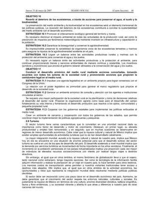 Jueves 31 de mayo de 2007 DIARIO OFICIAL (Cuarta Sección) 46
OBJETIVO 10
Revertir el deterioro de los ecosistemas, a través de acciones para preservar el agua, el suelo y la
biodiversidad.
La preservación del medio ambiente y la biodiversidad en los ecosistemas será un elemento transversal de
las políticas públicas. La reversión del deterioro de los ecosistemas contribuirá a conciliar la sustentabilidad
del medio ambiente con el desarrollo económico.
ESTRATEGIA 10.1 Promover el ordenamiento ecológico general del territorio y mares.
Es necesario disminuir el impacto ambiental en todas las actividades de la producción rural, así como la
prevención de impactos por fenómenos meteorológicos mediante inversión en infraestructura y capacitación a
la población.
ESTRATEGIA 10.2 Garantizar la bioseguridad y conservar la agrobiodiversidad.
Es imprescindible preservar la variabilidad de organismos vivos de los ecosistemas terrestres y marinos
para asegurar la riqueza de la agrobiodiversidad existente en el país.
ESTRATEGIA 10.3 Lograr un balance entre las actividades productivas rurales y marinas con la
protección del ambiente para conservar el agua y los suelos.
Es necesario lograr un balance entre las actividades productivas y la protección al ambiente, para
continuar proporcionando bienes y servicios ambientales de manera continua y sostenible. Los incentivos
(jurídicos y económicos) que provea el gobierno estarán alineados a la conservación del agua y los suelos.
OBJETIVO 11
Conducir el desarrollo armónico del medio rural mediante acciones concertadas, tomando
acuerdos con todos los actores de la sociedad rural y promoviendo acciones que propicien la
certidumbre legal en el medio rural.
ESTRATEGIA 11.1 Impulsar una agenda legislativa en un ambiente propicio para lograr consensos con el
Congreso de la Unión.
La relación con el poder legislativo es primordial para generar el marco regulatorio que propicie el
desarrollo de la sociedad rural.
ESTRATEGIA 11.2 Generar un ambiente armónico de consulta y atención con los agentes e instituciones
vinculadas al sector.
Se requiere una mayor participación de la sociedad rural en la planificación y toma de decisiones relativas
al desarrollo del sector rural. Propiciar la organización agraria como base para el desarrollo del campo
fortaleciendo su vida interna y fomentando el desarrollo productivo que reactive a los ejidos, comunidades y
pequeña propiedad rural.
ESTRATEGIA 11.3 Cooperar con los gobiernos estatales para implementar las políticas enfocadas al
medio rural.
Crear un ambiente de cercanía y cooperación con todos los gobiernos de los estados, que permita
coordinar mejor la implementación de políticas agropecuarias y pesqueras.
2.8 Turismo
El sector turismo tiene varias características que lo convierten en una prioridad nacional dada su
importancia como factor de desarrollo y motor de crecimiento. Destacan, en primer lugar, su elevada
productividad y empleo bien remunerado; y en segundo, que en muchas ocasiones se desenvuelve en
regiones de menor desarrollo económico. Cabe notar que la riqueza cultural y natural de México implica que
existen amplias oportunidades de actividades turísticas que no se han desarrollado cabalmente.
La mayor integración mundial, aunado a la riqueza cultural y natural de nuestro país, implica que México
hoy en día se encuentra en una situación de enorme potencial para que el desarrollo exitoso del sector
turismo se vuelva en uno de los ejes de desarrollo del país. El desarrollo acelerado a nivel mundial implica que
la demanda por servicios turísticos se incrementará de forma importante en los años venideros. Finalmente, el
incremento en la población pensionada en los países industrializados implica una proporción cada vez mayor
de individuos de elevados recursos socioeconómicos con interés por realizar largos viajes a destinos
atractivos.
Sin embargo, al igual que en otros ámbitos, el mismo fenómeno de globalización lleva a que el viajero,
tanto nacional como extranjero, tenga mayores opciones. Así como la tecnología de la información facilita
adquirir información y realizar la planeación de un viaje en nuestro país, lo hace también para otros destinos.
Los menores costos de transportación aérea permiten a nuestros visitantes tradicionales tener acceso a
destinos más alejados. Ello implica que, al igual que en otros ámbitos de la actividad económica, las
oportunidades y retos que representa la integración mundial debe resolverse mediante políticas públicas
decididas.
El sector debe ser reconocido como una pieza clave en el desarrollo económico del país. Asimismo, se
debe garantizar que el crecimiento del sector respete los entornos naturales, culturales y sociales. Es
justamente la riqueza de México en términos de una cultura, enorme diversidad climática, belleza orográfica,
fauna y flora endémicas, y su sociedad vibrante y abierta lo que atrae y diferencia a nuestro país de otras
naciones del mundo.
 