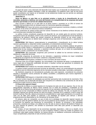 Jueves 31 de mayo de 2007 DIARIO OFICIAL (Cuarta Sección) 47
El papel del sector como detonante del desarrollo local implica que el desarrollo de infraestructura y de
servicios debe incluir aquellos orientados a dotar de capacidades a la población local. Sólo de esa forma
puede consolidarse una mejoría en el bienestar de las poblaciones locales que les permita ser participes
plenos del proceso de desarrollo.
OBJETIVO 12
Hacer de México un país líder en la actividad turística a través de la diversificación de sus
mercados, productos y destinos, así como del fomento a la competitividad de las empresas del sector
de forma que brinden un servicio de calidad internacional.
Para convertir a México en un país líder en el sector turismo y aumentar en un 35% el número de
visitantes internacionales al año es necesario poner en marcha las siguientes estrategias:
ESTRATEGIA 12.1 Hacer del turismo una prioridad nacional para generar inversiones, empleos y combatir
la pobreza, en las zonas con atractivos turísticos competitivos.
Crear condiciones de certeza jurídica para las nuevas inversiones en los destinos turísticos del país, así
como acciones para consolidar las existentes.
La política turística considerará programas de desarrollo de una amplia gama de servicios turísticos,
incluyendo turismo de naturaleza, turismo rural y turismo de aventura, con la participación de las secretarías y
organismos del gobierno federal que apoyan proyectos de desarrollo turístico en las zonas rurales e
indígenas. En este proceso se deberá hacer converger programas como el financiamiento y capacitación a
MIPyMEs.
ESTRATEGIA 12.2 Mejorar sustancialmente la competitividad y diversificación de la oferta turística
nacional, garantizando un desarrollo turístico sustentable y el ordenamiento territorial integral.
Orientar los esfuerzos de la política turística y de las actividades de las entidades públicas del gobierno
federal que incidan directa o indirectamente en el desarrollo del turismo hacia la competitividad nacional e
internacional de las empresas, productos, y atractivos turísticos del país, en un marco de sustentabilidad
económica y social y coordinación con el sector privado.
ESTRATEGIA 12.3 Desarrollar programas para promover la calidad de los servicios turísticos y la
satisfacción y seguridad del turista.
Desarrollar programas de promoción en los mercados y segmentos turísticos de mayor rentabilidad
fortaleciendo los programas de información, asistencia y seguridad al turista.
ESTRATEGIA 12.4 Actualizar y fortalecer el marco normativo del sector turismo.
Promover junto con el Poder Legislativo, las comunidades y las empresas del sector, la actualización del
marco legal para el desarrollo sustentable del sector e impulsar normas que garanticen la prestación de
servicios turísticos competitivos.
ESTRATEGIA 12.5 Fortalecer los mercados existentes y desarrollar nuevos mercados.
La política turística nacional promoverá acciones de desarrollo y apoyo a la comercialización de productos
competitivos para los diferentes segmentos de los mercados actuales y potenciales, nacionales y extranjeros.
Se diseñarán programas de mercadotecnia puntuales para cada segmento, consolidando los productos
actuales e impulsando nuevos productos de calidad, accesibles y competitivos para nuevos segmentos y
nichos del mercado.
ESTRATEGIA 12.6 Asegurar un desarrollo turístico integral.
El sector turístico requiere de estrategias que permitan aprovechar todo el potencial de crecimiento. Para
ello, es necesario que el desarrollo del sector sea incluyente en lo referente a las condiciones de vida de las
poblaciones locales donde se ubique la actividad.
2.9 Desarrollo regional integral
El desarrollo de México no puede lograrse sin el progreso de cada una de sus regiones. Hoy en día, las
desigualdades regionales de México hacen evidente que no todas las entidades y localidades se han
beneficiado de la misma forma del proceso de inserción en los mercados internacionales ni de los profundos
cambios que se han emprendido en México durante las últimas dos décadas. Por ello, se requiere de una
estrategia regional que permita afrontar los retos de empleo y bienestar de su población a todo lo largo del
territorio nacional. Para ello, deberá promoverse la competitividad en cada región atendiendo a la vocación de
cada una de ellas para explotar su potencial y una estrategia de equidad para atenuar o eliminar
progresivamente las disparidades en los indicadores de bienestar social.
El esfuerzo debe ser compartido, ya que el éxito de la estrategia de desarrollo regional requiere de
acciones por parte del gobierno federal, así como de los gobiernos de los estados y los municipios, alentando
la formación de espacios que favorezcan la comunicación, la difusión, la innovación y las actividades
productivas, creadoras de trabajo y de calidad de vida. No sólo es clave la relación del Gobierno Federal con
los otros órdenes de gobierno, sino también la coordinación entre ellos para permitir un desarrollo que
beneficie a todos.
En síntesis, el buen desempeño de las economías regionales dependerá, y éste es su desafío, de la
buena marcha de un círculo virtuoso por el cual el Gobierno Federal y todos los niveles de gobierno que
constituyen cada región puedan colaborar, de manera eficiente, en establecer condiciones conducentes a la
mayor competitividad y desarrollo en todo el territorio nacional.
 