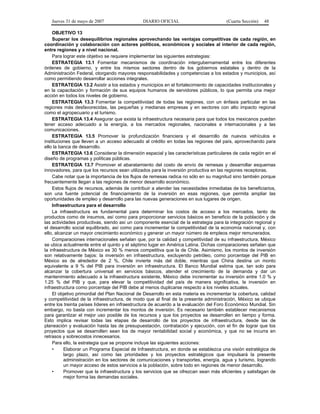 Jueves 31 de mayo de 2007 DIARIO OFICIAL (Cuarta Sección) 48
OBJETIVO 13
Superar los desequilibrios regionales aprovechando las ventajas competitivas de cada región, en
coordinación y colaboración con actores políticos, económicos y sociales al interior de cada región,
entre regiones y a nivel nacional.
Para lograr este objetivo se requiere implementar las siguientes estrategias:
ESTRATEGIA 13.1 Fomentar mecanismos de coordinación intergubernamental entre los diferentes
órdenes de gobierno, y entre los mismos sectores dentro de los gobiernos estatales y dentro de la
Administración Federal, otorgando mayores responsabilidades y competencias a los estados y municipios, así
como permitiendo desarrollar acciones integrales.
ESTRATEGIA 13.2 Asistir a los estados y municipios en el fortalecimiento de capacidades institucionales y
en la capacitación y formación de sus equipos humanos de servidores públicos, lo que permita una mejor
acción en todos los niveles de gobierno.
ESTRATEGIA 13.3 Fomentar la competitividad de todas las regiones, con un énfasis particular en las
regiones más desfavorecidas, las pequeñas y medianas empresas y en sectores con alto impacto regional
como el agropecuario y el turismo.
ESTRATEGIA 13.4 Asegurar que exista la infraestructura necesaria para que todos los mexicanos puedan
tener acceso adecuado a la energía, a los mercados regionales, nacionales e internacionales y a las
comunicaciones.
ESTRATEGIA 13.5 Promover la profundización financiera y el desarrollo de nuevos vehículos e
instituciones que lleven a un acceso adecuado al crédito en todas las regiones del país, aprovechando para
ello la banca de desarrollo.
ESTRATEGIA 13.6 Considerar la dimensión espacial y las características particulares de cada región en el
diseño de programas y políticas públicas.
ESTRATEGIA 13.7 Promover el abaratamiento del costo de envío de remesas y desarrollar esquemas
innovadores, para que los recursos sean utilizados para la inversión productiva en las regiones receptoras.
Cabe notar que la importancia de los flujos de remesas radica no sólo en su magnitud sino también porque
frecuentemente llegan a las regiones de menor desarrollo económico.
Estos flujos de recursos, además de contribuir a atender las necesidades inmediatas de los beneficiarios,
son una fuente potencial de financiamiento de la inversión en esas regiones, que permita ampliar las
oportunidades de empleo y desarrollo para las nuevas generaciones en sus lugares de origen.
Infraestructura para el desarrollo
La infraestructura es fundamental para determinar los costos de acceso a los mercados, tanto de
productos como de insumos, así como para proporcionar servicios básicos en beneficio de la población y de
las actividades productivas, siendo así un componente esencial de la estrategia para la integración regional y
el desarrollo social equilibrado, así como para incrementar la competitividad de la economía nacional y, con
ello, alcanzar un mayor crecimiento económico y generar un mayor número de empleos mejor remunerados.
Comparaciones internacionales señalan que, por la calidad y competitividad de su infraestructura, México
se ubica actualmente entre el quinto y el séptimo lugar en América Latina. Dichas comparaciones señalan que
la infraestructura de México es 30 % menos competitiva que la de Chile. Asimismo, los montos de inversión
son relativamente bajos: la inversión en infraestructura, excluyendo petróleo, como porcentaje del PIB en
México es de alrededor de 2 %, Chile invierte más del doble, mientras que China destina un monto
equivalente a 9 % del PIB para inversión en infraestructura. El Banco Mundial estima que, tan solo para
alcanzar la cobertura universal en servicios básicos, atender el crecimiento de la demanda y dar un
mantenimiento adecuado a la infraestructura existente, México debe incrementar su inversión entre 1.0 % y
1.25 % del PIB y que, para elevar la competitividad del país de manera significativa, la inversión en
infraestructura como porcentaje del PIB debe al menos duplicarse respecto a los niveles actuales.
El objetivo primordial del Plan Nacional de Desarrollo en esta materia es incrementar la cobertura, calidad
y competitividad de la infraestructura, de modo que al final de la presente administración, México se ubique
entre los treinta países líderes en infraestructura de acuerdo a la evaluación del Foro Económico Mundial. Sin
embargo, no basta con incrementar los montos de inversión. Es necesario también establecer mecanismos
para garantizar el mejor uso posible de los recursos y que los proyectos se desarrollen en tiempo y forma.
Esto implica revisar todas las etapas de desarrollo de los proyectos de infraestructura, desde las de
planeación y evaluación hasta las de presupuestación, contratación y ejecución, con el fin de lograr que los
proyectos que se desarrollen sean los de mayor rentabilidad social y económica, y que no se incurra en
retrasos y sobrecostos innecesarios.
Para ello, la estrategia que se propone incluye las siguientes acciones:
• Elaborar un Programa Especial de Infraestructura, en donde se establezca una visión estratégica de
largo plazo, así como las prioridades y los proyectos estratégicos que impulsará la presente
administración en los sectores de comunicaciones y transportes, energía, agua y turismo, logrando
un mayor acceso de estos servicios a la población, sobre todo en regiones de menor desarrollo.
• Promover que la infraestructura y los servicios que se ofrezcan sean más eficientes y satisfagan de
mejor forma las demandas sociales.
 