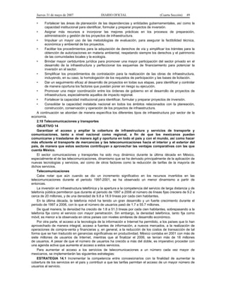 Jueves 31 de mayo de 2007 DIARIO OFICIAL (Cuarta Sección) 49
• Fortalecer las áreas de planeación de las dependencias y entidades gubernamentales, así como la
capacidad institucional para identificar, formular y preparar proyectos de inversión.
• Asignar más recursos e incorporar las mejores prácticas en los procesos de preparación,
administración y gestión de los proyectos de infraestructura.
• Impulsar un mayor uso de las metodologías de evaluación, para asegurar la factibilidad técnica,
económica y ambiental de los proyectos.
• Facilitar los procedimientos para la adquisición de derechos de vía y simplificar los trámites para la
obtención de autorizaciones en materia ambiental, respetando siempre los derechos y el patrimonio
de las comunidades locales y la ecología.
• Brindar mayor certidumbre jurídica para promover una mayor participación del sector privado en el
desarrollo de la infraestructura y perfeccionar los esquemas de financiamiento para potenciar la
inversión en el sector.
• Simplificar los procedimientos de contratación para la realización de las obras de infraestructura,
incluyendo, en su caso, la homologación de los requisitos de participación y las bases de licitación.
• Dar un seguimiento eficaz al desarrollo de proyectos en todas sus etapas, para identificar y controlar
de manera oportuna los factores que puedan poner en riesgo su ejecución.
• Promover una mejor coordinación entre los órdenes de gobierno en el desarrollo de proyectos de
infraestructura, especialmente aquellos de impacto regional.
• Fortalecer la capacidad institucional para identificar, formular y preparar proyectos de inversión.
• Consolidar la capacidad instalada nacional en todos los ámbitos relacionados con la planeación,
construcción, conservación y operación de los proyectos de infraestructura.
A continuación se abordan de manera específica los diferentes tipos de infraestructura por sector de la
economía.
2.10 Telecomunicaciones y transportes
OBJETIVO 14
Garantizar el acceso y ampliar la cobertura de infraestructura y servicios de transporte y
comunicaciones, tanto a nivel nacional como regional, a fin de que los mexicanos puedan
comunicarse y trasladarse de manera ágil y oportuna en todo el país y con el mundo, así como hacer
más eficiente el transporte de mercancías y las telecomunicaciones hacia el interior y el exterior del
país, de manera que estos sectores contribuyan a aprovechar las ventajas comparativas con las que
cuenta México.
El sector comunicaciones y transportes ha sido muy dinámico durante la última década en México,
especialmente el de las telecomunicaciones, dinamismo que se ha derivado principalmente de la aplicación de
nuevas tecnologías y servicios, así como de otros factores como la reducción de tarifas de la mayoría de
dichos servicios.
Telecomunicaciones
Cabe notar que aún cuando se dio un incremento significativo en los recursos invertidos en las
telecomunicaciones durante el periodo 1997-2001, se ha observado un menor dinamismo a partir de
entonces.
La inversión en infraestructura telefónica y la apertura a la competencia del servicio de larga distancia y de
telefonía pública permitieron que durante el periodo de 1997 a 2006 el número de líneas fijas creciera de 9.2 a
cerca de 20 millones, y de una densidad de 9.8 a 18.9 líneas por cada cien habitantes.
En la última década, la telefonía móvil ha tenido un gran desarrollo y un fuerte crecimiento durante el
periodo de 1997 a 2006, con lo que el número de usuarios pasó de 1.7 a 55.7 millones.
De igual manera, la densidad ha crecido de 1.8 a 51.3 líneas por cada cien habitantes, sobrepasando a la
telefonía fija como el servicio con mayor penetración. Sin embargo, la densidad telefónica, tanto fija como
móvil, es menor a la observada en otros países con niveles similares de desarrollo económico.
Por otra parte, el acceso a la tecnología de la información e Internet ha permitido, a los países que lo han
aprovechado de manera integral, acceso a fuentes de información, a nuevos mercados, a la realización de
operaciones de compra-venta y financieras y, en general, a la reducción de los costos de transacción de tal
forma que se han traducido en ganancias significativas en productividad. México contaba en 2001 con más de
siete millones de usuarios de Internet, mientras que al finalizar el 2006, se tenían más de 18 millones
de usuarios. A pesar de que el número de usuarios ha crecido a más del doble, es imperativo proceder con
una agenda activa que aumente el acceso a estos servicios.
Para aumentar el acceso a los servicios de telecomunicaciones a un número cada vez mayor de
mexicanos, se implementarán las siguientes estrategias:
ESTRATEGIA 14.1 Incrementar la competencia entre concesionarios con la finalidad de aumentar la
cobertura de los servicios en el país y contribuir a que las tarifas permitan el acceso de un mayor número de
usuarios al servicio.
 
