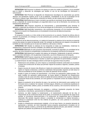 Jueves 31 de mayo de 2007 DIARIO OFICIAL (Cuarta Sección) 50
ESTRATEGIA 14.2 Promover la adhesión de actores en todos los niveles de gobierno y de la sociedad
para el diseño y desarrollo de estrategias que faciliten el uso de las tecnologías de información y
comunicación.
ESTRATEGIA 14.3 Promover el desarrollo de infraestructura tecnológica de conectividad que permita
alcanzar una penetración superior al 60 % de la población, consolidando el uso de la tecnología de los
servicios en cualquier lugar, desarrollando contenidos de interés y de alto impacto para la población.
ESTRATEGIA 14.4 Modernizar el marco normativo que permita el crecimiento de las telecomunicaciones,
el uso y desarrollo de nuevas tecnologías y la seguridad sobre el uso de la información, los servicios y las
transacciones electrónicas.
ESTRATEGIA 14.5 Proponer esquemas de financiamiento y autosustentablidad para fomentar la
aplicación y desarrollo de proyectos en el uso de las tecnologías de la información y su continuidad operativa.
ESTRATEGIA 14.6 Desarrollar mecanismos y las condiciones necesarias a fin de incentivar una mayor
inversión en la creación de infraestructura y en la prestación de servicios de telecomunicaciones.
Transportes
El transporte ha crecido a un ritmo similar al de la economía en su conjunto. Durante los últimos años la
inversión ha aumentado, sin embargo no ha sido suficiente para aumentar y modernizar la infraestructura de
manera significativa.
A diferencia de las telecomunicaciones, en materia de transporte la cobertura de los servicios es parecida
a la de otros países con grado de desarrollo similar. Sin embargo, las diferencias con respecto a los países de
la OCDE son más marcadas que en el caso de la telefonía o del acceso a Internet.
ESTRATEGIA 14.7 Ampliar la cobertura de los transportes en todas sus modalidades, modernizar la
infraestructura y proporcionar servicios confiables y de calidad para toda la población.
ESTRATEGIA 14.8 Abatir el costo económico del transporte, aumentar la seguridad y la comodidad de los
usuarios, así como fomentar la competitividad y la eficiencia en la prestación del servicio de transporte.
ESTRATEGIA 14.9 Modernizar la gestión del sistema de transporte, fortaleciendo el ejercicio normativo,
rector y promotor del Estado, a fin de garantizar el desarrollo y uso de la infraestructura de transporte.
ESTRATEGIA 14.10 Proponer esquemas de financiamiento y mejorar los ya existentes para fomentar el
desarrollo de proyectos de infraestructura e impulsar su papel como generador de oportunidades y empleos.
La implementación de estas estrategias deberá contemplar las siguientes líneas de política:
o Modernizar la red carretera, así como mejorar su conectividad brindando continuidad a la circulación
a través de la construcción de obras que permitan mejorar los accesos a regiones, ciudades, puertos
y fronteras.
o Asignar recursos de manera más eficiente en materia de conservación de carreteras, para que éstas
operen en mejores condiciones y conforme a estándares internacionales, logrando con ello reducir el
índice de accidentes en la red carretera y los costos de operación de los usuarios.
o Ampliar la gama de fuentes de financiamiento y de formas de participación público-privada. Con
estos modelos de asociación público-privada, se busca alentar el desarrollo de infraestructura
carretera, tanto de cuota como libre, elevar la calidad del servicio ofrecido a los usuarios, mejorar las
condiciones físicas de las carreteras, así como generar un importante número de empleos directos e
indirectos.
o Mejorar la prestación de los derechos de paso y los servicios de interconexión para explotar la red
ferroviaria como un sistema “sin costuras”, de forma segura, eficiente y en condiciones equitativas en
cuanto a oportunidad, calidad y precio, en beneficio de los usuarios y de la economía nacional en su
conjunto.
o Revitalizar el transporte ferroviario de pasajeros y continuar impulsando proyectos de trenes
suburbanos o interurbanos, aprovechando la infraestructura existente.
o Asimismo, se debe impulsar la modernización y el mantenimiento adecuado de las vías, el
mejoramiento de las condiciones físicas de los patios, el incremento en la capacidad de carga de los
puentes, la convivencia urbano-ferroviaria y la construcción de instalaciones para el transporte
intermodal. Ello también requerirá reforzar y consolidar la normatividad en materia ferroviaria y
continuar la cooperación entre los tres órdenes de gobierno, así como potenciar la convivencia
urbano-ferroviaria.
o Ampliar la infraestructura aeroportuaria instalada, a fin de hacer frente a la creciente demanda de
operaciones y servicios, así como desarrollar nuevos proyectos aeroportuarios vinculados con el
desarrollo regional, turístico y comercial de las diferentes regiones del país, para atender a diversas
regiones que padecen de problemas de insuficiencia de estos servicios.
 