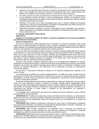 Jueves 31 de mayo de 2007 DIARIO OFICIAL (Cuarta Sección) 51
o Asimismo, en los siguientes años habrá que consolidar la reorganización del mercado de transporte
aéreo, como resultado del ingreso al mercado de empresas de bajo costo y alta eficiencia, para
alentar una competencia sana y abierta y generar un mejor servicio para los usuarios.
o En materia portuaria, los retos principales son la construcción de nuevos puertos y la modernización
de los existentes, además de llevar a cabo el reordenamiento costero y la regulación de las
actividades económicas que se realizan en los litorales nacionales, aprovechando mejor las ventajas
comparativas del transporte marítimo.
o Potenciar a los puertos como nodos articuladores para crear un sistema integrado de transporte
multimodal que reduzca los costos logísticos y fomenten la competitividad, para ofrecer servicios con
calidad y precios acordes a estándares internacionales.
o Desarrollar terminales, corredores y proyectos multimodales de gran envergadura, que permitan a
México constituirse en una plataforma logística que facilite los intercambios comerciales al interior y
hacia el resto del mundo.
2.11 Energía: electricidad e hidrocarburos
OBJETIVO 15
Asegurar un suministro confiable, de calidad y a precios competitivos de los insumos energéticos
que demandan los consumidores.
Sector de hidrocarburos
El sector de hidrocarburos deberá garantizar que se suministre a la economía el petróleo crudo, el gas
natural y los productos derivados que requiere el país, a precios competitivos, minimizando el impacto al
medio ambiente y con estándares de calidad internacionales. Ello requerirá de medidas que permitan elevar la
eficiencia y productividad en los distintos segmentos de la cadena productiva.
Uno de los retos más importantes consiste en detener y revertir la evolución desfavorable de las reservas
de hidrocarburos. Al ritmo de producción actual, las reservas probadas de petróleo crudo se agotarán en 9.3
años y las de gas natural en 9.7 años. El campo Cantarell, que actualmente aporta más de 50% de la
producción nacional de petróleo crudo, ha iniciado su etapa de declinación. Por lo que toca a la producción de
gas natural, si bien la tendencia muestra un crecimiento en los últimos años, dicho aumento no ha sido
suficiente para abatir las importaciones de este energético.
Aunado a esta situación, Petróleos Mexicanos carece de la tecnología para desarrollar los recursos
prospectivos en aguas ultra profundas y enfrenta restricciones para la explotación de campos en yacimientos
fronterizos. De no tomar las medidas requeridas para corregir lo anterior, se enfrentará un deterioro en las
finanzas de Petróleos Mexicanos y una disminución en la contribución del sector de hidrocarburos
a las finanzas públicas.
Por otro lado, la capacidad de refinación en México se ha mantenido prácticamente constante en los
últimos 15 años.
Las importaciones de gasolina han crecido significativamente y en 2006 casi cuatro de cada diez litros
consumidos en el país fueron suministrados por el exterior. Por su parte, en petroquímica existe una industria
desintegrada, con altos costos de producción y baja competitividad, lo que genera montos insuficientes de
inversión e importaciones crecientes.
Finalmente, Petróleos Mexicanos tiene áreas de oportunidad en materia de organización que le permitirían
operar con mayor eficiencia y mejorar la rendición de cuentas. También resulta indispensable realizar
acciones para elevar los estándares de seguridad y reducir el impacto ambiental de la actividad petrolera. En
este sentido, es necesario fomentar la introducción de las mejores prácticas de gobierno corporativo y de
mecanismos que permitan un mejor manejo y utilización de los hidrocarburos, con seguridad y
responsabilidad ambiental.
Las estrategias que se desarrollarán para alcanzar los objetivos del sector, enfrentar los retos y resolver
sus problemáticas son las siguientes:
ESTRATEGIA 15.1 Fortalecer las atribuciones rectoras del Estado sobre las reservas y la administración
óptima de los recursos, procurando equilibrar la extracción de hidrocarburos y la incorporación de reservas, a
fin de garantizar que las generaciones futuras de mexicanos gocen de los beneficios de la riqueza del
subsuelo nacional.
ESTRATEGIA 15.2 Fortalecer la exploración y producción de crudo y gas, la modernización y ampliación
de la capacidad de refinación, el incremento en la capacidad de almacenamiento, suministro y transporte, y el
desarrollo de plantas procesadoras de productos derivados y gas.
ESTRATEGIA 15.3 Fomentar mecanismos de cooperación para la ejecución de proyectos de
infraestructura energética de alta tecnología, así como promover proyectos de investigación y desarrollo
tecnológico que aporten las mejores soluciones a los retos que enfrenta el sector.
ESTRATEGIA 15.4 Revisar el marco jurídico para hacer de éste un instrumento de desarrollo del sector,
fortaleciendo a Petróleos Mexicanos y promoviendo mejores condiciones de competencia en aquellas áreas
en las que, por sus características, se incorpore inversión complementaria.
 