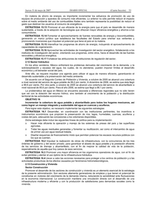 Jueves 31 de mayo de 2007 DIARIO OFICIAL (Cuarta Sección) 53
En materia de ahorro de energía, es importante incrementar los esfuerzos de promoción de uso de
equipos de producción y aparatos de consumo más eficientes. Lo anterior no sólo permite reducir el impacto
sobre el medio ambiente del uso de combustibles fósiles sino también representa la posibilidad de reducir el
gasto que destinan los usuarios al consumo de energéticos.
ESTRATEGIA 15.13 Promover el uso eficiente de la energía para que el país se desarrolle de manera
sustentable, a través de la adopción de tecnologías que ofrezcan mayor eficiencia energética y ahorros a los
consumidores.
ESTRATEGIA 15.14 Fomentar el aprovechamiento de fuentes renovables de energía y biocombustibles,
generando un marco jurídico que establezca las facultades del Estado para orientar sus vertientes y
promoviendo inversiones que impulsen el potencial que tiene el país en la materia.
ESTRATEGIA 15.15 Intensificar los programas de ahorro de energía, incluyendo el aprovechamiento de
capacidades de cogeneración.
ESTRATEGIA 15.16 Aprovechar las actividades de investigación del sector energético, fortaleciendo a los
institutos de investigación del sector, orientando sus programas, entre otros, hacia el desarrollo de las fuentes
renovables y eficiencia energética.
ESTRATEGIA 15.17 Fortalecer las atribuciones de instituciones de regulación del sector.
2.12 Sector hidráulico
En los años venideros, México enfrentará los problemas derivados del crecimiento de la demanda, y la
sobreexplotación y escasez del agua, los cuales, de no atenderse, pueden imponer límites al desarrollo
económico y al bienestar social del país.
Ante ello, se requiere impulsar una agenda para utilizar el agua de manera eficiente, garantizando el
desarrollo sustentable y la preservación del medio ambiente.
De acuerdo con el Segundo Conteo de Población y Vivienda, a octubre de 2005 se alcanzó una cobertura
a nivel nacional del servicio de agua potable de 89.2 por ciento. A diciembre de 2006, se estima que ésta llegó
a 89.6 por ciento. Por otra parte, a octubre de 2005 se alcanzó una cobertura del servicio de alcantarillado a
nivel nacional de 85.6 por ciento. Para el año 2006, se estima que llegó a 86.1 por ciento.
La problemática del agua en México se encuentra asociada a diferencias regionales que no sólo tienen
que ver con la dotación del recurso hídrico, sino también al crecimiento de la población y la distribución
territorial de las actividades económicas.
OBJETIVO 16
Incrementar la cobertura de agua potable y alcantarillado para todos los hogares mexicanos, así
como lograr un manejo integrado y sustentable del agua en cuencas y acuíferos.
Para lograr este objetivo, es necesario implementar las siguientes estrategias:
ESTRATEGIA 16.1 Desarrollar, en coordinación con las instituciones pertinentes, los incentivos e
instrumentos económicos que propicien la preservación de ríos, lagos, humedales, cuencas, acuíferos y
costas del país, adecuando las concesiones a los volúmenes disponibles.
Dicha estrategia debe incluir las siguientes líneas de política para su implementación:
o Hacer más eficiente la operación y manejo de los sistemas de presas del país y las superficies
agrícolas.
o Tratar las aguas residuales generadas y fomentar su reutilización, así como el intercambio de agua
de primer uso por agua residual tratada.
o Diseñar esquemas de financiamiento mixto que permitan potenciar los escasos recursos públicos con
los que se cuentan.
ESTRATEGIA 16.2 Impulsar la realización de obras de infraestructura, con la concurrencia de los tres
órdenes de gobierno y del sector privado, para garantizar el abasto de agua potable y la prestación eficiente
de los servicios de drenaje y alcantarillado, con el fin de mejorar la calidad de vida de la población,
especialmente de aquella que hoy carece de esos servicios.
ESTRATEGIA 16.3 Promover una mayor eficiencia en los organismos operadores de agua, con el fin de
evitar pérdidas y alentar el uso óptimo de la infraestructura hidráulica.
ESTRATEGIA 16.4 Llevar a cabo las acciones necesarias para proteger a los centros de población y a las
actividades productivas de los efectos causados por fenómenos hidrometeorológicos.
2.13 Construcción y Vivienda
Sector Construcción
Promover el desarrollo de los sectores de construcción y vivienda es un elemento esencial de la estrategia
de la presente administración. Son sectores altamente generadores de empleos y que tienen el potencial de
constituirse en motores del crecimiento de la demanda interna, reduciendo la sensibilidad ante fluctuaciones
en la economía internacional. La construcción mantiene una vinculación directa con el desarrollo de una
infraestructura moderna y eficiente y con la producción de satisfactores para demandas sociales como la
vivienda.
 