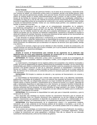 Jueves 31 de mayo de 2007 DIARIO OFICIAL (Cuarta Sección) 54
Sector Vivienda
La vivienda constituye la base del patrimonio familiar y es el centro de la convivencia y desarrollo social.
Una vivienda de calidad, con certidumbre jurídica sobre su propiedad, permite a las familias generar mayor
riqueza, tanto para las generaciones actuales, como para las futuras. Durante la presente administración, la
política de vivienda tendrá un sentido preponderantemente social y buscará, en todo momento, ampliar el
acceso de las familias de menores recursos a una vivienda, atendiendo sus necesidades, preferencias y
prioridades a lo largo de su ciclo de vida. Además se buscará promover herramientas de política pública para
garantizar la seguridad jurídica de los proyectos de construcción y de vivienda, permitiendo un mayor acceso
a fuentes de financiamiento formales. Contar con una vivienda propia permite a los ciudadanos adquirir y
heredar un patrimonio a sus hijos.
La demanda habitacional tiene su origen en el comportamiento demográfico de la población.
Las tendencias demográficas en un horizonte de 25 años (2005-2030) apuntan a que se integrará un
promedio de 650 mil hogares nuevos por año. Con este ritmo, la demanda de vivienda alcanzará una cifra
cercana a los 3.9 millones durante los seis años de la presente administración que, sumados a las 2.1
millones de familias que hoy requieren de habitación independiente, representa la necesidad de impulsar la
oferta de 6 millones de viviendas. Asimismo, en secciones anteriores de este capítulo se han documentado los
rezagos existentes en términos de desarrollo de infraestructura.
A esta demanda se agregan deficiencias e insuficiencias en la identificación del suelo apropiado para
desarrollo económico y desarrollo habitacional por su disponibilidad de servicios e infraestructura, así como la
necesidad de realizar mejoras o ampliaciones a más de un millón de viviendas que lo requieren, y de hacer
frente al fenómeno de habitaciones que se extendieron sin disponer de servicios como agua potable, drenaje
o luz eléctrica.
A pesar de los avances y logros que se han obtenido en años recientes, el sector de construcción y de
vivienda enfrenta una serie de retos para el futuro inmediato, por lo que la presente administración tendrá un
objetivo general y sus respectivas estrategias:
OBJETIVO 17
Ampliar el acceso al financiamiento para vivienda de los segmentos de la población más
desfavorecidos así como para emprender proyectos de construcción en un contexto de desarrollo
ordenado, racional y sustentable de los asentamientos humanos.
ESTRATEGIA 17.1 Brindar certidumbre jurídica sobre la propiedad a través de la homologación de
registros públicos de la propiedad, catastros municipales y rurales, y de la obligatoriedad del registro público
de inmueble.
La modernización y homologación de los registros públicos de la propiedad y los catastros municipales y
rurales, así como la obligatoriedad de registrar públicamente las propiedades inmuebles, son los instrumentos
fundamentales para ofrecer la certidumbre jurídica para las familias y para los proyectos de construcción. Ello
permitirá a las familias potenciar el valor de su patrimonio, garantizar su heredabilidad o transmisión de
dominio sin conflicto, y acceder a fuentes formales de financiamiento en beneficio de su propia calidad de
vida. En términos de la construcción, la certidumbre jurídica es necesaria para poder emprender proyectos
más ambiciosos.
ESTRATEGIA 17.2 Ampliar la cobertura de atención y las opciones de financiamiento a la vivienda y
construcción.
La disponibilidad de financiamiento para vivienda debe responder tanto a las diferentes necesidades,
preferencias y prioridades de la población, como a la evolución que presenten las familias a lo largo de sus
distintos ciclos. Para ello, es indispensable promover una mayor movilidad del patrimonio que permita a los
hogares aspirar a mejorar el tamaño y características de su vivienda de acuerdo a su ingreso, capacidad de
pago y necesidades específicas en cada etapa de su vida. Asimismo, es necesario fomentar el desarrollo de
nuevos instrumentos y opciones de financiamiento que permitan a las empresas del sector conseguir los
recursos suficientes para sus proyectos, así como diversificar el riesgo asociado a los mismos. El gobierno
federal apoyará esta estrategia mediante el otorgamiento de seis millones de créditos para la construcción,
adquisición o remodelación de vivienda.
ESTRATEGIA 17.3 Incrementar la disponibilidad de suelo apto para el desarrollo económico y para la
construcción de vivienda.
Para desarrollar esta estrategia se requiere impulsar los mecanismos financieros para la creación de
reservas territoriales tanto con vocación económica como habitacional, en los tres órdenes de gobierno,
sujetos a disposiciones que garanticen el desarrollo de proyectos de construcción y habitacionales en un
entorno urbano ordenado, con certidumbre jurídica, con infraestructura adecuada y servicios sustentables.
ESTRATEGIA 17.4 Reaprovechamiento de la infraestructura urbana y su equipamiento existente,
reduciendo, por un lado, presiones en las finanzas públicas de los estados y municipios y, por el otro, el
impacto que la ubicación de los proyectos de construcción y de vivienda pudiese tener en la calidad y costo
de vida de sus habitantes.
En el contexto de la estrategia, se incrementará la participación recíproca de la Federación, los estados y
los municipios para generar los incentivos necesarios para actualizar y homologar reglamentos, normas
y códigos de construcción por zonas geográficas y climáticas. Para ello se requiere de una adecuada
coordinación interinstitucional y entre los tres órdenes de gobierno.
 