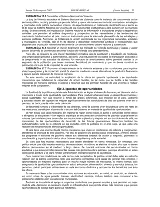 Jueves 31 de mayo de 2007 DIARIO OFICIAL (Cuarta Sección) 55
ESTRATEGIA 17.5 Consolidar el Sistema Nacional de Vivienda.
La Ley de Vivienda establece el Sistema Nacional de Vivienda como la instancia de concurrencia de los
sectores público, social y privado que permite definir y operar de manera concertada los objetivos, estrategias
y prioridades de la política nacional en el ramo. Un aspecto decisivo en materia de planificación en el sector es
el de dotar al Sistema Nacional de Vivienda de los instrumentos institucionales para cumplir con su mandato
de ley. En este sentido, se impulsará un Sistema Nacional de Información e Indicadores dirigido a registrar las
variables que permitan el análisis diagnóstico y prospectivo de las necesidades y las tendencias del
crecimiento habitacional en el país, como un instrumento para la adecuada planeación de las estrategias y
acciones públicas. Asimismo, se fortalecerá la acción coordinada de los organismos nacionales, estatales
y municipales de vivienda, con el fin de diseñar y desarrollar instrumentos jurídicos e institucionales que
propicien una producción habitacional en armonía con un crecimiento urbano racional y sustentable.
ESTRATEGIA 17.6 Generar un mayor dinamismo del mercado de vivienda seminueva y usada, y asistir
para el desarrollo de un mercado eficiente y activo de vivienda para arrendamiento.
Para ello, se requiere de una mayor flexibilidad normativa para la sustitución y liquidación de hipotecas,
una simplificación procesal y administrativa, así como una reducción de los costos de transacción asociados a
la compra-venta y los traslados de dominio. Un mercado de arrendamiento activo permitirá atender a un
segmento de la población que desea mantener flexibilidad de movimiento y que no desea constituir su
patrimonio por la vía de la propiedad de una vivienda.
ESTRATEGIA 17.7 Promover el mejoramiento de la vivienda existente y las condiciones para impulsar
vivienda progresiva y la producción social de vivienda, mediante nuevas alternativas de productos financieros
y apoyos para la población de menores ingresos.
En este sentido, se estimulará la ampliación de la oferta sin garantía hipotecaria y se impulsarán
mecanismos que fortalezcan la capacidad de ahorro familiar, de tal modo que se facilite a las familias
mexicanas de menores ingresos el acceso a recursos que les permitan hacerse de una vivienda o realizar
mejoras en la que poseen.
Eje 3. Igualdad de oportunidades
La finalidad de la política social de esta Administración es lograr el desarrollo humano y el bienestar de los
mexicanos a través de la igualdad de oportunidades. Para conducir a México hacia un desarrollo económico y
social sustentable hay que resolver a fondo las graves diferencias que imperan en el país. Gobierno
y sociedad deben ser capaces de mejorar significativamente las condiciones de vida de quienes viven en la
pobreza, es decir, casi la mitad de la población.
El desarrollo humano y el bienestar de las personas, tanto de quienes viven en pobreza como del resto de
los mexicanos, constituyen el centro de la acción del Gobierno en materia de igualdad de oportunidades.
El Plan busca que cada mexicano, sin importar la región donde nació, el barrio o comunidad donde creció
o el ingreso de sus padres –y en especial aquel que se encuentra en condiciones de pobreza– pueda tener las
mismas oportunidades para desarrollar sus aspiraciones a plenitud y mejorar así sus condiciones de vida, sin
menoscabo de las oportunidades de desarrollo de las futuras generaciones. Reconoce también las
particularidades tanto de la pobreza en las ciudades como la pobreza en el área rural, ya que cada una
requiere de mecanismos de atención particulares.
El país tiene una enorme deuda con los mexicanos que viven en condiciones de pobreza y marginación;
atenderlos es prioridad de este gobierno. Por ello, se propone una política social integral que, primero, articule
los programas y acciones de gobierno desde sus diferentes ámbitos de acción y, segundo, promueva la
coordinación y la participación de los otros órdenes de gobierno y de la sociedad.
Es claro que hay muchas necesidades que deben atenderse en forma inmediata. Sin embargo, una
política social que sólo resuelva este tipo de necesidades, no sólo no es efectiva ni viable, sino que no tienen
efectos permanentes en el mediano y largo plazos. Se buscará entonces dar oportunidades en forma
equitativa y que éstas permitan resolver las causas más profundas de la pobreza, para que el cambio en estas
condiciones perdure y se logre romper la transmisión intergeneracional de la pobreza.
Para mejorar las condiciones de vida de los más necesitados, la política social debe estar en estrecha
relación con la política económica. Sólo una economía competitiva será capaz de generar más empleos y
oportunidades de mayores ingresos para un mucho mayor número de mexicanos. Al mismo tiempo, sólo
asegurando la igualdad de oportunidades en salud, educación, alimentación, vivienda y servicios básicos, las
personas podrán participar activamente en esta economía dinámica y aprovechar los beneficios que ésta
les ofrece.
Es necesario llevar a las comunidades más acciones en educación, en salud, en nutrición, en vivienda,
así como obras de agua potable, drenaje, electricidad, caminos, incluso teléfono para comunicar a las
poblaciones distantes con las cabeceras municipales.
También es importante el apoyo a proyectos productivos que generen empleo y que permitan un mejor
nivel de vida. Asimismo, es necesario invertir en infraestructura que permita atraer más recursos y que genere
oportunidades de trabajo digno para sus habitantes.
 