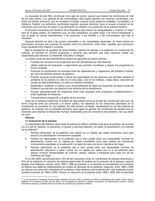Jueves 31 de mayo de 2007 DIARIO OFICIAL (Cuarta Sección) 56
La propuesta de este Plan, al articular cinco ejes de acción, supone que mejorar las condiciones de vida
de los más pobres, y en general de las comunidades, sólo puede lograrse con acciones coordinadas y en
todos los frentes, asimismo, que es necesario el trabajo conjunto entre gobiernos estatales, municipales y el
Gobierno Federal. Los esfuerzos coordinados lograrán avances efectivos hacia el acceso universal de los
mexicanos a los servicios de salud, a una educación de calidad y a la superación de la pobreza extrema.
El principal instrumento del Gobierno de la República para reducir las desigualdades y construir un mejor
país es el gasto público. Es imperativo que, en esta perspectiva, se gaste mejor y en forma transparente, y
que el gasto se oriente efectivamente a las personas, a las familias y a las comunidades que más lo
necesitan.
Especial atención se dará a los grupos vulnerables o con necesidades especiales. Al mismo tiempo se
promoverán acciones que propicien la equidad entre los mexicanos, entre otras, aquellas que promuevan
mayor igualdad entre mujeres y hombres.
Bajo la perspectiva de igualdad de oportunidades, además de atender a la población en condiciones de
pobreza, se pondrán en marcha programas y acciones que permitan que cada mexicano amplíe sus
capacidades para alcanzar un desarrollo más pleno e integral.
La política social de esta Administración tendrá los siguientes principios rectores:
• Focalizar los recursos en los programas que han demostrado ser más efectivos.
• Utilizar sistemas de evaluación y seguimiento que permitan monitorear y mejorar los programas en
forma constante.
• Promover la coordinación de acciones entre las dependencias y organismos del Gobierno Federal,
así como los distintos órdenes de gobierno.
• Priorizar acciones encaminadas a elevar las capacidades de las personas que permitan resolver el
problema de la pobreza no sólo en el corto plazo, sino en el mediano y largo plazo, atacando las
causas de esta problemática y no sólo sus efectos inmediatos.
• Desarrollar e implantar un padrón único de beneficiarios de todos los programas de apoyo social del
Gobierno que permita una cobertura más eficiente de los beneficiarios.
• Vincular adecuadamente los programas para crear sinergias entre programas complementarios y
evitar duplicidad de esfuerzos.
• Transparentar la asignación y el gasto de los recursos.
Lejos de un enfoque asistencial, el énfasis de esta política social es brindar las condiciones para que, de
forma conjunta entre las personas y el sector público, los derechos de los mexicanos plasmados en la
Constitución se conviertan en una realidad. De esta manera, el Estado, representado en los tres órdenes de
gobierno, en conjunto con la sociedad mexicana, será capaz de generar las condiciones de equidad que se
necesitan para alcanzar el Desarrollo Humano Sustentable para los mexicanos del presente y los que están
por venir.
Pobreza
3.1 Superación de la pobreza
La metodología del Gobierno para medir la pobreza en México identifica tres tipos de pobreza, de acuerdo
con el nivel de ingresos, la educación, el acceso a servicios básicos y de salud, la alimentación y la vivienda
de la población1:
1. Pobreza alimentaria: es la población que cuenta con un ingreso per cápita insuficiente como para
adquirir una alimentación mínimamente aceptable.
2. Pobreza de capacidades: es la población que si bien puede cubrir sus necesidades mínimas de
alimentación, cuenta con un ingreso per cápita insuficiente como para realizar las inversiones
mínimamente aceptables en la educación y la salud de cada uno de los miembros del hogar.
3. Pobreza patrimonial: es la población que si bien puede cubrir sus necesidades mínimas de
alimentación, educación y salud, cuenta con un ingreso per cápita que no le es suficiente para
adquirir mínimos indispensables de vivienda, vestido, calzado y transporte para cada uno de los
miembros del hogar.
En el año 2005, aproximadamente 18% de los mexicanos vivían en condiciones de pobreza alimentaria y
47% de la población en situación de pobreza patrimonial. El análisis de la evolución de la pobreza nacional
destaca tres hallazgos: primero, entre 1994 y 1996 se presentó un incremento sin precedentes en la pobreza
en México que deterioró drásticamente los niveles de bienestar de la población. Segundo, entre 1996 y 2005
se observa una reducción importante de la pobreza. Cabe destacar que la disminución más acelerada ocurrió
durante el periodo de 1996 a 2000. Tercero, la reducción en la pobreza entre 1996 y 2005 sólo ha permitido
1 La Ley General de Desarrollo Social (LGDS) establece que para medir la pobreza se utiliza la metodología del Comité Técnico para la
Medición de la Pobreza (CTMP) del año 2002, con el propósito de permitir un análisis comparativo con estimaciones previas y brindar
información oportuna y confiable sobre la evolución de la pobreza por ingresos en México.
 