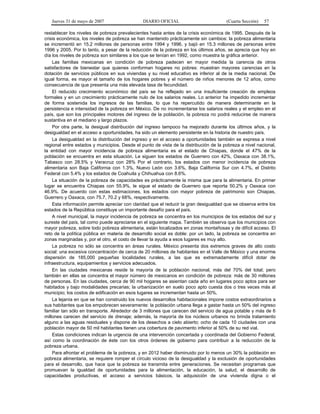 Jueves 31 de mayo de 2007 DIARIO OFICIAL (Cuarta Sección) 57
restablecer los niveles de pobreza prevalecientes hasta antes de la crisis económica de 1995. Después de la
crisis económica, los niveles de pobreza se han mantenido prácticamente sin cambios: la pobreza alimentaria
se incrementó en 15.2 millones de personas entre 1994 y 1996, y bajó en 15.3 millones de personas entre
1996 y 2005. Por lo tanto, a pesar de la reducción de la pobreza en los últimos años, se aprecia que hoy en
día los niveles de pobreza son similares a los que se tenían en 1992, como muestra la gráfica anterior.
Las familias mexicanas en condición de pobreza padecen en mayor medida la carencia de otros
satisfactores de bienestar que quienes conforman hogares no pobres: muestran mayores carencias en la
dotación de servicios públicos en sus viviendas y su nivel educativo es inferior al de la media nacional. De
igual forma, es mayor el tamaño de los hogares pobres y el número de niños menores de 12 años, como
consecuencia de que presenta una más elevada tasa de fecundidad.
El reducido crecimiento económico del país se ha reflejado en una insuficiente creación de empleos
formales y en un crecimiento prácticamente nulo de los salarios reales. Lo anterior ha impedido incrementar
de forma sostenida los ingresos de las familias, lo que ha repercutido de manera determinante en la
persistencia e intensidad de la pobreza en México. De no incrementarse los salarios reales y el empleo en el
país, que son los principales motores del ingreso de la población, la pobreza no podrá reducirse de manera
sustantiva en el mediano y largo plazos.
Por otra parte, la desigual distribución del ingreso tampoco ha mejorado durante los últimos años, y la
desigualdad en el acceso a oportunidades, ha sido un elemento persistente en la historia de nuestro país.
La desigualdad en la distribución del ingreso y en el acceso a oportunidades también se expresa a nivel
regional entre estados y municipios. Desde el punto de vista de la distribución de la pobreza a nivel nacional,
la entidad con mayor incidencia de pobreza alimentaria es el estado de Chiapas, donde el 47% de la
población se encuentra en esta situación. Le siguen los estados de Guerrero con 42%, Oaxaca con 38.1%,
Tabasco con 28.5% y Veracruz con 28% Por el contrario, los estados con menor incidencia de pobreza
alimentaria son Baja California con 1.3%, Nuevo León con 3.6%, Baja California Sur con 4.7%, el Distrito
Federal con 5.4% y los estados de Coahuila y Chihuahua con 8.6%.
La situación de la pobreza de capacidades es prácticamente la misma que para la alimentaria. En primer
lugar se encuentra Chiapas con 55.9%, le sigue el estado de Guerrero que reporta 50.2% y Oaxaca con
46.9%. De acuerdo con estas estimaciones, los estados con mayor pobreza de patrimonio son Chiapas,
Guerrero y Oaxaca, con 75.7, 70.2 y 68%, respectivamente.
Esta información permite apreciar con claridad que el reducir la gran desigualdad que se observa entre los
estados de la República constituye un importante desafío para el país.
A nivel municipal, la mayor incidencia de pobreza se concentra en los municipios de los estados del sur y
sureste del país, tal como puede apreciarse en el siguiente mapa. También se observa que los municipios con
mayor pobreza, sobre todo pobreza alimentaria, están localizados en zonas montañosas y de difícil acceso. El
reto de la política pública en materia de desarrollo social es doble: por un lado, la pobreza se concentra en
zonas marginadas y, por el otro, el costo de llevar la ayuda a esos lugares es muy alto.
La pobreza no sólo se concentra en áreas rurales. México presenta dos extremos graves de alto costo
social: una excesiva concentración de cerca de 20 millones de habitantes en el Valle de México y una enorme
dispersión de 185,000 pequeñas localidades rurales, a las que es extremadamente difícil dotar de
infraestructura, equipamientos y servicios adecuados.
En las ciudades mexicanas reside la mayoría de la población nacional, más del 70% del total; pero
también en ellas se concentra el mayor número de mexicanos en condición de pobreza: más de 30 millones
de personas. En las ciudades, cerca de 90 mil hogares se asientan cada año en lugares poco aptos para ser
habitados y bajo modalidades precarias; la urbanización en suelo poco apto cuesta dos o tres veces más al
municipio; los costos de edificación en esos lugares se incrementan hasta un 50%.
La lejanía en que se han construido los nuevos desarrollos habitacionales impone costos extraordinarios a
sus habitantes que los empobrecen severamente: la población urbana llega a gastar hasta un 50% del ingreso
familiar tan sólo en transporte. Alrededor de 3 millones que carecen del servicio de agua potable y más de 6
millones carecen del servicio de drenaje; además, la mayoría de los núcleos urbanos no brinda tratamiento
alguno a las aguas residuales y dispone de los desechos a cielo abierto; ocho de cada 10 ciudades con una
población mayor de 50 mil habitantes tienen una cobertura de pavimento inferior al 50% de su red vial.
Estas condiciones indican la urgencia de una intervención concertada y coordinada del Gobierno Federal,
así como la coordinación de éste con los otros órdenes de gobierno para contribuir a la reducción de la
pobreza urbana.
Para afrontar el problema de la pobreza, y en 2012 haber disminuido por lo menos un 30% la población en
pobreza alimentaria, se requiere romper el círculo vicioso de la desigualdad y la exclusión de oportunidades
para el desarrollo, que hace que la pobreza se transmita entre generaciones. Se necesitan programas que
promuevan la igualdad de oportunidades para la alimentación, la educación, la salud, el desarrollo de
capacidades productivas, el acceso a servicios básicos, la adquisición de una vivienda digna o el
 