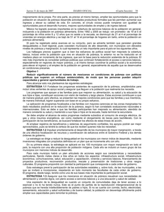 Jueves 31 de mayo de 2007 DIARIO OFICIAL (Cuarta Sección) 58
mejoramiento de la propia. Por otra parte, es preciso al mismo tiempo, ampliar las oportunidades para que la
población en situación de pobreza desarrolle actividades productivas formales que les permitan aumentar sus
ingresos y elevar su calidad de vida. En concreto, el círculo vicioso puede romperse con igualdad de
oportunidades para el desarrollo humano, mejores oportunidades de empleo y de ingreso laboral.
México ha logrado avances importantes en la cobertura de servicios básicos de la población en general,
incluyendo a la población en pobreza alimentaria. Entre 1992 y 2005 se redujo –en promedio– de 19 al 5 el
porcentaje de niños entre 8 y 12 años que no asiste a la escuela, se disminuyó de 21 al 4 el porcentaje de
viviendas sin energía eléctrica y se bajó de 51 al 14 el porcentaje de hogares sin baño, entre la población en
pobreza alimentaria.
El país ha registrado estos avances en su conjunto, pero se advierte también que persisten grandes
desigualdades a nivel regional, pues coexisten municipios de alto desarrollo, con municipios con elevados
niveles de pobreza y marginación, lo cual representa un reto importante para el país en los siguientes años.
Los hallazgos previos sugieren que si bien los esfuerzos de política social han mejorado la cobertura
básica, incluso entre la población que vive en situación de pobreza, lo anterior no se ha traducido en el
mediano plazo en incremento de los ingresos, que son la base para la reducción sostenida de la pobreza. El
reto más importante es consolidar políticas públicas que continúen fortaleciendo el acceso a servicios básicos,
especialmente en regiones de mayor pobreza, y al mismo tiempo coordinar la política social y la económica
para elevar el ingreso y el empleo de la población en general, especialmente de aquella que se desenvuelve
en condiciones precarias.
Objetivo 1
Reducir significativamente el número de mexicanos en condiciones de pobreza con políticas
públicas que superen un enfoque asistencialista, de modo que las personas puedan adquirir
capacidades y generar oportunidades de trabajo.
Para alcanzar esto nos planteamos las siguientes estrategias:
ESTRATEGIA 1.1 Fortalecer los programas existentes de superación de la pobreza, ampliándolos para
incluir otras vertientes de apoyo social y asegurar que lleguen a la población que realmente los necesita.
Los programas que apoyan a las familias para que mejoren su alimentación, su salud y la educación de
sus hijos e hijas, constituyen acciones con visión de mediano y largo plazos. Estas acciones contribuyen a que
de manera gradual, pero efectiva, se presenten las mejores condiciones para que las familias y sus miembros,
de manera individual, logren superarse con base en su propio esfuerzo.
La aplicación de programas focalizados a las familias con mayores carencias en las zonas marginadas ha
dado resultados positivos en la reducción de la pobreza, según lo han constatado evaluaciones nacionales e
internacionales. Esto se debe a que las familias participantes han mejorado su alimentación, atendido de
manera constante su salud y mantenido a sus hijas e hijos en la escuela, hasta terminar la secundaria.
Se debe ampliar el alcance de estos programas mediante subsidios al consumo de energía eléctrica, de
gas y otros insumos energéticos, así como mediante el otorgamiento de becas para bachillerato. Con la
participación de los beneficiarios, se buscará fortalecer los efectos de estas líneas de acción.
Al emplear registros de beneficiarios y sistemas de seguimiento confiables, los apoyos podrán ser mejor
aprovechados, pues se tendrá la certeza de que los reciben quienes más los necesitan.
ESTRATEGIA 1.2 Impulsar prioritariamente el desarrollo de los municipios de mayor marginación, a través
de una efectiva focalización de recursos y coordinación de esfuerzos entre el Gobierno Federal y los demás
órdenes de gobierno.
La estrategia se dirige a reducir la desigualdad en los municipios con menor índice de desarrollo, mediante
inversiones integrales con propósitos definidos en un plan que se incremente año con año.
En su primera etapa, la estrategia se aplicará en los 100 municipios con mayor marginación en todo el
país, la mayoría con una alta proporción de población indígena. Cada año se incluirá un nuevo grupo de los
municipios con menores índices de desarrollo.
Para cada municipio habrá un plan articulado de acciones según sus características y necesidades
particulares, fijando metas claras a tres años en todos los aspectos: infraestructura social, infraestructura
económica, comunicaciones, salud, educación y capacitación, vivienda y servicios básicos, financiamiento de
proyectos productivos, reconversión productiva, rescate y preservación de tradiciones y otros rasgos
culturales. El programa propondrá con claridad la participación que corresponde a cada orden de gobierno.
Esta estrategia prevé la participación de las autoridades estatales y, sobre todo, de las municipales, a las
que se invitará a incorporarse, respetando en todo momento las facultades de cada orden de gobierno.
El programa, desde luego, tendrá como una de sus bases más importantes la participación social.
ESTRATEGIA 1.3 Asegurar que los mexicanos en situación de pobreza resuelvan sus necesidades de
alimentación y vivienda digna, con pleno acceso a servicios básicos y a una educación y salud de calidad.
Una expresión de la desigualdad es cuando un conjunto de comunidades deja de tener acceso a lo
esencial o no lo ha tenido nunca. Este es el punto de partida de la reproducción intergeneracional de la
pobreza que se hereda indefectiblemente de padres a hijos. Si no se cuenta con comida, techo, electricidad,
saneamiento, educación y salud suficientes y de buena calidad, la población en desventaja difícilmente podrá
ampliar sus capacidades para remontar la pobreza.
 
