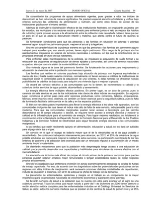 Jueves 31 de mayo de 2007 DIARIO OFICIAL (Cuarta Sección) 59
Se consolidarán los programas de apoyo alimentario vigentes, pues gracias a ellos los índices de
desnutrición se han reducido de manera significativa. Se prestará especial atención a fortalecer y unificar bajo
criterios comunes las vertientes de alimentación y nutrición, así como otras líneas de acción de las
instituciones públicas en el mismo sentido.
Además de estimular la coordinación efectiva de las instituciones federales, se propiciarán acuerdos con
los estados, los municipios y los sectores social y privado para enfrentar juntos el reto de mejorar los hábitos
de nutrición y para proveer apoyos a la alimentación entre la población más necesitada. México tiene que ser
un país en el que se abata la desnutrición infantil y materna, que atenta contra el futuro de quienes la
padecen.
Se fomentarán condiciones para que las personas y las familias en situación de pobreza y pobreza
extrema logren adquirir un patrimonio propio, mejoren el actual y lo legalicen.
Una de las características de la pobreza extrema es que las personas y las familias sin patrimonio alguno
trabajan para aquellas que, aun siendo pobres, tienen algún patrimonio. Otro rasgo de la pobreza son los
asentamientos irregulares en solares de terrenos nacionales o similares, en los que la incertidumbre de la
propiedad amenaza el futuro de sus habitantes.
Para enfrentar estas manifestaciones de la pobreza, se impulsará la adquisición de suelo formal y se
reforzarán los programas de regularización de tierras ejidales y comunales, así como de terrenos nacionales
ocupados, siempre con una visión de sustentabilidad ambiental.
Una vivienda digna es la base del patrimonio familiar. Se fortalecerán las acciones para mejoramiento y
adquisición de viviendas entre la población con menores ingresos.
Las familias que residen en colonias populares bajo situación de pobreza, con ingresos equivalentes a
menos de dos y hasta cuatro salarios mínimos, normalmente no tienen acceso a créditos de instituciones de
seguridad social ni comerciales para la adquisición de una vivienda. A estas familias se ofrecerán nuevas
posibilidades de créditos de bajo costo para adquirir una vivienda digna o mejorar la propia.
Se dotará del servicio eléctrico a las comunidades que no lo tienen; se incrementará la calidad y la
cobertura de los servicios de agua potable, alcantarillado y saneamiento.
La energía eléctrica tiene múltiples efectos positivos. En primer lugar, es un acto de justicia, pues la
carencia de este servicio es uno de los indicadores más claros de altos índices de marginación. En segundo
lugar, constituye el primer paso para abrir opciones productivas como comercios, talleres, empacadoras,
fábricas, entre muchos otros. Además, es también un factor esencial para la seguridad pública, pues la falta
de iluminación facilita la delincuencia en la calle y en los espacios públicos.
Si bien se han dado pasos importantes para llevar la energía eléctrica a los sitios más apartados, son las
comunidades indígenas las que tienen el índice más alto de falta de este servicio, indispensable para la vida
moderna. Para que las comunidades marginadas puedan tener acceso a tecnología que les permita
desarrollarse en el campo educativo y laboral, se requiere tener acceso a energía eléctrica y mejorar la
calidad en la infraestructura para el suministro de energía. Para lograr mejores resultados, se fortalecerá la
coordinación entre la Secretaría de Desarrollo Social, la Comisión Nacional para el Desarrollo de los Pueblos
Indígenas y la Comisión Federal de Electricidad para seguir llevando energía eléctrica a las comunidades
marginadas.
A las familias que estén recibiendo apoyos en alimentación, educación y salud, se les dará un subsidio
para el pago de la luz o el gas.
Un servicio en el que el rezago es todavía mayor que el de la electricidad es el de agua potable y
alcantarillado. Se continuará trabajando intensamente para alcanzar, en 2012, el 95% de cobertura de agua
potable entubada, así como para mejorar la calidad de estos servicios. La participación coordinada de los tres
órdenes de gobierno y la población será esencial para dar un renovado impulso a la promoción de un medio
ambiente limpio y sustentable.
Se diseñarán mecanismos para que la población más desprotegida tenga acceso a una educación de
calidad que le permita desarrollar sus capacidades y habilidades para vincularse de manera efectiva con el
mercado laboral.
La educación es la forma más eficaz de romper el círculo vicioso de la pobreza, así como para que las
personas puedan obtener empleos mejor remunerados o tengan posibilidades reales de iniciar negocios
propios exitosamente.
Uno de los obstáculos que enfrenta la inversión en zonas económicamente atrasadas es la falta de fuerza
de trabajo capacitada. Por eso, de acuerdo con los diagnósticos sobre las potencialidades productivas de las
regiones con altos índices de marginación, será necesario promover distintas modalidades de capacitación,
incluida la educación a distancia, con el fin de adecuar la oferta de trabajo con la demanda.
La prevención de enfermedades, epidemias y riesgos en el trabajo es un componente de la mayor
importancia para los propósitos nacionales de crecimiento económico y superación de la pobreza.
Se llevarán servicios de salud a la población que no cuenta con ellos para avanzar en el logro de una
cobertura universal. Todos los niños que hayan nacido a partir del 1 de diciembre de 2006 tienen derecho a
recibir atención médica completa para las enfermedades incluidas en el Catálogo Universal de Servicios de
Salud, es decir, todos los servicios médicos que se prestan en los centros de salud de primer nivel y el 95%
 
