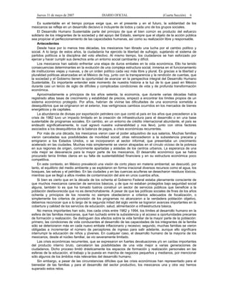 Jueves 31 de mayo de 2007 DIARIO OFICIAL (Cuarta Sección) 6
Es sustentable en el tiempo porque exige que, en el presente y en el futuro, la solidaridad de los
mexicanos se refleje en un desarrollo decisivo e incluyente de todos y cada uno de los grupos sociales.
El Desarrollo Humano Sustentable parte del principio de que el bien común es producto del esfuerzo
solidario de los integrantes de la sociedad y del apoyo del Estado, siempre que el objeto de la acción pública
sea propiciar el perfeccionamiento de las capacidades humanas, así como su realización libre y responsable.
Antecedentes
Desde hace por lo menos tres décadas, los mexicanos han librado una lucha por el cambio político y
social. A lo largo de estos años, la ciudadanía ha ejercido la libertad de sufragio, sujetando el sistema de
partidos políticos a la disciplina del voto efectivo. Al mismo tiempo, los ciudadanos se han esforzado por
ejercer y hacer cumplir sus derechos ante un entorno social cambiante y difícil.
Los mexicanos han sabido enfrentar una etapa de duros embates en la vida económica. Ello ha tenido
consecuencias determinantes en la evolución de una compleja estructura social, inmersa en el funcionamiento
de instituciones viejas y nuevas, y de un orden político cada vez más libre y plural. Es gracias a la libertad y
pluralidad políticas alcanzadas en el México de hoy, junto con la transparencia y la rendición de cuentas, que
la sociedad y el Gobierno tienen la oportunidad de avanzar en la perspectiva integral del Desarrollo Humano
Sustentable. Es importante entender este momento de nuestra historia a la luz de lo que pasó en México
durante casi un tercio de siglo de difíciles y complicadas condiciones de vida y de profunda transformación
económica.
Aproximadamente a principios de los años setenta, la economía, que durante varias décadas había
registrado altas tasas de crecimiento y estabilidad de precios, empezó a encontrar los límites propios de un
sistema económico protegido. Por años, habrían de vivirse las dificultades de una economía sometida a
desequilibrios que se originaron en el exterior, tras vertiginosos cambios ocurridos en los mercados de bienes
energéticos y de capitales.
La abundancia de divisas por exportación petrolera con que contó el país en los años que precedieron a la
crisis de 1982 tuvo un impacto limitado en la creación de infraestructura para el desarrollo o en una base
sustentable de programas sociales. En cambio, en un entorno de crédito internacional abundante, el país se
endeudó significativamente, lo cual agravó nuestra vulnerabilidad y nos llevó, junto con otros factores
asociados a los desequilibrios de la balanza de pagos, a crisis económicas recurrentes.
Por más de una década, los mexicanos vieron caer el poder adquisitivo de sus salarios. Muchas familias
vieron canceladas sus posibilidades de movilidad social; otras retrocedieron a la subsistencia precaria y
emigraron a los Estados Unidos, o se incorporaron al sector informal, que presentaba un crecimiento
acelerado en las ciudades. Muchas más simplemente se vieron atrapadas en el círculo vicioso de la pobreza
en sus regiones de origen, comúnmente apartadas y aisladas de los centros urbanos. La esperanza de una
vida mejor se desvanecía para la mayor parte de los mexicanos. El desarrollo económico que se había
procurado tenía límites claros en su falta de sustentabilidad financiera y en su estructura económica poco
competitiva.
En este contexto, en México prevaleció una visión de corto plazo en materia ambiental; se descuidó, por
tanto, el equilibrio del medio ambiente y se explotaron en forma irracional diversos recursos como el agua, los
bosques, las selvas y el petróleo. En las ciudades y en las cuencas acuíferas se desecharon residuos tóxicos,
mientras que se llegó a altos niveles de contaminación del aire en unos cuantos años.
Si bien es cierto que en la década de los ochenta el Gobierno Federal estaba plenamente consciente de
que muchos mexicanos carecían de servicios básicos, y de que no estaban protegidos bajo seguridad social
alguna, también lo es que ha tomado lustros construir un sector de servicios públicos que beneficie a la
población desfavorecida que no es derechohabiente. A pesar de que las políticas sociales de fines de los años
ochenta y principios de los noventa no siempre obedecieron a criterios adecuados de focalización, o
simplemente los criterios de provisión de los programas no alcanzaron a la verdadera población objetivo,
debemos reconocer que a lo largo de la segunda mitad del siglo veinte se lograron avances importantes en la
cobertura y calidad de los servicios de educación, salud, alimentación e infraestructura básica.
No menos importantes han sido, tras cada crisis entre 1982 y 1994, los límites al desarrollo humano en la
esfera de las familias mexicanas, que han luchado entre la subsistencia y el acceso a oportunidades precarias
de formación y realización. Se distinguen dos efectos sobre la vida familiar de la mayor parte de la población:
primero, las condiciones de vida conducentes al desarrollo de las capacidades de los integrantes de la familia
sólo se deterioraron más en cada nuevo embate inflacionario y recesivo; segundo, muchas familias se vieron
obligadas a incrementar el número de perceptores de ingreso para salir adelante, aunque ello significara
interrumpir la educación de niños y jóvenes. En cualquier caso, el desarrollo humano de la mayoría de los
mexicanos, desde el núcleo familiar, se vio severamente limitado.
Las crisis económicas recurrentes, que se expresaron en fuertes devaluaciones y/o en caídas importantes
del producto interno bruto, cancelaron las posibilidades de una vida mejor a varias generaciones de
ciudadanos. Dicho proceso limitó drásticamente los espacios de formación y realización personales en las
esferas de la educación, el trabajo y la puesta en marcha de negocios pequeños y medianos, por mencionar
sólo algunos de los ámbitos más relevantes del desarrollo humano.
Sin embargo, a pesar de las circunstancias difíciles que las crisis económicas han representado para el
bienestar de las familias y para el desarrollo del sector productivo, los mexicanos una y otra vez hemos
superado estos retos.
 