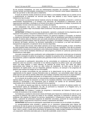 Jueves 31 de mayo de 2007 DIARIO OFICIAL (Cuarta Sección) 60
de las acciones hospitalarias, así como los medicamentos asociados, las consultas y tratamientos. Se
incluyen también las enfermedades consideradas en el Fondo de Protección contra Gastos Catastróficos, es
decir, las que tienen un alto costo para su tratamiento.
A través de sistemas móviles se llevará el servicio médico a comunidades aisladas que no cuentan con él,
y paulatinamente se extenderán los servicios para llegar más adelante a esos mismos lugares con
instalaciones fijas de salud.
Se promoverá la productividad laboral mediante entornos de trabajo saludables, prevención y control de
enfermedades discapacitantes y el combate a las adicciones. Se intensificará la colaboración con las
organizaciones patronales y sindicales en el fomento de la salud y la seguridad en el trabajo, la prevención de
enfermedades, la lucha contra las adicciones y la práctica del deporte.
Con trabajadores más sanos y mejor protegidos, el crecimiento económico, la productividad y la
generación de empleos mejor remunerados habrá condiciones más propicias para el bienestar y el progreso
de los mexicanos.
ESTRATEGIA 1.4 Mejorar los procesos de planeación, operación y evaluación de los programas para la
superación de la pobreza, incluyendo la elaboración de un padrón único de beneficiarios.
En estrecha coordinación entre el Gobierno Federal y los gobiernos estatales y municipales, se diseñará
un sistema de información integral que contenga un padrón único de beneficiarios para todos los programas
sociales. El sistema debe ser dinámico para que pueda actualizarse permanentemente. Un sistema con estas
características permitirá focalizar mejor las acciones a los lugares, comunidades y familias que más necesitan
la atención del Estado; asimismo, se eliminarán duplicidades en la cobertura, y se hará más eficiente y
transparente la asignación y la aplicación de los recursos disponibles.
Dada la escasez de recursos, éstos deben aplicarse con la mayor eficiencia posible, es decir, el beneficio
de cada programa debe maximizarse en términos de cobertura humana y geográfica. Para ello se revisarán
críticamente los mecanismos de coordinación entre instituciones federales y de éstas con los otros órdenes de
gobierno, a la luz de los resultados obtenidos por cada programa y tomando en cuenta las opiniones de los
beneficiarios en cada región.
Una parte importante de esta coordinación será profesionalizar la promoción social para que el personal
de Gobierno encargado de aplicar los programas y respaldar los proyectos de las comunidades, en especial
los productivos, posea la capacidad necesaria para garantizar el éxito de los mismos y dar continuidad a los
programas.
Se promoverá la participación democrática de las comunidades en condiciones de pobreza en las
decisiones sobre las acciones a emprender en los distintos programas de política social. Las comunidades
tienen una larga tradición, a veces milenaria, de prácticas de ayuda mutua. Son redes que deben
aprovecharse para trabajar en zonas con altos índices de marginación, de modo que se fomente la
articulación de capital social y así sus integrantes gestionen recursos y se acerquen a los programas de
gobierno para resolver los rezagos de sus comunidades.
Serán las propias comunidades las que participen en la determinación de las obras a las que más
urgentemente se les asignen recursos financieros para su realización. Las comunidades saben mejor que
nadie qué es lo que más se necesita. Ellas harán que el trabajo compartido rinda frutos en su propio beneficio.
Es por ello que las comunidades participarán en el seguimiento y evaluación de las acciones realizadas.
En el conjunto de la política social, se instrumentarán sistemas de seguimiento de los programas en sus
distintas etapas, así como de evaluación con base en los resultados obtenidos. Como práctica obligatoria, se
reforzará la normatividad y los mecanismos para la rendición de cuentas de los servidores públicos
responsables de los distintos niveles de aplicación de los programas.
Por otra parte se requiere que todos los miembros de las familias en condición de pobreza cuenten con
documentación básica de identificación. Por ello, se promoverá su inscripción en el Registro Civil y la
obtención de su Clave Única de Registro de Población.
ESTRATEGIA 1.5 Fortalecer y ampliar los programas e instrumentos del Gobierno Federal para el
combate de la pobreza en las ciudades del país.
Se fortalecerá y ampliará la intervención directa del Estado para mejorar las condiciones de vida en que se
encuentra la población más pobre que habita en las ciudades, abarcando no solamente la atención a los
problemas más urgentes de dotación de servicios, equipamiento e infraestructura urbanas, sino también el
diseño y aplicación de ambiciosos programas de desarrollo comunitario, promoción de nuevas fuentes de
empleo e ingreso, autoproducción social de la vivienda y mejoramiento del hábitat.
ESTRATEGIA 1.6 Promover la participación responsable de la sociedad civil en el combate a la pobreza.
La corresponsabilidad entre sociedad y gobierno es un mecanismo indispensable para mejorar las
condiciones de vida de quienes se encuentran en situación de pobreza. La participación de las organizaciones
de la sociedad civil permite que sean los propios ciudadanos y las mismas comunidades las que decidan qué
hacer, cómo y cuándo, a través de la conformación de asociaciones y redes sociales fundadas en la confianza
y la cooperación, elementos esenciales para un desarrollo sustentable, social y humano.
 
