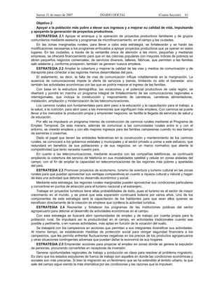 Jueves 31 de mayo de 2007 DIARIO OFICIAL (Cuarta Sección) 61
Objetivo 2
Apoyar a la población más pobre a elevar sus ingresos y a mejorar su calidad de vida, impulsando
y apoyando la generación de proyectos productivos.
ESTRATEGIA 2.1 Apoyar el arranque y la operación de proyectos productivos familiares y de grupos
comunitarios mediante asesoría y programas de microfinanciamiento, en el campo y las ciudades.
En las zonas marginadas rurales, para llevar a cabo esta estrategia, se fortalecerán y se harán las
modificaciones necesarias a los programas enfocados a apoyar proyectos productivos que ya operan en estos
lugares. En las ciudades, a través de la ventanilla única de atención a las micro, pequeñas y medianas
empresas, se ofrecerá financiamiento para que en las colonias populares con mayores índices de pobreza se
abran pequeños negocios comerciales, de servicios diversos, talleres, fábricas, que permitan a las familias
salir adelante y, conforme prosperen, también se generen nuevos empleos.
ESTRATEGIA 2.2 Ampliar la cobertura y mejorar la calidad de las vías y medios de comunicación y de
transporte para conectar a las regiones menos desarrolladas del país.
El aislamiento, es decir, la falta de vías de comunicación influye notablemente en la marginación. La
ausencia de comunicaciones impide la oferta de servicios y bienes, limitando no sólo el bienestar, sino
también las actividades económicas con las que se podría mejorar el ingreso de las familias.
Con base en la estructura demográfica, las vocaciones y el potencial productivos de cada región, se
diseñará y pondrá en marcha un programa integral de fortalecimiento de las comunicaciones regionales e
interregionales, que incluya la construcción y mejoramiento de carreteras, carreteras alimentadoras,
instalación, ampliación y modernización de las telecomunicaciones.
Los caminos rurales son fundamentales para abrir paso a la educación y la capacitación para el trabajo, a
la salud, a la nutrición; para abrir paso a las inversiones que signifiquen más empleos. Con caminos se puede
llevar a los mercados la producción propia y emprender negocios; se facilita la llegada de servicios de salud y
de educación.
Por ello se impulsará un programa intenso de construcción de caminos rurales mediante el Programa de
Empleo Temporal. De esta manera, además de comunicar a las comunidades rurales entre si y con el
entorno, se crearán empleos y con ello mejores ingresos para las familias campesinas cuando no sea tiempo
de siembras o cosechas.
Dado el papel que tienen las entidades federativas en la construcción y mantenimiento de los caminos
rurales, se convocará a los gobiernos estatales y municipales y al sector privado a unirse a este esfuerzo, que
redundará en beneficio de sus poblaciones y de sus negocios, en un marco normativo que aliente la
competitividad que tanto necesita nuestro país.
En cuanto a las telecomunicaciones, mediante acuerdos con las compañías telefónicas, se continuará
ampliando la cobertura del servicio de telefonía en sus modalidades satelital y celular en zonas aisladas del
campo, con el fin de ampliar la capacidad en telecomunicaciones de las regiones más pobres y apartadas
del país.
ESTRATEGIA 2.3 Promover proyectos de ecoturismo, turismo de aventura y turismo cultural en las zonas
rurales para que puedan aprovechar sus ventajas comparativas en cuanto a riqueza cultural y natural y hagan
de ésta una actividad que detone su desarrollo económico y social.
Mediante esta estrategia, las regiones rurales marginadas pueden aprovechar sus condiciones particulares
y convertirse en puntos de atracción para el turismo nacional y el extranjero.
Trabajar en proyectos turísticos tiene altas probabilidades de éxito, pues el turismo es el sector de mayor
crecimiento en el mundo, y se prevé que esta expansión continuará todavía por varios años. Uno de los
componentes de esta estrategia será la capacitación de los habitantes para que sean ellos quienes se
beneficien directamente de la creación de empleos que conlleva la actividad turística.
ESTRATEGIA 2.4 Reorientar y fortalecer los programas de las instituciones públicas del sector
agropecuario para detonar el desarrollo de actividades económicas en el campo.
Con esta estrategia se buscará abrir oportunidades de empleo y de trabajo por cuenta propia para la
población rural. Se impulsará así la productividad en el campo, en actividades tradicionales cuando sea
posible y pertinente, o en nuevas actividades, más aptas en función de la vocación del suelo.
Se trabajará con los campesinos en acciones que permitan a sus integrantes diversificar sus actividades.
Al mismo tiempo, se establecerán medidas de protección social para otorgar seguridad financiera a los
campesinos, que les permita enfrentar fluctuaciones negativas en los precios de los productos agropecuarios
y otras situaciones contingentes adversas que puedan dañar la economía de sus hogares.
ESTRATEGIA 2.5 Emprender acciones para propiciar el empleo en zonas donde se genera la expulsión
de personas, procurando convertirlas en receptoras de inversión.
Generar oportunidades regionales de trabajo y producción es clave para resolver el problema migratorio.
Es claro que los estados expulsores de fuerza de trabajo son aquellos en donde las condiciones económicas y
sociales son más precarias. Si bien la migración es un fenómeno que se ha extendido al ámbito urbano, la que
sale del campo sigue siendo la más dramática por las condiciones y las razones que la impulsan.
 