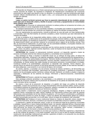 Jueves 31 de mayo de 2007 DIARIO OFICIAL (Cuarta Sección) 62
El desarrollo de infraestructura es un factor esencial para que los jóvenes y las mujeres puedan encontrar
nuevas opciones de empleo. Se impulsará la ampliación de infraestructura considerando las vocaciones
productivas de cada región para decidir su tipo, su ubicación y su dimensión, pues las condiciones para atraer
inversión difieren dramáticamente de una región a otra, y en consecuencia las oportunidades de empleo
también son distintas.
Objetivo 3
Lograr un patrón territorial nacional que frene la expansión desordenada de las ciudades, provea
suelo apto para el desarrollo urbano y facilite el acceso a servicios y equipamientos en comunidades
tanto urbanas como rurales.
ESTRATEGIA 3.1 Promover el ordenamiento territorial, la certeza jurídica en la tenencia de la tierra y la
seguridad pública en zonas marginadas de las ciudades.
Se trabajará estrechamente con las autoridades estatales y municipales para acelerar la regularización de
los predios en que las familias han construido sus hogares sin realizar los trámites correspondientes.
Una vez regularizados los asentamientos, incluida la definición de usos del suelo con fines habitacionales
y comerciales, será más fácil dotarlos de servicios completos y atraer inversiones que sean detonadoras de
creación de empleos.
Si bien el problema de la inseguridad pública afecta a todos, en las zonas pobres de las ciudades es
particularmente grave. La delincuencia se ha apoderado de parques, terrenos baldíos y calles. Para recuperar
y limpiar esos lugares, se impulsará la construcción o remodelación de parques, canchas deportivas, espacios
de esparcimiento infantil, que permitan restaurar la convivencia sana y segura de las familias vecinas. Para
ello, se promoverá la colaboración, en primer lugar, con las autoridades estatales y municipales mediante una
coordinación operativa y corresponsabilidad en el gasto.
También se impulsará la participación social para que los vecinos asuman la parte que les corresponde:
vigilar, avisar a la policía, organizar eventos deportivos, cuidar la limpieza de los espacios públicos, evitar el
deterioro gradual de los mismos.
ESTRATEGIA 3.2. Impulsar el ordenamiento territorial nacional y el desarrollo regional a través de
acciones coordinadas entre los tres órdenes de gobierno y concertadas con la sociedad civil.
Esta estrategia se dirige a impulsar el desarrollo social con un enfoque de largo plazo, al reducir las
disparidades regionales, compensar a las regiones rezagadas, distribuir jerárquicamente los equipamientos, y
aumentar el acceso a las oportunidades de progreso. Asimismo facilita la concentración de esfuerzos en las
regiones con ventajas comparativas de localización, recursos naturales, infraestructura y cadenas productivas
consolidadas, en donde resulta más viable impulsar el crecimiento económico, la productividad y el empleo.
Contribuye también a la sustentabilidad, propiciando un desarrollo más ordenado, menos disperso; que
permita reducir los efectos de ocupación en las tierras agrícolas de buena calidad, en las reservas naturales o
en áreas peligrosas; y que propicie un uso racional del agua y de la energía.
Se orienta, además, a consolidar una red primaria nacional de enlaces carreteros y de ferrocarriles que
articule los corredores más favorables, interconecte los complejos productivos, y garantice la conexión del
sistema con los principales puertos marítimos y aéreos del país. Asimismo, se orienta a ampliar y mejorar la
capacidad y distribución de los sistemas de energía, información y telecomunicaciones, crecientemente
importantes.
ESTRATEGIA 3.3 Prevenir y atender los riesgos naturales
Esta estrategia pretende sensibilizar a las autoridades y a la población de la existencia de riesgos y la
necesidad de incorporar criterios para la prevención de desastres en los planes de desarrollo urbano y en el
marco normativo de los municipios.
Se orienta a hacer de la prevención de desastres y la gestión del riesgo una política de desarrollo
sustentable, a través de la promoción de un mayor financiamiento entre los sectores público, social y privado;
y a fortalecer prácticas de cooperación entre la Federación, estados y sociedad civil, que permitan atender con
mayor oportunidad a la población afectada por fenómenos naturales.
Implica diseñar e implementar nuevos programas estratégicos, dirigidos a mitigar la exposición de la
población frente a amenazas de origen natural, fortalecer los instrumentos jurídicos para dotar de mayores
atribuciones a las autoridades de los tres órdenes de gobierno, a fin de evitar la concentración y proliferación
de asentamientos humanos en zonas de riesgo; y reducir los efectos del calentamiento global con políticas
públicas transversales que permitan, en el corto plazo, reducir el riesgo de la población más vulnerable.
ESTRATEGIA 3.4 Fortalecer el marco institucional federal en materia de desarrollo urbano creando los
instrumentos financieros, técnicos y normativos que requiere la problemática actual de nuestras ciudades.
La planeación y gestión del desarrollo urbano, si bien es una atribución legal de los gobiernos municipales
y estatales, requiere de un marco institucional federal fuerte, con elevada capacidad técnica y financiera para
apoyar oportuna y eficazmente a los gobiernos locales. En particular, se necesita un marco institucional sólido
para estructurar los centros de población y hacerlos más compactos, definir normas y lineamientos, y
constituir un sistema de información y transferencia de buenas prácticas en red.
La acción pública sobre las ciudades es una tarea que involucra a diferentes organismos y dependencias
de los tres órdenes de gobierno y a la propia sociedad, razón por la cual se dará el impulso necesario a la
construcción del andamiaje institucional que permita y garantice el diseño y la conducción de una efectiva
política nacional de suelo y desarrollo urbano.
 